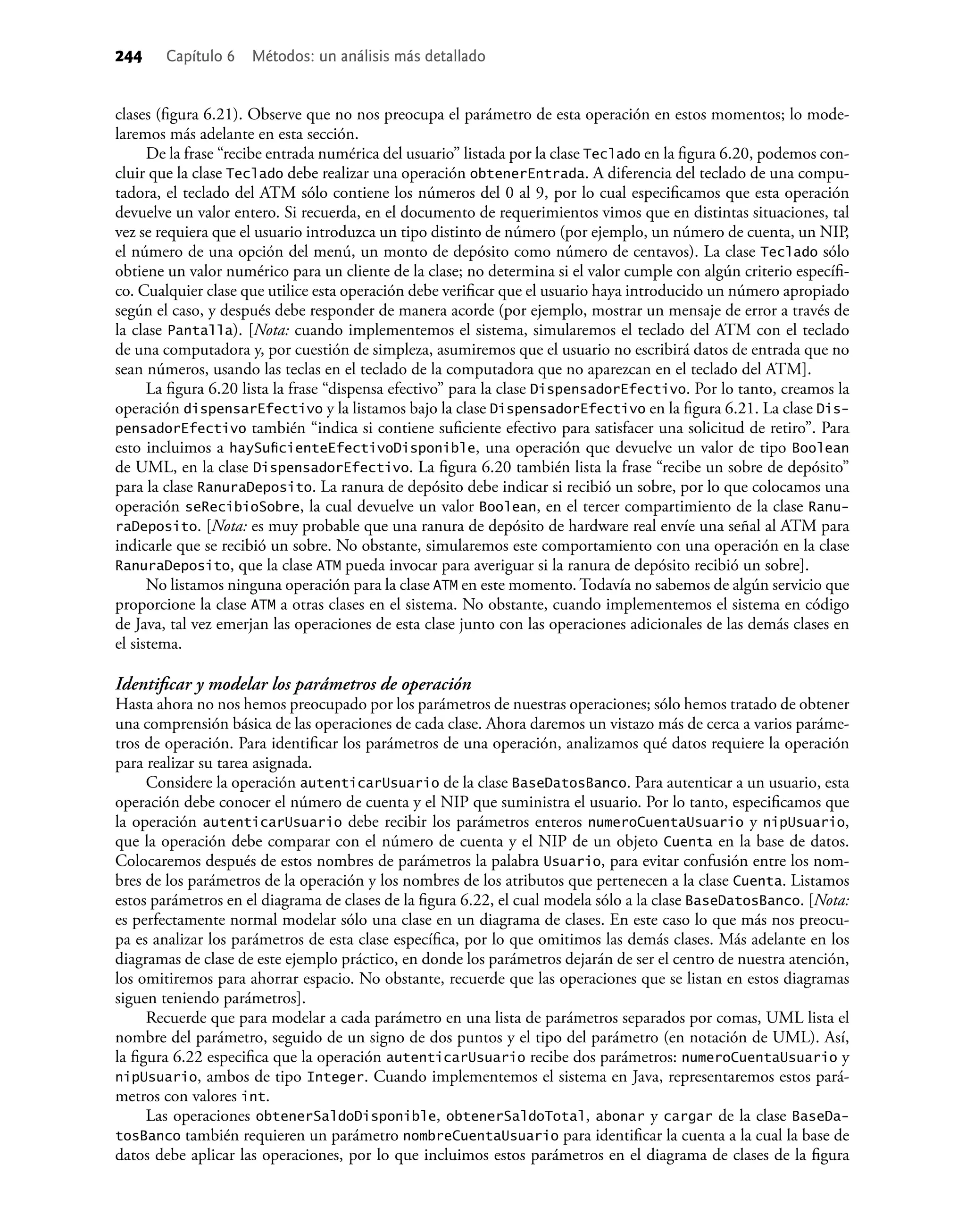 clases (ﬁgura 6.21). Observe que no nos preocupa el parámetro de esta operación en estos momentos; lo mode-
laremos más adelante en esta sección.
De la frase “recibe entrada numérica del usuario” listada por la clase Teclado en la ﬁgura 6.20, podemos con-
cluir que la clase Teclado debe realizar una operación obtenerEntrada. A diferencia del teclado de una compu-
tadora, el teclado del ATM sólo contiene los números del 0 al 9, por lo cual especiﬁcamos que esta operación
devuelve un valor entero. Si recuerda, en el documento de requerimientos vimos que en distintas situaciones, tal
vez se requiera que el usuario introduzca un tipo distinto de número (por ejemplo, un número de cuenta, un NIP,
el número de una opción del menú, un monto de depósito como número de centavos). La clase Teclado sólo
obtiene un valor numérico para un cliente de la clase; no determina si el valor cumple con algún criterio especíﬁ-
co. Cualquier clase que utilice esta operación debe veriﬁcar que el usuario haya introducido un número apropiado
según el caso, y después debe responder de manera acorde (por ejemplo, mostrar un mensaje de error a través de
la clase Pantalla). [Nota: cuando implementemos el sistema, simularemos el teclado del ATM con el teclado
de una computadora y, por cuestión de simpleza, asumiremos que el usuario no escribirá datos de entrada que no
sean números, usando las teclas en el teclado de la computadora que no aparezcan en el teclado del ATM].
La ﬁgura 6.20 lista la frase “dispensa efectivo” para la clase DispensadorEfectivo. Por lo tanto, creamos la
operación dispensarEfectivo y la listamos bajo la clase DispensadorEfectivo en la ﬁgura 6.21. La clase Dis-
pensadorEfectivo también “indica si contiene suﬁciente efectivo para satisfacer una solicitud de retiro”. Para
esto incluimos a haySuﬁcienteEfectivoDisponible, una operación que devuelve un valor de tipo Boolean
de UML, en la clase DispensadorEfectivo. La ﬁgura 6.20 también lista la frase “recibe un sobre de depósito”
para la clase RanuraDeposito. La ranura de depósito debe indicar si recibió un sobre, por lo que colocamos una
operación seRecibioSobre, la cual devuelve un valor Boolean, en el tercer compartimiento de la clase Ranu-
raDeposito. [Nota: es muy probable que una ranura de depósito de hardware real envíe una señal al ATM para
indicarle que se recibió un sobre. No obstante, simularemos este comportamiento con una operación en la clase
RanuraDeposito, que la clase ATM pueda invocar para averiguar si la ranura de depósito recibió un sobre].
No listamos ninguna operación para la clase ATM en este momento. Todavía no sabemos de algún servicio que
proporcione la clase ATM a otras clases en el sistema. No obstante, cuando implementemos el sistema en código
de Java, tal vez emerjan las operaciones de esta clase junto con las operaciones adicionales de las demás clases en
el sistema.
Identiﬁcar y modelar los parámetros de operación
Hasta ahora no nos hemos preocupado por los parámetros de nuestras operaciones; sólo hemos tratado de obtener
una comprensión básica de las operaciones de cada clase. Ahora daremos un vistazo más de cerca a varios paráme-
tros de operación. Para identiﬁcar los parámetros de una operación, analizamos qué datos requiere la operación
para realizar su tarea asignada.
Considere la operación autenticarUsuario de la clase BaseDatosBanco. Para autenticar a un usuario, esta
operación debe conocer el número de cuenta y el NIP que suministra el usuario. Por lo tanto, especiﬁcamos que
la operación autenticarUsuario debe recibir los parámetros enteros numeroCuentaUsuario y nipUsuario,
que la operación debe comparar con el número de cuenta y el NIP de un objeto Cuenta en la base de datos.
Colocaremos después de estos nombres de parámetros la palabra Usuario, para evitar confusión entre los nom-
bres de los parámetros de la operación y los nombres de los atributos que pertenecen a la clase Cuenta. Listamos
estos parámetros en el diagrama de clases de la ﬁgura 6.22, el cual modela sólo a la clase BaseDatosBanco. [Nota:
es perfectamente normal modelar sólo una clase en un diagrama de clases. En este caso lo que más nos preocu-
pa es analizar los parámetros de esta clase especíﬁca, por lo que omitimos las demás clases. Más adelante en los
diagramas de clase de este ejemplo práctico, en donde los parámetros dejarán de ser el centro de nuestra atención,
los omitiremos para ahorrar espacio. No obstante, recuerde que las operaciones que se listan en estos diagramas
siguen teniendo parámetros].
Recuerde que para modelar a cada parámetro en una lista de parámetros separados por comas, UML lista el
nombre del parámetro, seguido de un signo de dos puntos y el tipo del parámetro (en notación de UML). Así,
la ﬁgura 6.22 especiﬁca que la operación autenticarUsuario recibe dos parámetros: numeroCuentaUsuario y
nipUsuario, ambos de tipo Integer. Cuando implementemos el sistema en Java, representaremos estos pará-
metros con valores int.
Las operaciones obtenerSaldoDisponible, obtenerSaldoTotal, abonar y cargar de la clase BaseDa-
tosBanco también requieren un parámetro nombreCuentaUsuario para identiﬁcar la cuenta a la cual la base de
datos debe aplicar las operaciones, por lo que incluimos estos parámetros en el diagrama de clases de la ﬁgura
244 Capítulo 6 Métodos: un análisis más detallado
 
