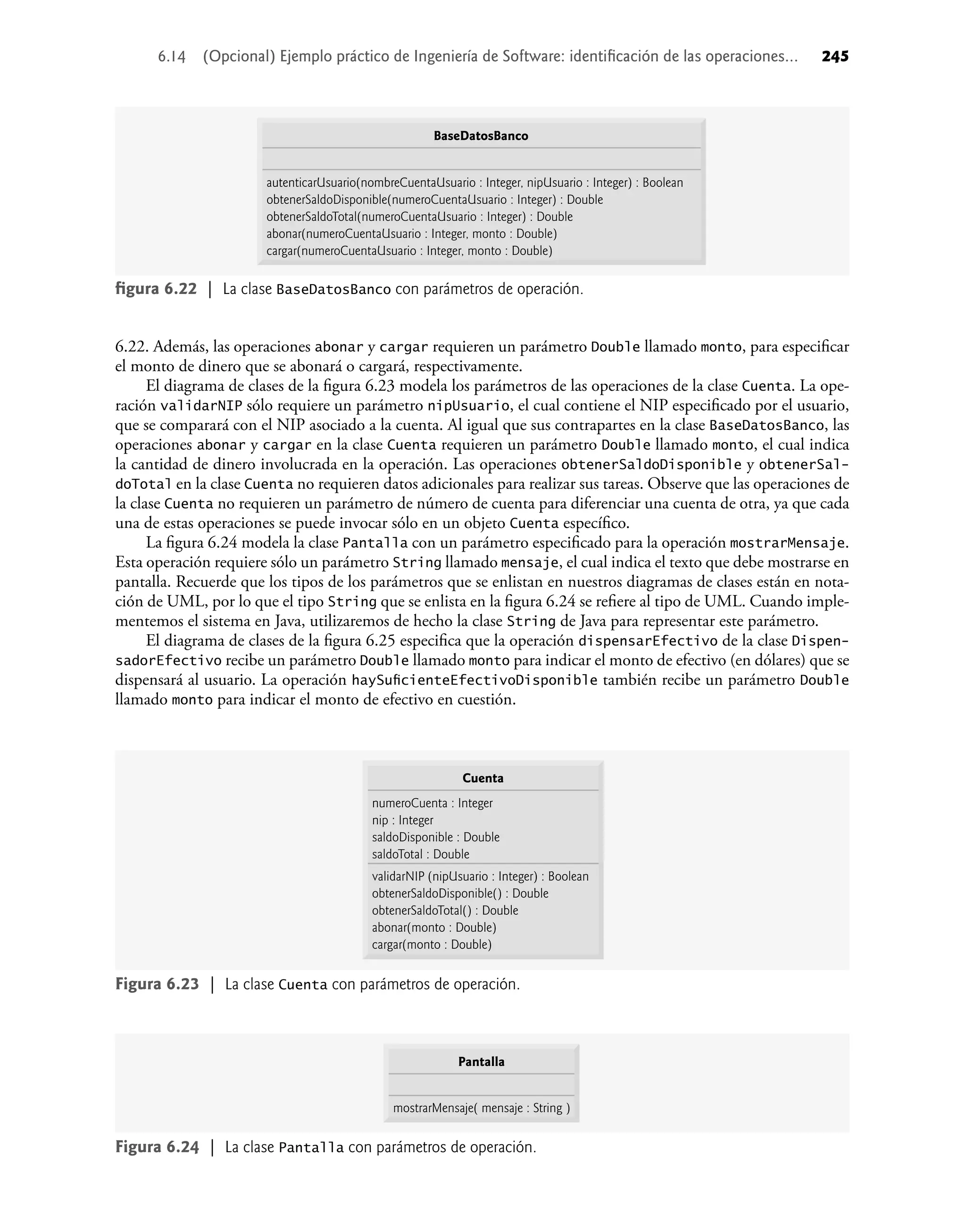 6.22. Además, las operaciones abonar y cargar requieren un parámetro Double llamado monto, para especiﬁcar
el monto de dinero que se abonará o cargará, respectivamente.
El diagrama de clases de la ﬁgura 6.23 modela los parámetros de las operaciones de la clase Cuenta. La ope-
ración validarNIP sólo requiere un parámetro nipUsuario, el cual contiene el NIP especiﬁcado por el usuario,
que se comparará con el NIP asociado a la cuenta. Al igual que sus contrapartes en la clase BaseDatosBanco, las
operaciones abonar y cargar en la clase Cuenta requieren un parámetro Double llamado monto, el cual indica
la cantidad de dinero involucrada en la operación. Las operaciones obtenerSaldoDisponible y obtenerSal-
doTotal en la clase Cuenta no requieren datos adicionales para realizar sus tareas. Observe que las operaciones de
la clase Cuenta no requieren un parámetro de número de cuenta para diferenciar una cuenta de otra, ya que cada
una de estas operaciones se puede invocar sólo en un objeto Cuenta especíﬁco.
La ﬁgura 6.24 modela la clase Pantalla con un parámetro especiﬁcado para la operación mostrarMensaje.
Esta operación requiere sólo un parámetro String llamado mensaje, el cual indica el texto que debe mostrarse en
pantalla. Recuerde que los tipos de los parámetros que se enlistan en nuestros diagramas de clases están en nota-
ción de UML, por lo que el tipo String que se enlista en la ﬁgura 6.24 se reﬁere al tipo de UML. Cuando imple-
mentemos el sistema en Java, utilizaremos de hecho la clase String de Java para representar este parámetro.
El diagrama de clases de la ﬁgura 6.25 especiﬁca que la operación dispensarEfectivo de la clase Dispen-
sadorEfectivo recibe un parámetro Double llamado monto para indicar el monto de efectivo (en dólares) que se
dispensará al usuario. La operación haySuﬁcienteEfectivoDisponible también recibe un parámetro Double
llamado monto para indicar el monto de efectivo en cuestión.
ﬁgura 6.22 | La clase BaseDatosBanco con parámetros de operación.
BaseDatosBanco
autenticarUsuario(nombreCuentaUsuario : Integer, nipUsuario : Integer) : Boolean
obtenerSaldoDisponible(numeroCuentaUsuario : Integer) : Double
obtenerSaldoTotal(numeroCuentaUsuario : Integer) : Double
abonar(numeroCuentaUsuario : Integer, monto : Double)
cargar(numeroCuentaUsuario : Integer, monto : Double)
Figura 6.23 | La clase Cuenta con parámetros de operación.
Cuenta
numeroCuenta : Integer
nip : Integer
saldoDisponible : Double
saldoTotal : Double
validarNIP (nipUsuario : Integer) : Boolean
obtenerSaldoDisponible() : Double
obtenerSaldoTotal() : Double
abonar(monto : Double)
cargar(monto : Double)
Figura 6.24 | La clase Pantalla con parámetros de operación.
Pantalla
mostrarMensaje( mensaje : String )
6.14 (Opcional) Ejemplo práctico de Ingeniería de Software: identiﬁcación de las operaciones... 245
 