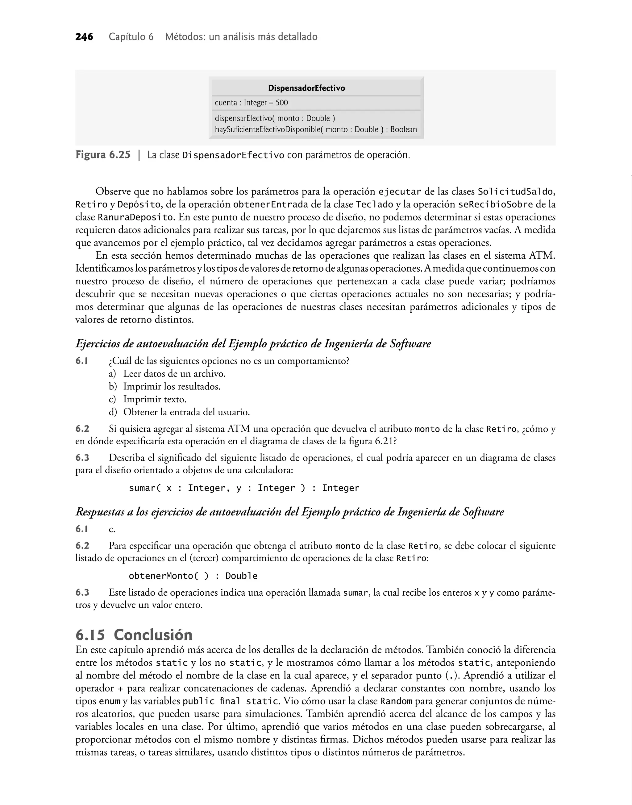 Observe que no hablamos sobre los parámetros para la operación ejecutar de las clases SolicitudSaldo,
Retiro y Depósito, de la operación obtenerEntrada de la clase Teclado y la operación seRecibioSobre de la
clase RanuraDeposito. En este punto de nuestro proceso de diseño, no podemos determinar si estas operaciones
requieren datos adicionales para realizar sus tareas, por lo que dejaremos sus listas de parámetros vacías. A medida
que avancemos por el ejemplo práctico, tal vez decidamos agregar parámetros a estas operaciones.
En esta sección hemos determinado muchas de las operaciones que realizan las clases en el sistema ATM.
Identiﬁcamoslosparámetrosylostiposdevaloresderetornodealgunasoperaciones.Amedidaquecontinuemoscon
nuestro proceso de diseño, el número de operaciones que pertenezcan a cada clase puede variar; podríamos
descubrir que se necesitan nuevas operaciones o que ciertas operaciones actuales no son necesarias; y podría-
mos determinar que algunas de las operaciones de nuestras clases necesitan parámetros adicionales y tipos de
valores de retorno distintos.
Ejercicios de autoevaluación del Ejemplo práctico de Ingeniería de Software
6.1 ¿Cuál de las siguientes opciones no es un comportamiento?
a) Leer datos de un archivo.
b) Imprimir los resultados.
c) Imprimir texto.
d) Obtener la entrada del usuario.
6.2 Si quisiera agregar al sistema ATM una operación que devuelva el atributo monto de la clase Retiro, ¿cómo y
en dónde especiﬁcaría esta operación en el diagrama de clases de la ﬁgura 6.21?
6.3 Describa el signiﬁcado del siguiente listado de operaciones, el cual podría aparecer en un diagrama de clases
para el diseño orientado a objetos de una calculadora:
sumar( x : Integer, y : Integer ) : Integer
Respuestas a los ejercicios de autoevaluación del Ejemplo práctico de Ingeniería de Software
6.1 c.
6.2 Para especiﬁcar una operación que obtenga el atributo monto de la clase Retiro, se debe colocar el siguiente
listado de operaciones en el (tercer) compartimiento de operaciones de la clase Retiro:
obtenerMonto( ) : Double
6.3 Este listado de operaciones indica una operación llamada sumar, la cual recibe los enteros x y y como paráme-
tros y devuelve un valor entero.
6.15 Conclusión
En este capítulo aprendió más acerca de los detalles de la declaración de métodos. También conoció la diferencia
entre los métodos static y los no static, y le mostramos cómo llamar a los métodos static, anteponiendo
al nombre del método el nombre de la clase en la cual aparece, y el separador punto (.). Aprendió a utilizar el
operador + para realizar concatenaciones de cadenas. Aprendió a declarar constantes con nombre, usando los
tipos enum y las variables public ﬁnal static. Vio cómo usar la clase Random para generar conjuntos de núme-
ros aleatorios, que pueden usarse para simulaciones. También aprendió acerca del alcance de los campos y las
variables locales en una clase. Por último, aprendió que varios métodos en una clase pueden sobrecargarse, al
proporcionar métodos con el mismo nombre y distintas ﬁrmas. Dichos métodos pueden usarse para realizar las
mismas tareas, o tareas similares, usando distintos tipos o distintos números de parámetros.
Figura 6.25 | La clase DispensadorEfectivo con parámetros de operación.
DispensadorEfectivo
dispensarEfectivo( monto : Double )
haySuficienteEfectivoDisponible( monto : Double ) : Boolean
cuenta : Integer = 500
246 Capítulo 6 Métodos: un análisis más detallado
 