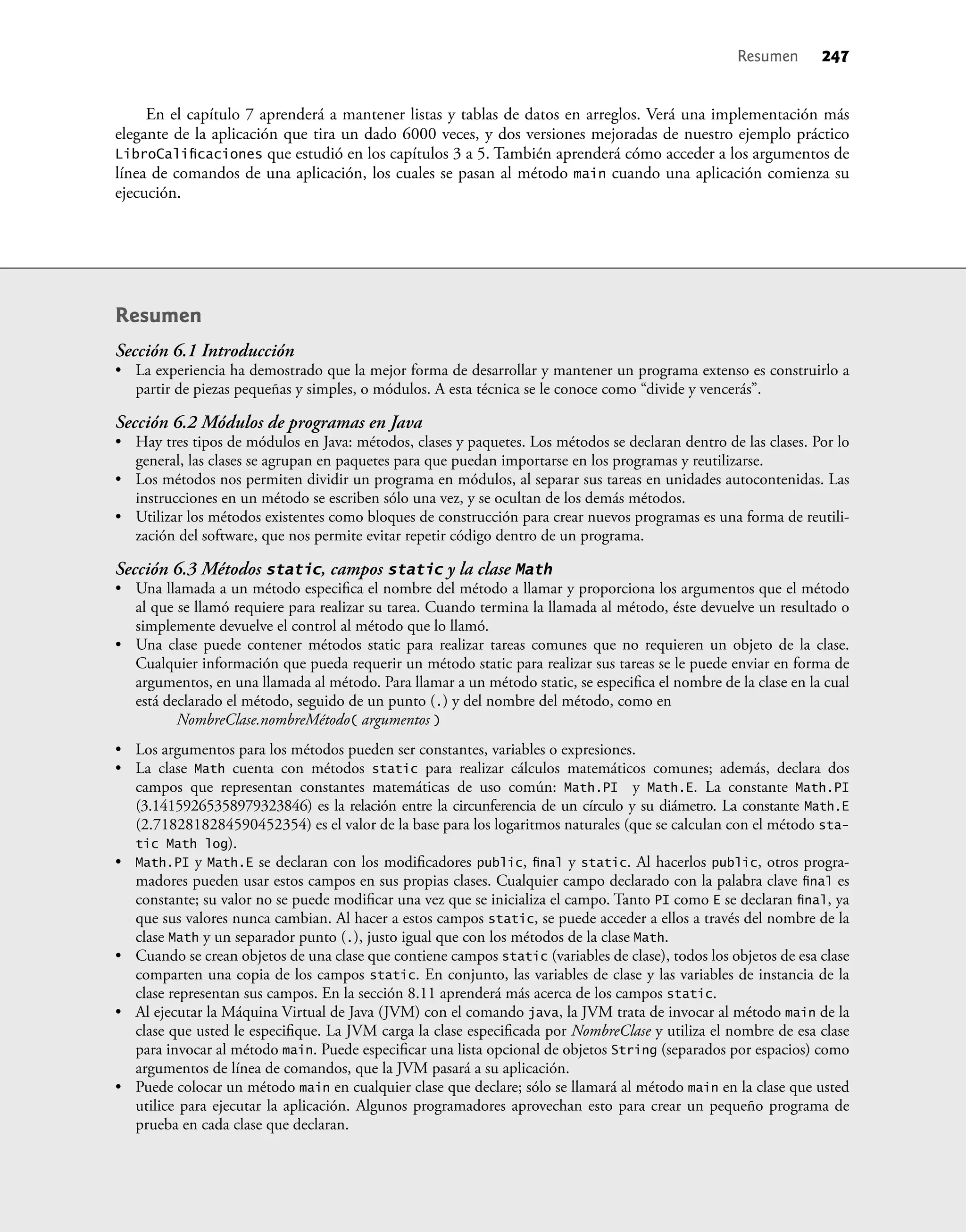 En el capítulo 7 aprenderá a mantener listas y tablas de datos en arreglos. Verá una implementación más
elegante de la aplicación que tira un dado 6000 veces, y dos versiones mejoradas de nuestro ejemplo práctico
LibroCaliﬁcaciones que estudió en los capítulos 3 a 5. También aprenderá cómo acceder a los argumentos de
línea de comandos de una aplicación, los cuales se pasan al método main cuando una aplicación comienza su
ejecución.
Resumen
Sección 6.1 Introducción
• La experiencia ha demostrado que la mejor forma de desarrollar y mantener un programa extenso es construirlo a
partir de piezas pequeñas y simples, o módulos. A esta técnica se le conoce como “divide y vencerás”.
Sección 6.2 Módulos de programas en Java
• Hay tres tipos de módulos en Java: métodos, clases y paquetes. Los métodos se declaran dentro de las clases. Por lo
general, las clases se agrupan en paquetes para que puedan importarse en los programas y reutilizarse.
• Los métodos nos permiten dividir un programa en módulos, al separar sus tareas en unidades autocontenidas. Las
instrucciones en un método se escriben sólo una vez, y se ocultan de los demás métodos.
• Utilizar los métodos existentes como bloques de construcción para crear nuevos programas es una forma de reutili-
zación del software, que nos permite evitar repetir código dentro de un programa.
Sección 6.3 Métodos static, campos static y la clase Math
• Una llamada a un método especiﬁca el nombre del método a llamar y proporciona los argumentos que el método
al que se llamó requiere para realizar su tarea. Cuando termina la llamada al método, éste devuelve un resultado o
simplemente devuelve el control al método que lo llamó.
• Una clase puede contener métodos static para realizar tareas comunes que no requieren un objeto de la clase.
Cualquier información que pueda requerir un método static para realizar sus tareas se le puede enviar en forma de
argumentos, en una llamada al método. Para llamar a un método static, se especiﬁca el nombre de la clase en la cual
está declarado el método, seguido de un punto (.) y del nombre del método, como en
NombreClase.nombreMétodo( argumentos )
• Los argumentos para los métodos pueden ser constantes, variables o expresiones.
• La clase Math cuenta con métodos static para realizar cálculos matemáticos comunes; además, declara dos
campos que representan constantes matemáticas de uso común: Math.PI y Math.E. La constante Math.PI
(3.14159265358979323846) es la relación entre la circunferencia de un círculo y su diámetro. La constante Math.E
(2.7182818284590452354) es el valor de la base para los logaritmos naturales (que se calculan con el método sta-
tic Math log).
• Math.PI y Math.E se declaran con los modiﬁcadores public, ﬁnal y static. Al hacerlos public, otros progra-
madores pueden usar estos campos en sus propias clases. Cualquier campo declarado con la palabra clave ﬁnal es
constante; su valor no se puede modiﬁcar una vez que se inicializa el campo. Tanto PI como E se declaran ﬁnal, ya
que sus valores nunca cambian. Al hacer a estos campos static, se puede acceder a ellos a través del nombre de la
clase Math y un separador punto (.), justo igual que con los métodos de la clase Math.
• Cuando se crean objetos de una clase que contiene campos static (variables de clase), todos los objetos de esa clase
comparten una copia de los campos static. En conjunto, las variables de clase y las variables de instancia de la
clase representan sus campos. En la sección 8.11 aprenderá más acerca de los campos static.
• Al ejecutar la Máquina Virtual de Java (JVM) con el comando java, la JVM trata de invocar al método main de la
clase que usted le especiﬁque. La JVM carga la clase especiﬁcada por NombreClase y utiliza el nombre de esa clase
para invocar al método main. Puede especiﬁcar una lista opcional de objetos String (separados por espacios) como
argumentos de línea de comandos, que la JVM pasará a su aplicación.
• Puede colocar un método main en cualquier clase que declare; sólo se llamará al método main en la clase que usted
utilice para ejecutar la aplicación. Algunos programadores aprovechan esto para crear un pequeño programa de
prueba en cada clase que declaran.
Resumen 247
 