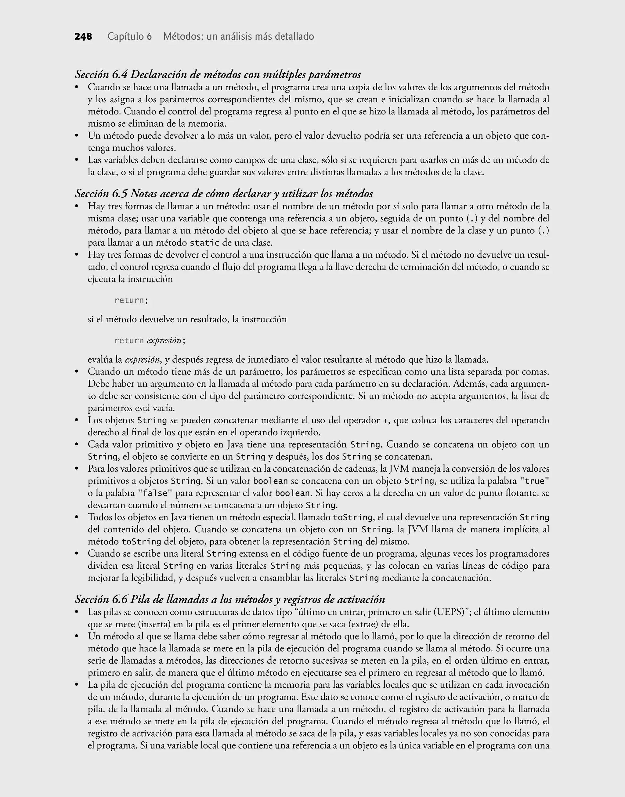 248 Capítulo 6 Métodos: un análisis más detallado
Sección 6.4 Declaración de métodos con múltiples parámetros
• Cuando se hace una llamada a un método, el programa crea una copia de los valores de los argumentos del método
y los asigna a los parámetros correspondientes del mismo, que se crean e inicializan cuando se hace la llamada al
método. Cuando el control del programa regresa al punto en el que se hizo la llamada al método, los parámetros del
mismo se eliminan de la memoria.
• Un método puede devolver a lo más un valor, pero el valor devuelto podría ser una referencia a un objeto que con-
tenga muchos valores.
• Las variables deben declararse como campos de una clase, sólo si se requieren para usarlos en más de un método de
la clase, o si el programa debe guardar sus valores entre distintas llamadas a los métodos de la clase.
Sección 6.5 Notas acerca de cómo declarar y utilizar los métodos
• Hay tres formas de llamar a un método: usar el nombre de un método por sí solo para llamar a otro método de la
misma clase; usar una variable que contenga una referencia a un objeto, seguida de un punto (.) y del nombre del
método, para llamar a un método del objeto al que se hace referencia; y usar el nombre de la clase y un punto (.)
para llamar a un método static de una clase.
• Hay tres formas de devolver el control a una instrucción que llama a un método. Si el método no devuelve un resul-
tado, el control regresa cuando el ﬂujo del programa llega a la llave derecha de terminación del método, o cuando se
ejecuta la instrucción
return;
si el método devuelve un resultado, la instrucción
return expresión;
evalúa la expresión, y después regresa de inmediato el valor resultante al método que hizo la llamada.
• Cuando un método tiene más de un parámetro, los parámetros se especiﬁcan como una lista separada por comas.
Debe haber un argumento en la llamada al método para cada parámetro en su declaración. Además, cada argumen-
to debe ser consistente con el tipo del parámetro correspondiente. Si un método no acepta argumentos, la lista de
parámetros está vacía.
• Los objetos String se pueden concatenar mediante el uso del operador +, que coloca los caracteres del operando
derecho al ﬁnal de los que están en el operando izquierdo.
• Cada valor primitivo y objeto en Java tiene una representación String. Cuando se concatena un objeto con un
String, el objeto se convierte en un String y después, los dos String se concatenan.
• Para los valores primitivos que se utilizan en la concatenación de cadenas, la JVM maneja la conversión de los valores
primitivos a objetos String. Si un valor boolean se concatena con un objeto String, se utiliza la palabra "true"
o la palabra "false" para representar el valor boolean. Si hay ceros a la derecha en un valor de punto ﬂotante, se
descartan cuando el número se concatena a un objeto String.
• Todos los objetos en Java tienen un método especial, llamado toString, el cual devuelve una representación String
del contenido del objeto. Cuando se concatena un objeto con un String, la JVM llama de manera implícita al
método toString del objeto, para obtener la representación String del mismo.
• Cuando se escribe una literal String extensa en el código fuente de un programa, algunas veces los programadores
dividen esa literal String en varias literales String más pequeñas, y las colocan en varias líneas de código para
mejorar la legibilidad, y después vuelven a ensamblar las literales String mediante la concatenación.
Sección 6.6 Pila de llamadas a los métodos y registros de activación
• Las pilas se conocen como estructuras de datos tipo “último en entrar, primero en salir (UEPS)”; el último elemento
que se mete (inserta) en la pila es el primer elemento que se saca (extrae) de ella.
• Un método al que se llama debe saber cómo regresar al método que lo llamó, por lo que la dirección de retorno del
método que hace la llamada se mete en la pila de ejecución del programa cuando se llama al método. Si ocurre una
serie de llamadas a métodos, las direcciones de retorno sucesivas se meten en la pila, en el orden último en entrar,
primero en salir, de manera que el último método en ejecutarse sea el primero en regresar al método que lo llamó.
• La pila de ejecución del programa contiene la memoria para las variables locales que se utilizan en cada invocación
de un método, durante la ejecución de un programa. Este dato se conoce como el registro de activación, o marco de
pila, de la llamada al método. Cuando se hace una llamada a un método, el registro de activación para la llamada
a ese método se mete en la pila de ejecución del programa. Cuando el método regresa al método que lo llamó, el
registro de activación para esta llamada al método se saca de la pila, y esas variables locales ya no son conocidas para
el programa. Si una variable local que contiene una referencia a un objeto es la única variable en el programa con una
 