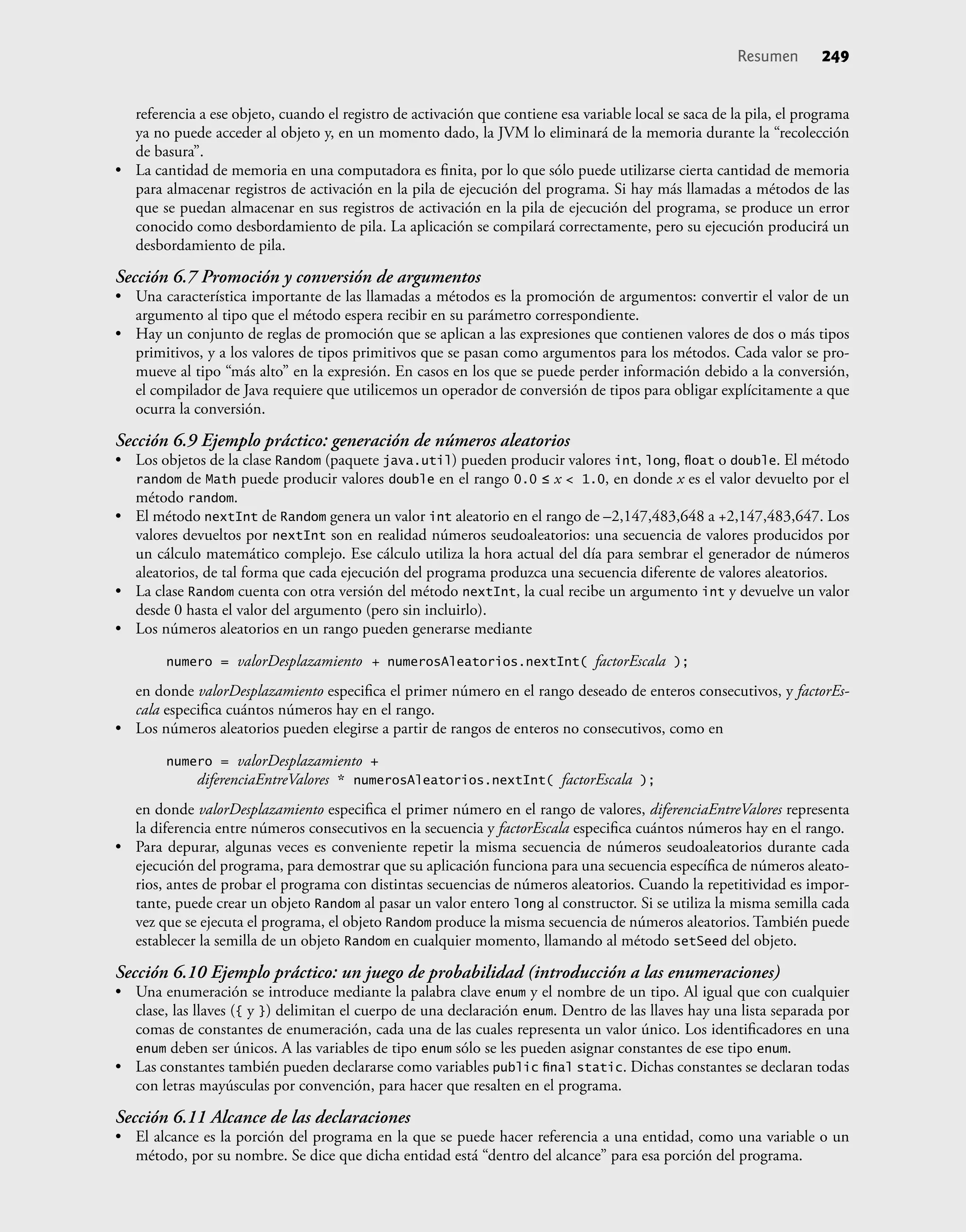 Resumen 249
referencia a ese objeto, cuando el registro de activación que contiene esa variable local se saca de la pila, el programa
ya no puede acceder al objeto y, en un momento dado, la JVM lo eliminará de la memoria durante la “recolección
de basura”.
• La cantidad de memoria en una computadora es ﬁnita, por lo que sólo puede utilizarse cierta cantidad de memoria
para almacenar registros de activación en la pila de ejecución del programa. Si hay más llamadas a métodos de las
que se puedan almacenar en sus registros de activación en la pila de ejecución del programa, se produce un error
conocido como desbordamiento de pila. La aplicación se compilará correctamente, pero su ejecución producirá un
desbordamiento de pila.
Sección 6.7 Promoción y conversión de argumentos
• Una característica importante de las llamadas a métodos es la promoción de argumentos: convertir el valor de un
argumento al tipo que el método espera recibir en su parámetro correspondiente.
• Hay un conjunto de reglas de promoción que se aplican a las expresiones que contienen valores de dos o más tipos
primitivos, y a los valores de tipos primitivos que se pasan como argumentos para los métodos. Cada valor se pro-
mueve al tipo “más alto” en la expresión. En casos en los que se puede perder información debido a la conversión,
el compilador de Java requiere que utilicemos un operador de conversión de tipos para obligar explícitamente a que
ocurra la conversión.
Sección 6.9 Ejemplo práctico: generación de números aleatorios
• Los objetos de la clase Random (paquete java.util) pueden producir valores int, long, ﬂoat o double. El método
random de Math puede producir valores double en el rango 0.0 ≤ x < 1.0, en donde x es el valor devuelto por el
método random.
• El método nextInt de Random genera un valor int aleatorio en el rango de –2,147,483,648 a +2,147,483,647. Los
valores devueltos por nextInt son en realidad números seudoaleatorios: una secuencia de valores producidos por
un cálculo matemático complejo. Ese cálculo utiliza la hora actual del día para sembrar el generador de números
aleatorios, de tal forma que cada ejecución del programa produzca una secuencia diferente de valores aleatorios.
• La clase Random cuenta con otra versión del método nextInt, la cual recibe un argumento int y devuelve un valor
desde 0 hasta el valor del argumento (pero sin incluirlo).
• Los números aleatorios en un rango pueden generarse mediante
numero = valorDesplazamiento + numerosAleatorios.nextInt( factorEscala );
en donde valorDesplazamiento especiﬁca el primer número en el rango deseado de enteros consecutivos, y factorEs-
cala especiﬁca cuántos números hay en el rango.
• Los números aleatorios pueden elegirse a partir de rangos de enteros no consecutivos, como en
numero = valorDesplazamiento +
diferenciaEntreValores * numerosAleatorios.nextInt( factorEscala );
en donde valorDesplazamiento especiﬁca el primer número en el rango de valores, diferenciaEntreValores representa
la diferencia entre números consecutivos en la secuencia y factorEscala especiﬁca cuántos números hay en el rango.
• Para depurar, algunas veces es conveniente repetir la misma secuencia de números seudoaleatorios durante cada
ejecución del programa, para demostrar que su aplicación funciona para una secuencia especíﬁca de números aleato-
rios, antes de probar el programa con distintas secuencias de números aleatorios. Cuando la repetitividad es impor-
tante, puede crear un objeto Random al pasar un valor entero long al constructor. Si se utiliza la misma semilla cada
vez que se ejecuta el programa, el objeto Random produce la misma secuencia de números aleatorios. También puede
establecer la semilla de un objeto Random en cualquier momento, llamando al método setSeed del objeto.
Sección 6.10 Ejemplo práctico: un juego de probabilidad (introducción a las enumeraciones)
• Una enumeración se introduce mediante la palabra clave enum y el nombre de un tipo. Al igual que con cualquier
clase, las llaves ({ y }) delimitan el cuerpo de una declaración enum. Dentro de las llaves hay una lista separada por
comas de constantes de enumeración, cada una de las cuales representa un valor único. Los identiﬁcadores en una
enum deben ser únicos. A las variables de tipo enum sólo se les pueden asignar constantes de ese tipo enum.
• Las constantes también pueden declararse como variables public ﬁnal static. Dichas constantes se declaran todas
con letras mayúsculas por convención, para hacer que resalten en el programa.
Sección 6.11 Alcance de las declaraciones
• El alcance es la porción del programa en la que se puede hacer referencia a una entidad, como una variable o un
método, por su nombre. Se dice que dicha entidad está “dentro del alcance” para esa porción del programa.
 