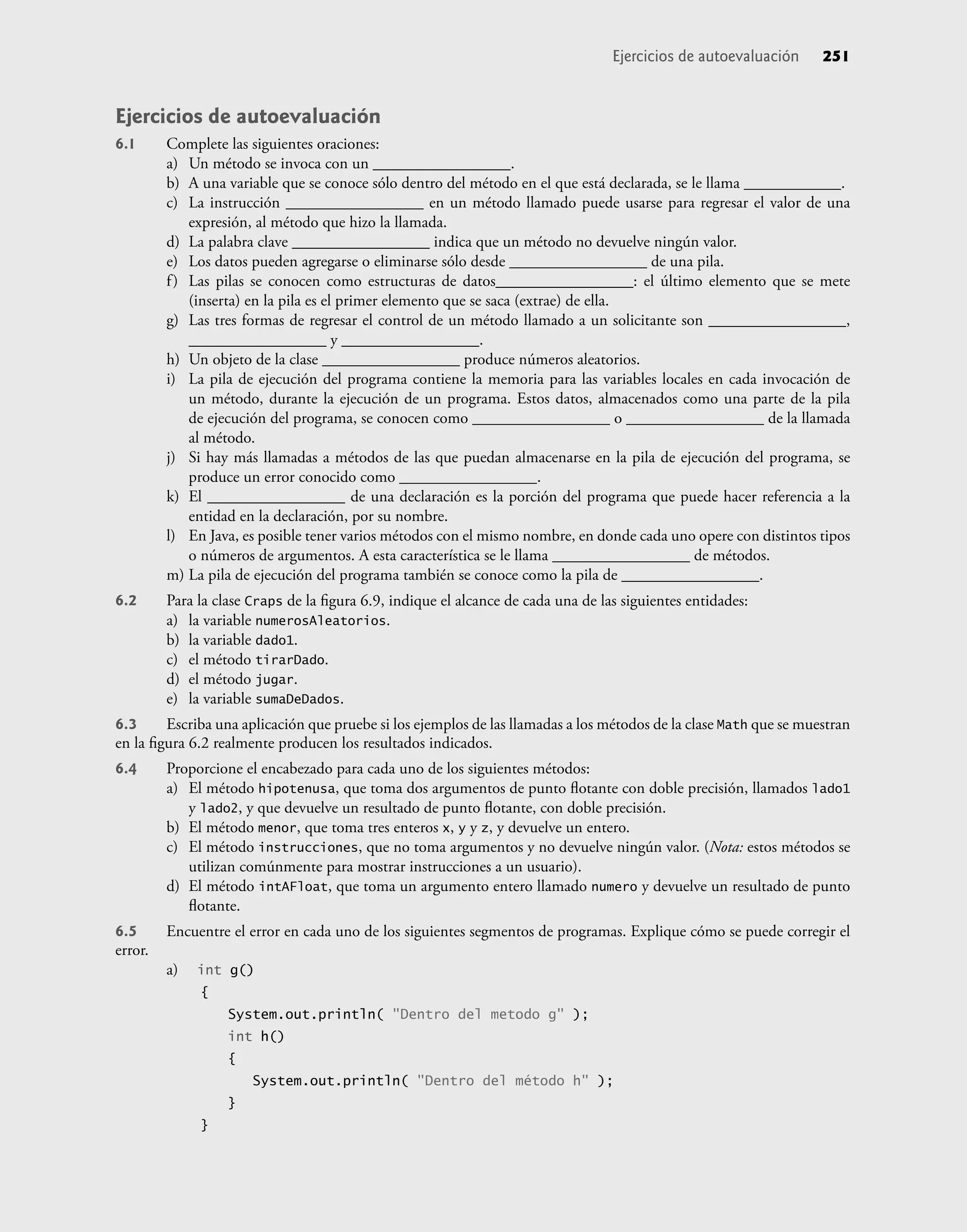 Ejercicios de autoevaluación
6.1 Complete las siguientes oraciones:
a) Un método se invoca con un _________________.
b) A una variable que se conoce sólo dentro del método en el que está declarada, se le llama ____________.
c) La instrucción _________________ en un método llamado puede usarse para regresar el valor de una
expresión, al método que hizo la llamada.
d) La palabra clave _________________ indica que un método no devuelve ningún valor.
e) Los datos pueden agregarse o eliminarse sólo desde _________________ de una pila.
f) Las pilas se conocen como estructuras de datos_________________: el último elemento que se mete
(inserta) en la pila es el primer elemento que se saca (extrae) de ella.
g) Las tres formas de regresar el control de un método llamado a un solicitante son _________________,
_________________ y _________________.
h) Un objeto de la clase _________________ produce números aleatorios.
i) La pila de ejecución del programa contiene la memoria para las variables locales en cada invocación de
un método, durante la ejecución de un programa. Estos datos, almacenados como una parte de la pila
de ejecución del programa, se conocen como _________________ o _________________ de la llamada
al método.
j) Si hay más llamadas a métodos de las que puedan almacenarse en la pila de ejecución del programa, se
produce un error conocido como _________________.
k) El _________________ de una declaración es la porción del programa que puede hacer referencia a la
entidad en la declaración, por su nombre.
l) En Java, es posible tener varios métodos con el mismo nombre, en donde cada uno opere con distintos tipos
o números de argumentos. A esta característica se le llama _________________ de métodos.
m) La pila de ejecución del programa también se conoce como la pila de _________________.
6.2 Para la clase Craps de la ﬁgura 6.9, indique el alcance de cada una de las siguientes entidades:
a) la variable numerosAleatorios.
b) la variable dado1.
c) el método tirarDado.
d) el método jugar.
e) la variable sumaDeDados.
6.3 Escriba una aplicación que pruebe si los ejemplos de las llamadas a los métodos de la clase Math que se muestran
en la ﬁgura 6.2 realmente producen los resultados indicados.
6.4 Proporcione el encabezado para cada uno de los siguientes métodos:
a) El método hipotenusa, que toma dos argumentos de punto ﬂotante con doble precisión, llamados lado1
y lado2, y que devuelve un resultado de punto ﬂotante, con doble precisión.
b) El método menor, que toma tres enteros x, y y z, y devuelve un entero.
c) El método instrucciones, que no toma argumentos y no devuelve ningún valor. (Nota: estos métodos se
utilizan comúnmente para mostrar instrucciones a un usuario).
d) El método intAFloat, que toma un argumento entero llamado numero y devuelve un resultado de punto
ﬂotante.
6.5 Encuentre el error en cada uno de los siguientes segmentos de programas. Explique cómo se puede corregir el
error.
a) int g()
{
System.out.println( "Dentro del metodo g" );
int h()
{
System.out.println( "Dentro del método h" );
}
}
Ejercicios de autoevaluación 251
 