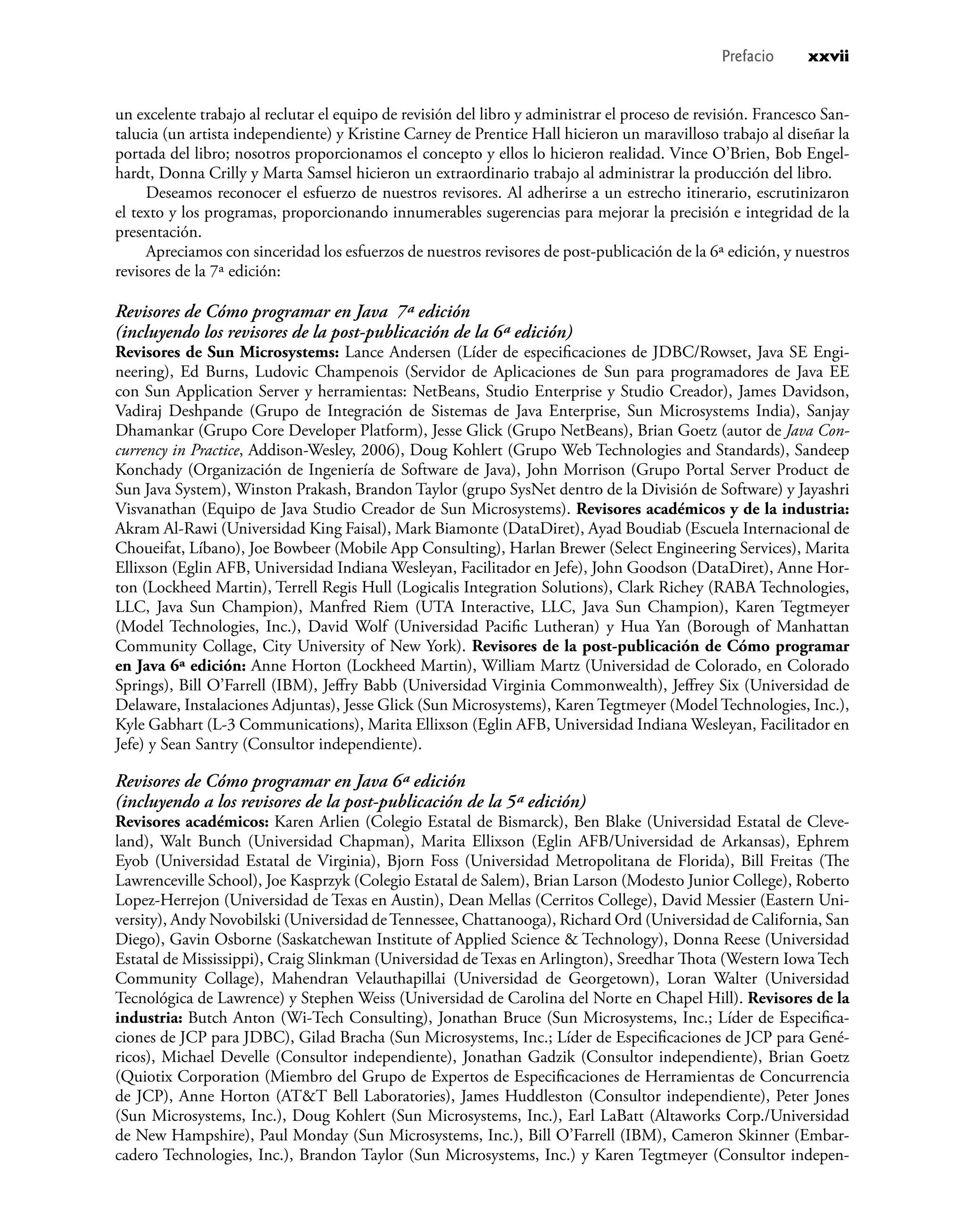 un excelente trabajo al reclutar el equipo de revisión del libro y administrar el proceso de revisión. Francesco San-
talucia (un artista independiente) y Kristine Carney de Prentice Hall hicieron un maravilloso trabajo al diseñar la
portada del libro; nosotros proporcionamos el concepto y ellos lo hicieron realidad. Vince O’Brien, Bob Engel-
hardt, Donna Crilly y Marta Samsel hicieron un extraordinario trabajo al administrar la producción del libro.
Deseamos reconocer el esfuerzo de nuestros revisores. Al adherirse a un estrecho itinerario, escrutinizaron
el texto y los programas, proporcionando innumerables sugerencias para mejorar la precisión e integridad de la
presentación.
Apreciamos con sinceridad los esfuerzos de nuestros revisores de post-publicación de la 6ª edición, y nuestros
revisores de la 7ª edición:
Revisores de Cómo programar en Java 7ª edición
(incluyendo los revisores de la post-publicación de la 6ª edición)
Revisores de Sun Microsystems: Lance Andersen (Líder de especiﬁcaciones de JDBC/Rowset, Java SE Engi-
neering), Ed Burns, Ludovic Champenois (Servidor de Aplicaciones de Sun para programadores de Java EE
con Sun Application Server y herramientas: NetBeans, Studio Enterprise y Studio Creador), James Davidson,
Vadiraj Deshpande (Grupo de Integración de Sistemas de Java Enterprise, Sun Microsystems India), Sanjay
Dhamankar (Grupo Core Developer Platform), Jesse Glick (Grupo NetBeans), Brian Goetz (autor de Java Con-
currency in Practice, Addison-Wesley, 2006), Doug Kohlert (Grupo Web Technologies and Standards), Sandeep
Konchady (Organización de Ingeniería de Software de Java), John Morrison (Grupo Portal Server Product de
Sun Java System), Winston Prakash, Brandon Taylor (grupo SysNet dentro de la División de Software) y Jayashri
Visvanathan (Equipo de Java Studio Creador de Sun Microsystems). Revisores académicos y de la industria:
Akram Al-Rawi (Universidad King Faisal), Mark Biamonte (DataDiret), Ayad Boudiab (Escuela Internacional de
Choueifat, Líbano), Joe Bowbeer (Mobile App Consulting), Harlan Brewer (Select Engineering Services), Marita
Ellixson (Eglin AFB, Universidad Indiana Wesleyan, Facilitador en Jefe), John Goodson (DataDiret), Anne Hor-
ton (Lockheed Martin), Terrell Regis Hull (Logicalis Integration Solutions), Clark Richey (RABA Technologies,
LLC, Java Sun Champion), Manfred Riem (UTA Interactive, LLC, Java Sun Champion), Karen Tegtmeyer
(Model Technologies, Inc.), David Wolf (Universidad Paciﬁc Lutheran) y Hua Yan (Borough of Manhattan
Community Collage, City University of New York). Revisores de la post-publicación de Cómo programar
en Java 6ª edición: Anne Horton (Lockheed Martin), William Martz (Universidad de Colorado, en Colorado
Springs), Bill O’Farrell (IBM), Jeﬀry Babb (Universidad Virginia Commonwealth), Jeﬀrey Six (Universidad de
Delaware, Instalaciones Adjuntas), Jesse Glick (Sun Microsystems), Karen Tegtmeyer (Model Technologies, Inc.),
Kyle Gabhart (L-3 Communications), Marita Ellixson (Eglin AFB, Universidad Indiana Wesleyan, Facilitador en
Jefe) y Sean Santry (Consultor independiente).
Revisores de Cómo programar en Java 6ª edición
(incluyendo a los revisores de la post-publicación de la 5ª edición)
Revisores académicos: Karen Arlien (Colegio Estatal de Bismarck), Ben Blake (Universidad Estatal de Cleve-
land), Walt Bunch (Universidad Chapman), Marita Ellixson (Eglin AFB/Universidad de Arkansas), Ephrem
Eyob (Universidad Estatal de Virginia), Bjorn Foss (Universidad Metropolitana de Florida), Bill Freitas (The
Lawrenceville School), Joe Kasprzyk (Colegio Estatal de Salem), Brian Larson (Modesto Junior College), Roberto
Lopez-Herrejon (Universidad de Texas en Austin), Dean Mellas (Cerritos College), David Messier (Eastern Uni-
versity), Andy Novobilski (Universidad deTennessee, Chattanooga), Richard Ord (Universidad de California, San
Diego), Gavin Osborne (Saskatchewan Institute of Applied Science & Technology), Donna Reese (Universidad
Estatal de Mississippi), Craig Slinkman (Universidad de Texas en Arlington), Sreedhar Thota (Western Iowa Tech
Community Collage), Mahendran Velauthapillai (Universidad de Georgetown), Loran Walter (Universidad
Tecnológica de Lawrence) y Stephen Weiss (Universidad de Carolina del Norte en Chapel Hill). Revisores de la
industria: Butch Anton (Wi-Tech Consulting), Jonathan Bruce (Sun Microsystems, Inc.; Líder de Especiﬁca-
ciones de JCP para JDBC), Gilad Bracha (Sun Microsystems, Inc.; Líder de Especiﬁcaciones de JCP para Gené-
ricos), Michael Develle (Consultor independiente), Jonathan Gadzik (Consultor independiente), Brian Goetz
(Quiotix Corporation (Miembro del Grupo de Expertos de Especiﬁcaciones de Herramientas de Concurrencia
de JCP), Anne Horton (AT&T Bell Laboratories), James Huddleston (Consultor independiente), Peter Jones
(Sun Microsystems, Inc.), Doug Kohlert (Sun Microsystems, Inc.), Earl LaBatt (Altaworks Corp./Universidad
de New Hampshire), Paul Monday (Sun Microsystems, Inc.), Bill O’Farrell (IBM), Cameron Skinner (Embar-
cadero Technologies, Inc.), Brandon Taylor (Sun Microsystems, Inc.) y Karen Tegtmeyer (Consultor indepen-
Prefacio xxvii
 