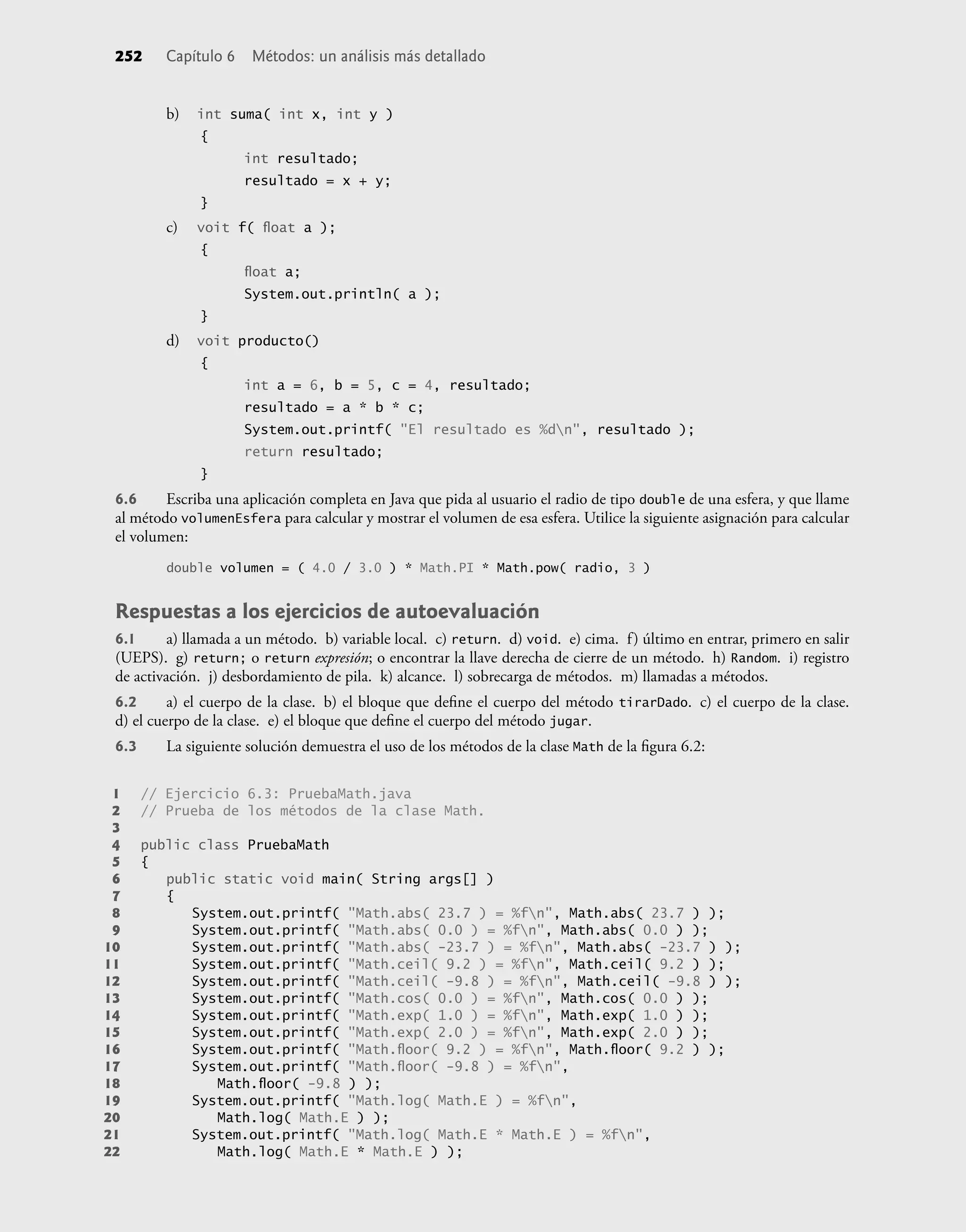 252 Capítulo 6 Métodos: un análisis más detallado
b) int suma( int x, int y )
{
int resultado;
resultado = x + y;
}
c) voit f( ﬂoat a );
{
ﬂoat a;
System.out.println( a );
}
d) voit producto()
{
int a = 6, b = 5, c = 4, resultado;
resultado = a * b * c;
System.out.printf( "El resultado es %dn", resultado );
return resultado;
}
6.6 Escriba una aplicación completa en Java que pida al usuario el radio de tipo double de una esfera, y que llame
al método volumenEsfera para calcular y mostrar el volumen de esa esfera. Utilice la siguiente asignación para calcular
el volumen:
double volumen = ( 4.0 / 3.0 ) * Math.PI * Math.pow( radio, 3 )
Respuestas a los ejercicios de autoevaluación
6.1 a) llamada a un método. b) variable local. c) return. d) void. e) cima. f) último en entrar, primero en salir
(UEPS). g) return; o return expresión; o encontrar la llave derecha de cierre de un método. h) Random. i) registro
de activación. j) desbordamiento de pila. k) alcance. l) sobrecarga de métodos. m) llamadas a métodos.
6.2 a) el cuerpo de la clase. b) el bloque que deﬁne el cuerpo del método tirarDado. c) el cuerpo de la clase.
d) el cuerpo de la clase. e) el bloque que deﬁne el cuerpo del método jugar.
6.3 La siguiente solución demuestra el uso de los métodos de la clase Math de la ﬁgura 6.2:
1 // Ejercicio 6.3: PruebaMath.java
2 // Prueba de los métodos de la clase Math.
3
4 public class PruebaMath
5 {
6 public static void main( String args[] )
7 {
8 System.out.printf( "Math.abs( 23.7 ) = %fn", Math.abs( 23.7 ) );
9 System.out.printf( "Math.abs( 0.0 ) = %fn", Math.abs( 0.0 ) );
10 System.out.printf( "Math.abs( -23.7 ) = %fn", Math.abs( -23.7 ) );
11 System.out.printf( "Math.ceil( 9.2 ) = %fn", Math.ceil( 9.2 ) );
12 System.out.printf( "Math.ceil( -9.8 ) = %fn", Math.ceil( -9.8 ) );
13 System.out.printf( "Math.cos( 0.0 ) = %fn", Math.cos( 0.0 ) );
14 System.out.printf( "Math.exp( 1.0 ) = %fn", Math.exp( 1.0 ) );
15 System.out.printf( "Math.exp( 2.0 ) = %fn", Math.exp( 2.0 ) );
16 System.out.printf( "Math.ﬂoor( 9.2 ) = %fn", Math.ﬂoor( 9.2 ) );
17 System.out.printf( "Math.ﬂoor( -9.8 ) = %fn",
18 Math.ﬂoor( -9.8 ) );
19 System.out.printf( "Math.log( Math.E ) = %fn",
20 Math.log( Math.E ) );
21 System.out.printf( "Math.log( Math.E * Math.E ) = %fn",
22 Math.log( Math.E * Math.E ) );
 