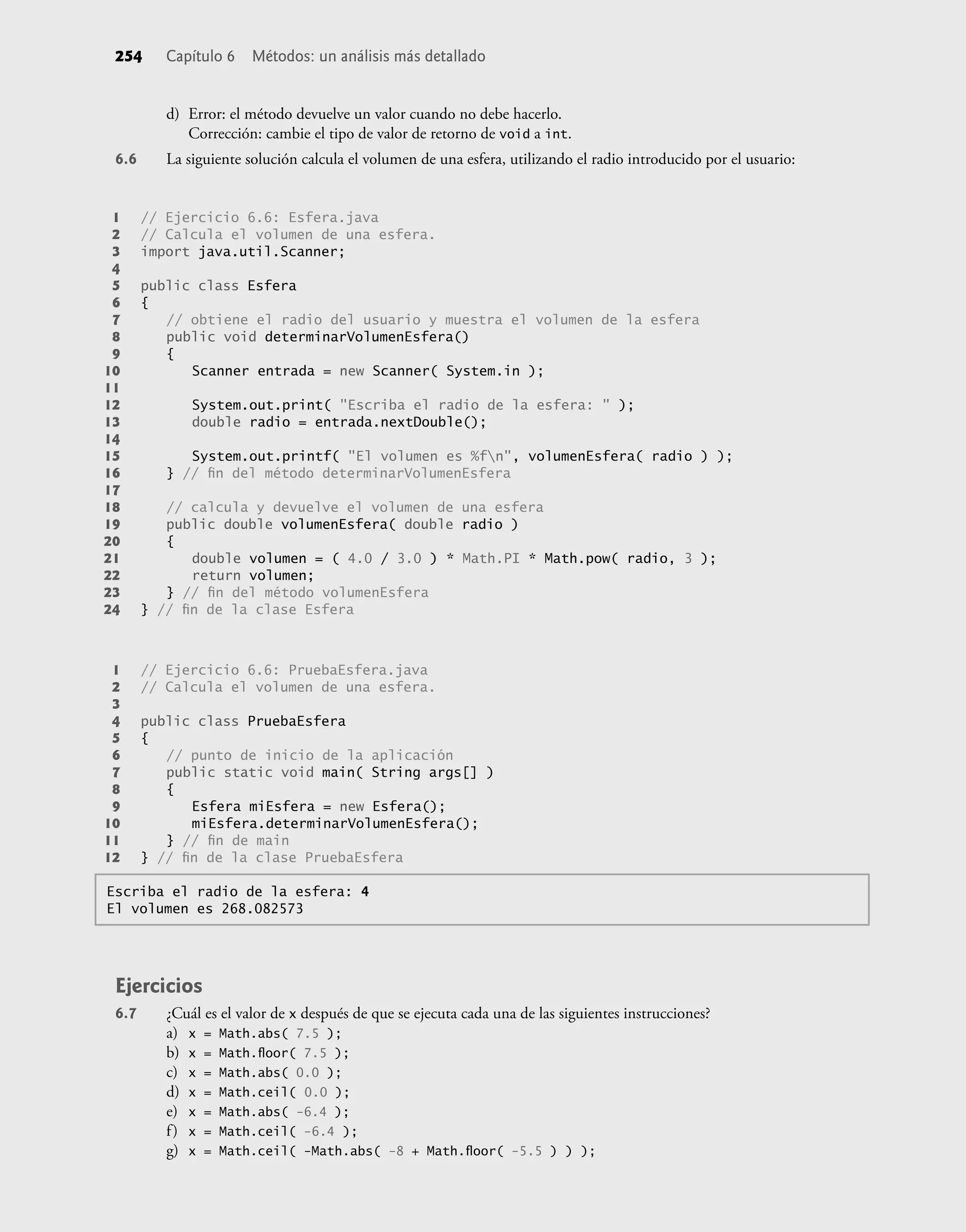 254 Capítulo 6 Métodos: un análisis más detallado
d) Error: el método devuelve un valor cuando no debe hacerlo.
Corrección: cambie el tipo de valor de retorno de void a int.
6.6 La siguiente solución calcula el volumen de una esfera, utilizando el radio introducido por el usuario:
Escriba el radio de la esfera: 4
El volumen es 268.082573
1 // Ejercicio 6.6: Esfera.java
2 // Calcula el volumen de una esfera.
3 import java.util.Scanner;
4
5 public class Esfera
6 {
7 // obtiene el radio del usuario y muestra el volumen de la esfera
8 public void determinarVolumenEsfera()
9 {
10 Scanner entrada = new Scanner( System.in );
11
12 System.out.print( "Escriba el radio de la esfera: " );
13 double radio = entrada.nextDouble();
14
15 System.out.printf( "El volumen es %fn", volumenEsfera( radio ) );
16 } // ﬁn del método determinarVolumenEsfera
17
18 // calcula y devuelve el volumen de una esfera
19 public double volumenEsfera( double radio )
20 {
21 double volumen = ( 4.0 / 3.0 ) * Math.PI * Math.pow( radio, 3 );
22 return volumen;
23 } // ﬁn del método volumenEsfera
24 } // ﬁn de la clase Esfera
1 // Ejercicio 6.6: PruebaEsfera.java
2 // Calcula el volumen de una esfera.
3
4 public class PruebaEsfera
5 {
6 // punto de inicio de la aplicación
7 public static void main( String args[] )
8 {
9 Esfera miEsfera = new Esfera();
10 miEsfera.determinarVolumenEsfera();
11 } // ﬁn de main
12 } // ﬁn de la clase PruebaEsfera
Ejercicios
6.7 ¿Cuál es el valor de x después de que se ejecuta cada una de las siguientes instrucciones?
a) x = Math.abs( 7.5 );
b) x = Math.ﬂoor( 7.5 );
c) x = Math.abs( 0.0 );
d) x = Math.ceil( 0.0 );
e) x = Math.abs( -6.4 );
f) x = Math.ceil( -6.4 );
g) x = Math.ceil( -Math.abs( -8 + Math.ﬂoor( -5.5 ) ) );
 