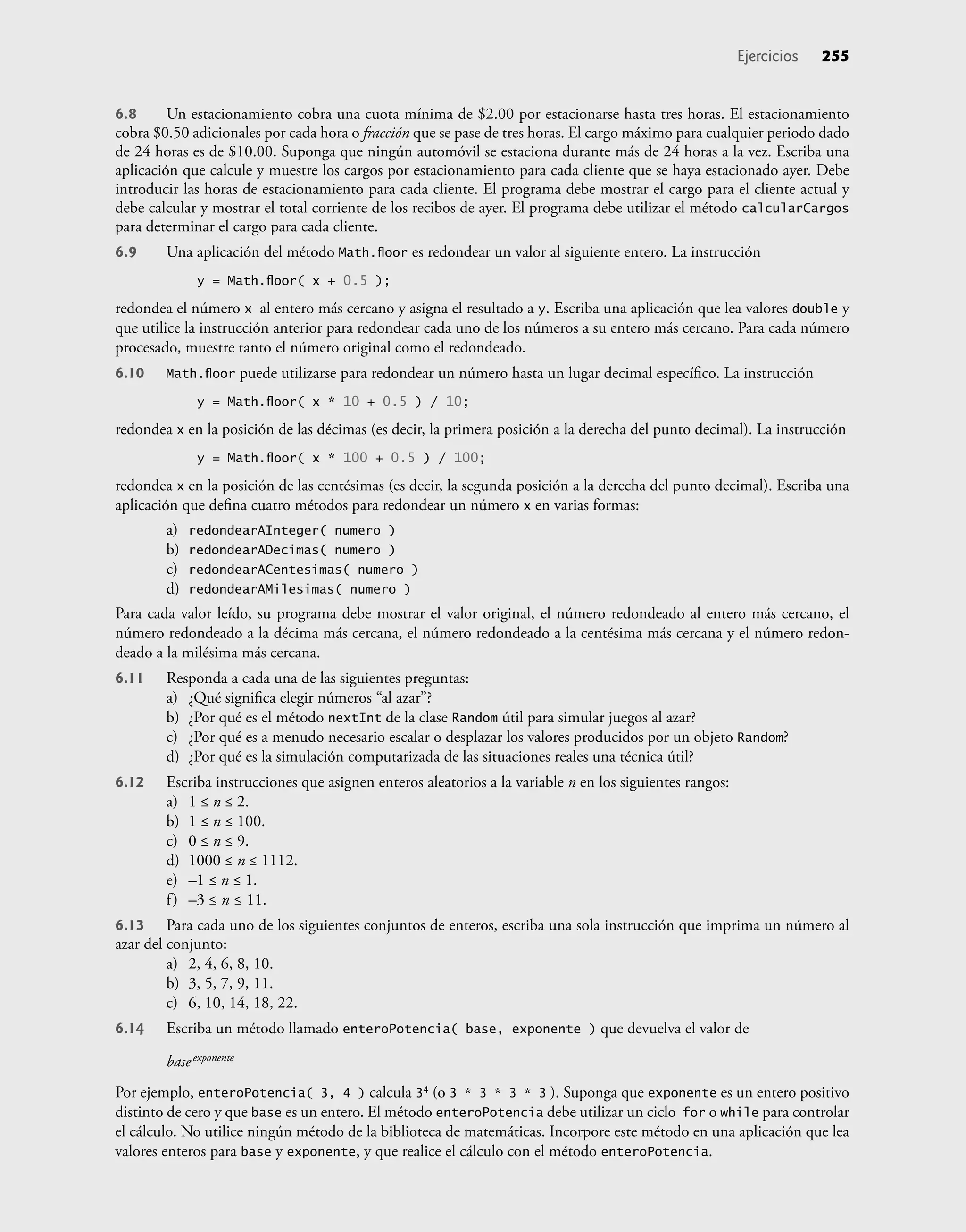 6.8 Un estacionamiento cobra una cuota mínima de $2.00 por estacionarse hasta tres horas. El estacionamiento
cobra $0.50 adicionales por cada hora o fracción que se pase de tres horas. El cargo máximo para cualquier periodo dado
de 24 horas es de $10.00. Suponga que ningún automóvil se estaciona durante más de 24 horas a la vez. Escriba una
aplicación que calcule y muestre los cargos por estacionamiento para cada cliente que se haya estacionado ayer. Debe
introducir las horas de estacionamiento para cada cliente. El programa debe mostrar el cargo para el cliente actual y
debe calcular y mostrar el total corriente de los recibos de ayer. El programa debe utilizar el método calcularCargos
para determinar el cargo para cada cliente.
6.9 Una aplicación del método Math.ﬂoor es redondear un valor al siguiente entero. La instrucción
y = Math.ﬂoor( x + 0.5 );
redondea el número x al entero más cercano y asigna el resultado a y. Escriba una aplicación que lea valores double y
que utilice la instrucción anterior para redondear cada uno de los números a su entero más cercano. Para cada número
procesado, muestre tanto el número original como el redondeado.
6.10 Math.ﬂoor puede utilizarse para redondear un número hasta un lugar decimal especíﬁco. La instrucción
y = Math.ﬂoor( x * 10 + 0.5 ) / 10;
redondea x en la posición de las décimas (es decir, la primera posición a la derecha del punto decimal). La instrucción
y = Math.ﬂoor( x * 100 + 0.5 ) / 100;
redondea x en la posición de las centésimas (es decir, la segunda posición a la derecha del punto decimal). Escriba una
aplicación que deﬁna cuatro métodos para redondear un número x en varias formas:
a) redondearAInteger( numero )
b) redondearADecimas( numero )
c) redondearACentesimas( numero )
d) redondearAMilesimas( numero )
Para cada valor leído, su programa debe mostrar el valor original, el número redondeado al entero más cercano, el
número redondeado a la décima más cercana, el número redondeado a la centésima más cercana y el número redon-
deado a la milésima más cercana.
6.11 Responda a cada una de las siguientes preguntas:
a) ¿Qué signiﬁca elegir números “al azar”?
b) ¿Por qué es el método nextInt de la clase Random útil para simular juegos al azar?
c) ¿Por qué es a menudo necesario escalar o desplazar los valores producidos por un objeto Random?
d) ¿Por qué es la simulación computarizada de las situaciones reales una técnica útil?
6.12 Escriba instrucciones que asignen enteros aleatorios a la variable n en los siguientes rangos:
a) 1 ≤ n ≤ 2.
b) 1 ≤ n ≤ 100.
c) 0 ≤ n ≤ 9.
d) 1000 ≤ n ≤ 1112.
e) –1 ≤ n ≤ 1.
f) –3 ≤ n ≤ 11.
6.13 Para cada uno de los siguientes conjuntos de enteros, escriba una sola instrucción que imprima un número al
azar del conjunto:
a) 2, 4, 6, 8, 10.
b) 3, 5, 7, 9, 11.
c) 6, 10, 14, 18, 22.
6.14 Escriba un método llamado enteroPotencia( base, exponente ) que devuelva el valor de
baseexponente
Por ejemplo, enteroPotencia( 3, 4 ) calcula 34 (o 3 * 3 * 3 * 3 ). Suponga que exponente es un entero positivo
distinto de cero y que base es un entero. El método enteroPotencia debe utilizar un ciclo for o while para controlar
el cálculo. No utilice ningún método de la biblioteca de matemáticas. Incorpore este método en una aplicación que lea
valores enteros para base y exponente, y que realice el cálculo con el método enteroPotencia.
Ejercicios 255
 