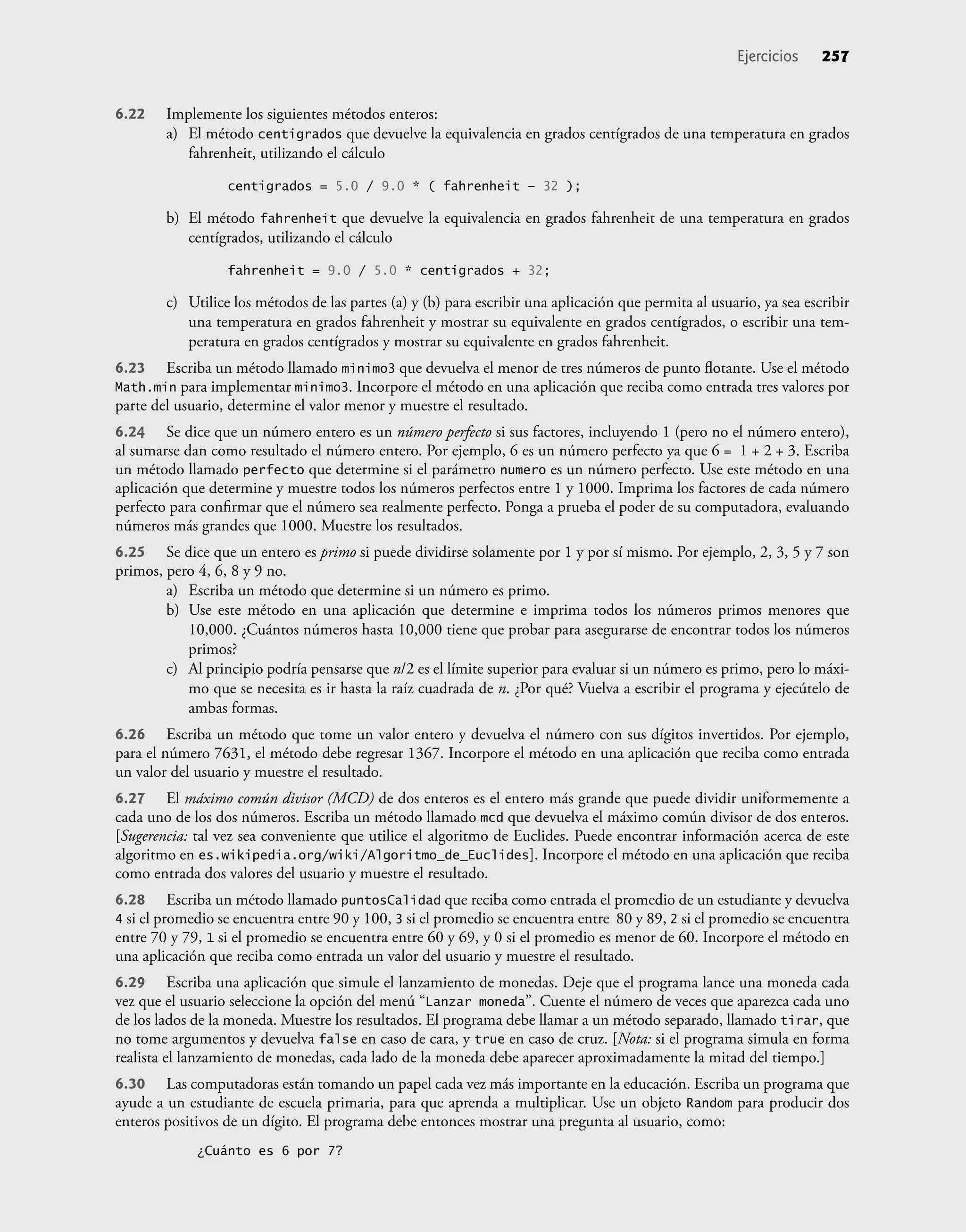 6.22 Implemente los siguientes métodos enteros:
a) El método centigrados que devuelve la equivalencia en grados centígrados de una temperatura en grados
fahrenheit, utilizando el cálculo
centigrados = 5.0 / 9.0 * ( fahrenheit – 32 );
b) El método fahrenheit que devuelve la equivalencia en grados fahrenheit de una temperatura en grados
centígrados, utilizando el cálculo
fahrenheit = 9.0 / 5.0 * centigrados + 32;
c) Utilice los métodos de las partes (a) y (b) para escribir una aplicación que permita al usuario, ya sea escribir
una temperatura en grados fahrenheit y mostrar su equivalente en grados centígrados, o escribir una tem-
peratura en grados centígrados y mostrar su equivalente en grados fahrenheit.
6.23 Escriba un método llamado minimo3 que devuelva el menor de tres números de punto ﬂotante. Use el método
Math.min para implementar minimo3. Incorpore el método en una aplicación que reciba como entrada tres valores por
parte del usuario, determine el valor menor y muestre el resultado.
6.24 Se dice que un número entero es un número perfecto si sus factores, incluyendo 1 (pero no el número entero),
al sumarse dan como resultado el número entero. Por ejemplo, 6 es un número perfecto ya que 6 = 1 + 2 + 3. Escriba
un método llamado perfecto que determine si el parámetro numero es un número perfecto. Use este método en una
aplicación que determine y muestre todos los números perfectos entre 1 y 1000. Imprima los factores de cada número
perfecto para conﬁrmar que el número sea realmente perfecto. Ponga a prueba el poder de su computadora, evaluando
números más grandes que 1000. Muestre los resultados.
6.25 Se dice que un entero es primo si puede dividirse solamente por 1 y por sí mismo. Por ejemplo, 2, 3, 5 y 7 son
primos, pero 4, 6, 8 y 9 no.
a) Escriba un método que determine si un número es primo.
b) Use este método en una aplicación que determine e imprima todos los números primos menores que
10,000. ¿Cuántos números hasta 10,000 tiene que probar para asegurarse de encontrar todos los números
primos?
c) Al principio podría pensarse que n/2 es el límite superior para evaluar si un número es primo, pero lo máxi-
mo que se necesita es ir hasta la raíz cuadrada de n. ¿Por qué? Vuelva a escribir el programa y ejecútelo de
ambas formas.
6.26 Escriba un método que tome un valor entero y devuelva el número con sus dígitos invertidos. Por ejemplo,
para el número 7631, el método debe regresar 1367. Incorpore el método en una aplicación que reciba como entrada
un valor del usuario y muestre el resultado.
6.27 El máximo común divisor (MCD) de dos enteros es el entero más grande que puede dividir uniformemente a
cada uno de los dos números. Escriba un método llamado mcd que devuelva el máximo común divisor de dos enteros.
[Sugerencia: tal vez sea conveniente que utilice el algoritmo de Euclides. Puede encontrar información acerca de este
algoritmo en es.wikipedia.org/wiki/Algoritmo_de_Euclides]. Incorpore el método en una aplicación que reciba
como entrada dos valores del usuario y muestre el resultado.
6.28 Escriba un método llamado puntosCalidad que reciba como entrada el promedio de un estudiante y devuelva
4 si el promedio se encuentra entre 90 y 100, 3 si el promedio se encuentra entre 80 y 89, 2 si el promedio se encuentra
entre 70 y 79, 1 si el promedio se encuentra entre 60 y 69, y 0 si el promedio es menor de 60. Incorpore el método en
una aplicación que reciba como entrada un valor del usuario y muestre el resultado.
6.29 Escriba una aplicación que simule el lanzamiento de monedas. Deje que el programa lance una moneda cada
vez que el usuario seleccione la opción del menú “Lanzar moneda”. Cuente el número de veces que aparezca cada uno
de los lados de la moneda. Muestre los resultados. El programa debe llamar a un método separado, llamado tirar, que
no tome argumentos y devuelva false en caso de cara, y true en caso de cruz. [Nota: si el programa simula en forma
realista el lanzamiento de monedas, cada lado de la moneda debe aparecer aproximadamente la mitad del tiempo.]
6.30 Las computadoras están tomando un papel cada vez más importante en la educación. Escriba un programa que
ayude a un estudiante de escuela primaria, para que aprenda a multiplicar. Use un objeto Random para producir dos
enteros positivos de un dígito. El programa debe entonces mostrar una pregunta al usuario, como:
¿Cuánto es 6 por 7?
Ejercicios 257
 