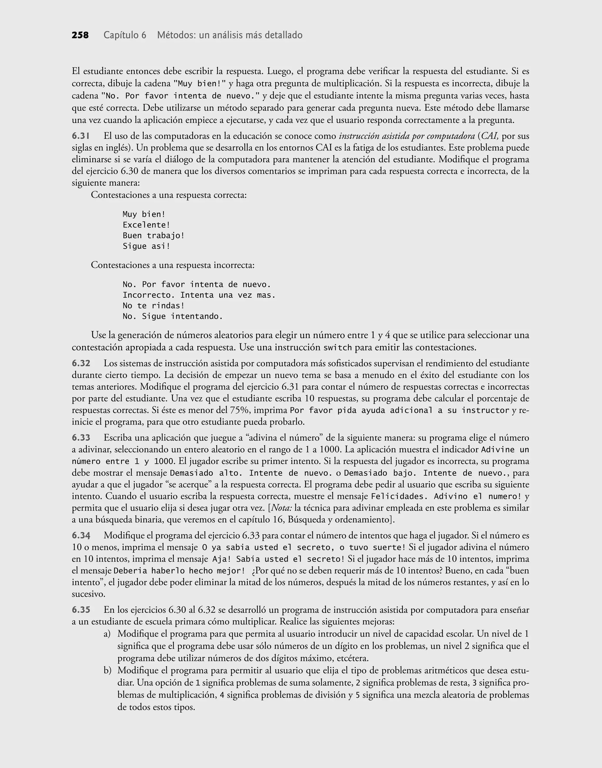 258 Capítulo 6 Métodos: un análisis más detallado
El estudiante entonces debe escribir la respuesta. Luego, el programa debe veriﬁcar la respuesta del estudiante. Si es
correcta, dibuje la cadena "Muy bien!" y haga otra pregunta de multiplicación. Si la respuesta es incorrecta, dibuje la
cadena "No. Por favor intenta de nuevo." y deje que el estudiante intente la misma pregunta varias veces, hasta
que esté correcta. Debe utilizarse un método separado para generar cada pregunta nueva. Este método debe llamarse
una vez cuando la aplicación empiece a ejecutarse, y cada vez que el usuario responda correctamente a la pregunta.
6.31 El uso de las computadoras en la educación se conoce como instrucción asistida por computadora (CAI, por sus
siglas en inglés). Un problema que se desarrolla en los entornos CAI es la fatiga de los estudiantes. Este problema puede
eliminarse si se varía el diálogo de la computadora para mantener la atención del estudiante. Modiﬁque el programa
del ejercicio 6.30 de manera que los diversos comentarios se impriman para cada respuesta correcta e incorrecta, de la
siguiente manera:
Contestaciones a una respuesta correcta:
Muy bien!
Excelente!
Buen trabajo!
Sigue asi!
Contestaciones a una respuesta incorrecta:
No. Por favor intenta de nuevo.
Incorrecto. Intenta una vez mas.
No te rindas!
No. Sigue intentando.
Use la generación de números aleatorios para elegir un número entre 1 y 4 que se utilice para seleccionar una
contestación apropiada a cada respuesta. Use una instrucción switch para emitir las contestaciones.
6.32 Los sistemas de instrucción asistida por computadora más soﬁsticados supervisan el rendimiento del estudiante
durante cierto tiempo. La decisión de empezar un nuevo tema se basa a menudo en el éxito del estudiante con los
temas anteriores. Modiﬁque el programa del ejercicio 6.31 para contar el número de respuestas correctas e incorrectas
por parte del estudiante. Una vez que el estudiante escriba 10 respuestas, su programa debe calcular el porcentaje de
respuestas correctas. Si éste es menor del 75%, imprima Por favor pida ayuda adicional a su instructor y re-
inicie el programa, para que otro estudiante pueda probarlo.
6.33 Escriba una aplicación que juegue a “adivina el número” de la siguiente manera: su programa elige el número
a adivinar, seleccionando un entero aleatorio en el rango de 1 a 1000. La aplicación muestra el indicador Adivine un
número entre 1 y 1000. El jugador escribe su primer intento. Si la respuesta del jugador es incorrecta, su programa
debe mostrar el mensaje Demasiado alto. Intente de nuevo. o Demasiado bajo. Intente de nuevo., para
ayudar a que el jugador “se acerque” a la respuesta correcta. El programa debe pedir al usuario que escriba su siguiente
intento. Cuando el usuario escriba la respuesta correcta, muestre el mensaje Felicidades. Adivino el numero! y
permita que el usuario elija si desea jugar otra vez. [Nota: la técnica para adivinar empleada en este problema es similar
a una búsqueda binaria, que veremos en el capítulo 16, Búsqueda y ordenamiento].
6.34 Modiﬁque el programa del ejercicio 6.33 para contar el número de intentos que haga el jugador. Si el número es
10 o menos, imprima el mensaje O ya sabia usted el secreto, o tuvo suerte! Si el jugador adivina el número
en 10 intentos, imprima el mensaje Aja! Sabía usted el secreto! Si el jugador hace más de 10 intentos, imprima
el mensaje Deberia haberlo hecho mejor! ¿Por qué no se deben requerir más de 10 intentos? Bueno, en cada “buen
intento”, el jugador debe poder eliminar la mitad de los números, después la mitad de los números restantes, y así en lo
sucesivo.
6.35 En los ejercicios 6.30 al 6.32 se desarrolló un programa de instrucción asistida por computadora para enseñar
a un estudiante de escuela primara cómo multiplicar. Realice las siguientes mejoras:
a) Modiﬁque el programa para que permita al usuario introducir un nivel de capacidad escolar. Un nivel de 1
signiﬁca que el programa debe usar sólo números de un dígito en los problemas, un nivel 2 signiﬁca que el
programa debe utilizar números de dos dígitos máximo, etcétera.
b) Modiﬁque el programa para permitir al usuario que elija el tipo de problemas aritméticos que desea estu-
diar. Una opción de 1 signiﬁca problemas de suma solamente, 2 signiﬁca problemas de resta, 3 signiﬁca pro-
blemas de multiplicación, 4 signiﬁca problemas de división y 5 signiﬁca una mezcla aleatoria de problemas
de todos estos tipos.
 