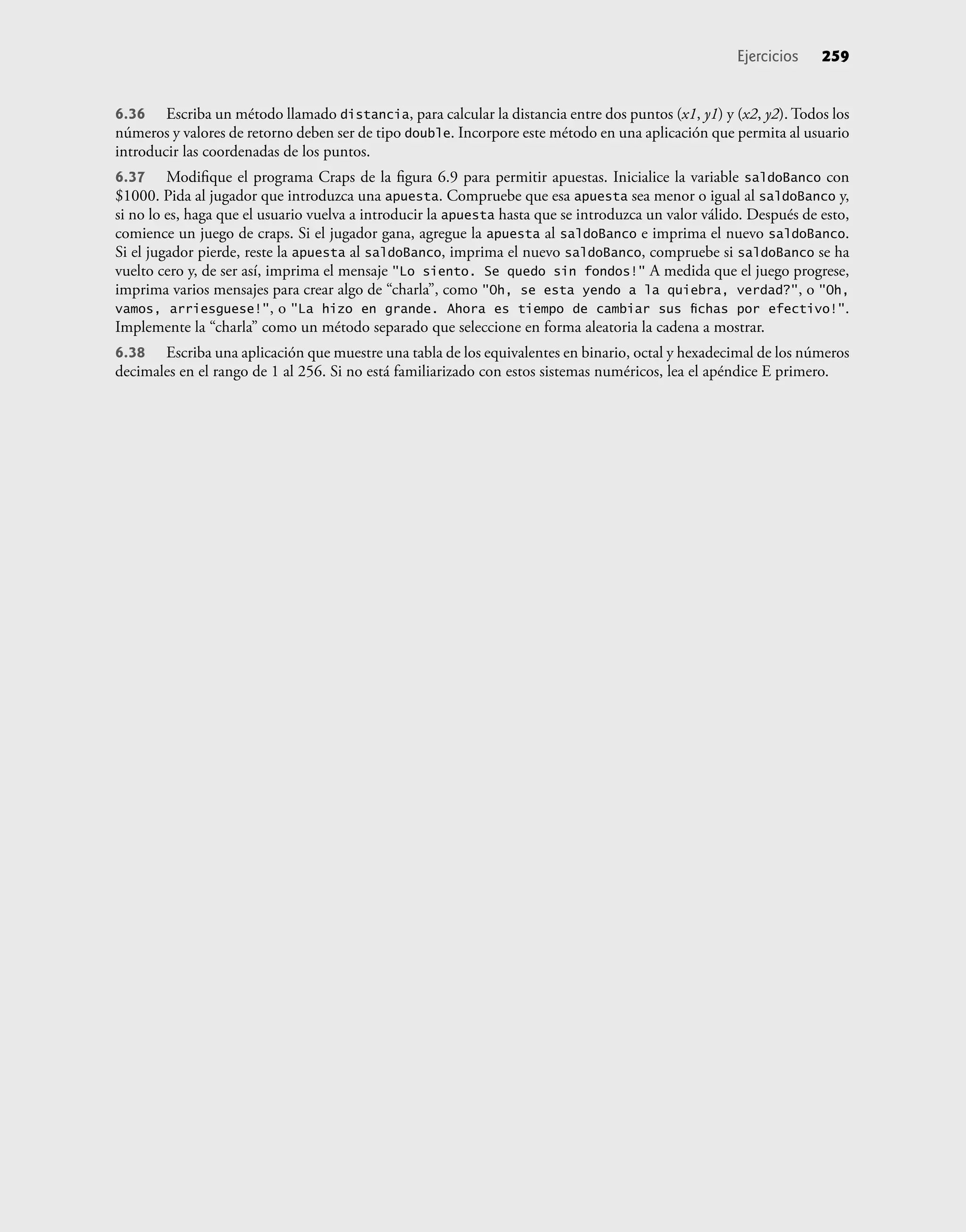 6.36 Escriba un método llamado distancia, para calcular la distancia entre dos puntos (x1, y1) y (x2, y2). Todos los
números y valores de retorno deben ser de tipo double. Incorpore este método en una aplicación que permita al usuario
introducir las coordenadas de los puntos.
6.37 Modiﬁque el programa Craps de la ﬁgura 6.9 para permitir apuestas. Inicialice la variable saldoBanco con
$1000. Pida al jugador que introduzca una apuesta. Compruebe que esa apuesta sea menor o igual al saldoBanco y,
si no lo es, haga que el usuario vuelva a introducir la apuesta hasta que se introduzca un valor válido. Después de esto,
comience un juego de craps. Si el jugador gana, agregue la apuesta al saldoBanco e imprima el nuevo saldoBanco.
Si el jugador pierde, reste la apuesta al saldoBanco, imprima el nuevo saldoBanco, compruebe si saldoBanco se ha
vuelto cero y, de ser así, imprima el mensaje "Lo siento. Se quedo sin fondos!" A medida que el juego progrese,
imprima varios mensajes para crear algo de “charla”, como "Oh, se esta yendo a la quiebra, verdad?", o "Oh,
vamos, arriesguese!", o "La hizo en grande. Ahora es tiempo de cambiar sus ﬁchas por efectivo!".
Implemente la “charla” como un método separado que seleccione en forma aleatoria la cadena a mostrar.
6.38 Escriba una aplicación que muestre una tabla de los equivalentes en binario, octal y hexadecimal de los números
decimales en el rango de 1 al 256. Si no está familiarizado con estos sistemas numéricos, lea el apéndice E primero.
Ejercicios 259
 