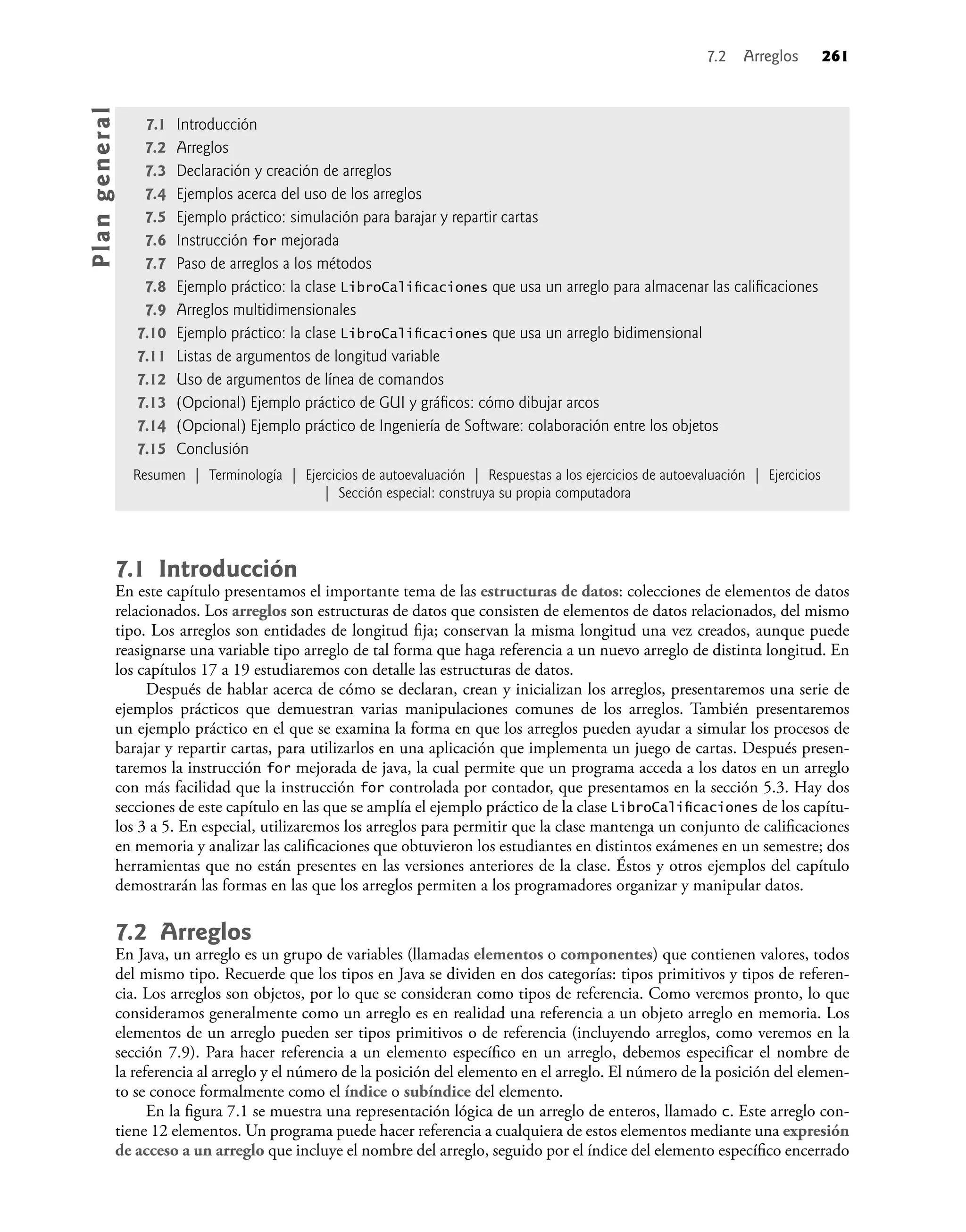7.1 Introducción
En este capítulo presentamos el importante tema de las estructuras de datos: colecciones de elementos de datos
relacionados. Los arreglos son estructuras de datos que consisten de elementos de datos relacionados, del mismo
tipo. Los arreglos son entidades de longitud ﬁja; conservan la misma longitud una vez creados, aunque puede
reasignarse una variable tipo arreglo de tal forma que haga referencia a un nuevo arreglo de distinta longitud. En
los capítulos 17 a 19 estudiaremos con detalle las estructuras de datos.
Después de hablar acerca de cómo se declaran, crean y inicializan los arreglos, presentaremos una serie de
ejemplos prácticos que demuestran varias manipulaciones comunes de los arreglos. También presentaremos
un ejemplo práctico en el que se examina la forma en que los arreglos pueden ayudar a simular los procesos de
barajar y repartir cartas, para utilizarlos en una aplicación que implementa un juego de cartas. Después presen-
taremos la instrucción for mejorada de java, la cual permite que un programa acceda a los datos en un arreglo
con más facilidad que la instrucción for controlada por contador, que presentamos en la sección 5.3. Hay dos
secciones de este capítulo en las que se amplía el ejemplo práctico de la clase LibroCaliﬁcaciones de los capítu-
los 3 a 5. En especial, utilizaremos los arreglos para permitir que la clase mantenga un conjunto de caliﬁcaciones
en memoria y analizar las caliﬁcaciones que obtuvieron los estudiantes en distintos exámenes en un semestre; dos
herramientas que no están presentes en las versiones anteriores de la clase. Éstos y otros ejemplos del capítulo
demostrarán las formas en las que los arreglos permiten a los programadores organizar y manipular datos.
7.2 Arreglos
En Java, un arreglo es un grupo de variables (llamadas elementos o componentes) que contienen valores, todos
del mismo tipo. Recuerde que los tipos en Java se dividen en dos categorías: tipos primitivos y tipos de referen-
cia. Los arreglos son objetos, por lo que se consideran como tipos de referencia. Como veremos pronto, lo que
consideramos generalmente como un arreglo es en realidad una referencia a un objeto arreglo en memoria. Los
elementos de un arreglo pueden ser tipos primitivos o de referencia (incluyendo arreglos, como veremos en la
sección 7.9). Para hacer referencia a un elemento especíﬁco en un arreglo, debemos especiﬁcar el nombre de
la referencia al arreglo y el número de la posición del elemento en el arreglo. El número de la posición del elemen-
to se conoce formalmente como el índice o subíndice del elemento.
En la ﬁgura 7.1 se muestra una representación lógica de un arreglo de enteros, llamado c. Este arreglo con-
tiene 12 elementos. Un programa puede hacer referencia a cualquiera de estos elementos mediante una expresión
de acceso a un arreglo que incluye el nombre del arreglo, seguido por el índice del elemento especíﬁco encerrado
7.1 Introducción
7.2 Arreglos
7.3 Declaración y creación de arreglos
7.4 Ejemplos acerca del uso de los arreglos
7.5 Ejemplo práctico: simulación para barajar y repartir cartas
7.6 Instrucción for mejorada
7.7 Paso de arreglos a los métodos
7.8 Ejemplo práctico: la clase LibroCaliﬁcaciones que usa un arreglo para almacenar las caliﬁcaciones
7.9 Arreglos multidimensionales
7.10 Ejemplo práctico: la clase LibroCaliﬁcaciones que usa un arreglo bidimensional
7.11 Listas de argumentos de longitud variable
7.12 Uso de argumentos de línea de comandos
7.13 (Opcional) Ejemplo práctico de GUI y gráﬁcos: cómo dibujar arcos
7.14 (Opcional) Ejemplo práctico de Ingeniería de Software: colaboración entre los objetos
7.15 Conclusión
Resumen | Terminología | Ejercicios de autoevaluación | Respuestas a los ejercicios de autoevaluación | Ejercicios
| Sección especial: construya su propia computadora
Pla
n
g
e
ne
r
a
l
7.2 Arreglos 261
 