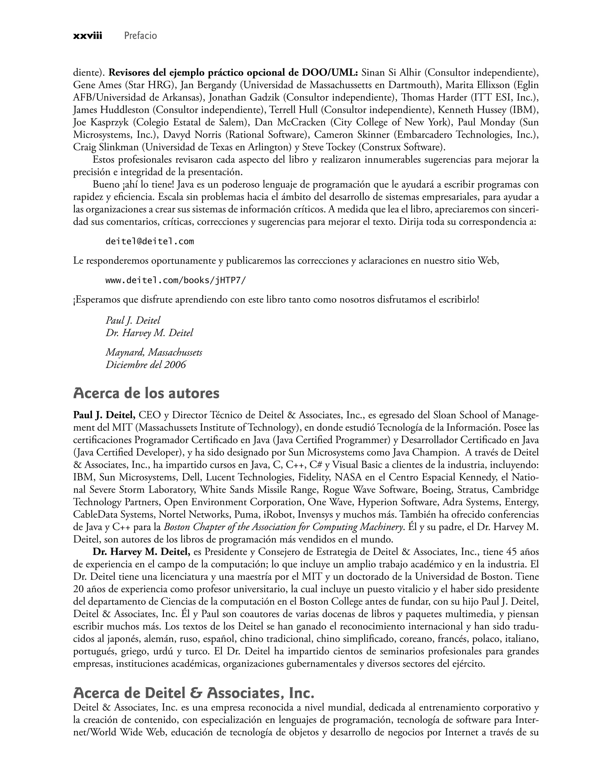 diente). Revisores del ejemplo práctico opcional de DOO/UML: Sinan Si Alhir (Consultor independiente),
Gene Ames (Star HRG), Jan Bergandy (Universidad de Massachussetts en Dartmouth), Marita Ellixson (Eglin
AFB/Universidad de Arkansas), Jonathan Gadzik (Consultor independiente), Thomas Harder (ITT ESI, Inc.),
James Huddleston (Consultor independiente), Terrell Hull (Consultor independiente), Kenneth Hussey (IBM),
Joe Kasprzyk (Colegio Estatal de Salem), Dan McCracken (City College of New York), Paul Monday (Sun
Microsystems, Inc.), Davyd Norris (Rational Software), Cameron Skinner (Embarcadero Technologies, Inc.),
Craig Slinkman (Universidad de Texas en Arlington) y Steve Tockey (Construx Software).
Estos profesionales revisaron cada aspecto del libro y realizaron innumerables sugerencias para mejorar la
precisión e integridad de la presentación.
Bueno ¡ahí lo tiene! Java es un poderoso lenguaje de programación que le ayudará a escribir programas con
rapidez y eﬁciencia. Escala sin problemas hacia el ámbito del desarrollo de sistemas empresariales, para ayudar a
las organizaciones a crear sus sistemas de información críticos. A medida que lea el libro, apreciaremos con sinceri-
dad sus comentarios, críticas, correcciones y sugerencias para mejorar el texto. Dirija toda su correspondencia a:
deitel@deitel.com
Le responderemos oportunamente y publicaremos las correcciones y aclaraciones en nuestro sitio Web,
www.deitel.com/books/jHTP7/
¡Esperamos que disfrute aprendiendo con este libro tanto como nosotros disfrutamos el escribirlo!
Paul J. Deitel
Dr. Harvey M. Deitel
Maynard, Massachussets
Diciembre del 2006
Acerca de los autores
Paul J. Deitel, CEO y Director Técnico de Deitel & Associates, Inc., es egresado del Sloan School of Manage-
ment del MIT (Massachussets Institute of Technology), en donde estudió Tecnología de la Información. Posee las
certiﬁcaciones Programador Certiﬁcado en Java (Java Certiﬁed Programmer) y Desarrollador Certiﬁcado en Java
(Java Certiﬁed Developer), y ha sido designado por Sun Microsystems como Java Champion. A través de Deitel
& Associates, Inc., ha impartido cursos en Java, C, C++, C# y Visual Basic a clientes de la industria, incluyendo:
IBM, Sun Microsystems, Dell, Lucent Technologies, Fidelity, NASA en el Centro Espacial Kennedy, el Natio-
nal Severe Storm Laboratory, White Sands Missile Range, Rogue Wave Software, Boeing, Stratus, Cambridge
Technology Partners, Open Environment Corporation, One Wave, Hyperion Software, Adra Systems, Entergy,
CableData Systems, Nortel Networks, Puma, iRobot, Invensys y muchos más. También ha ofrecido conferencias
de Java y C++ para la Boston Chapter of the Association for Computing Machinery. Él y su padre, el Dr. Harvey M.
Deitel, son autores de los libros de programación más vendidos en el mundo.
Dr. Harvey M. Deitel, es Presidente y Consejero de Estrategia de Deitel & Associates, Inc., tiene 45 años
de experiencia en el campo de la computación; lo que incluye un amplio trabajo académico y en la industria. El
Dr. Deitel tiene una licenciatura y una maestría por el MIT y un doctorado de la Universidad de Boston. Tiene
20 años de experiencia como profesor universitario, la cual incluye un puesto vitalicio y el haber sido presidente
del departamento de Ciencias de la computación en el Boston College antes de fundar, con su hijo Paul J. Deitel,
Deitel & Associates, Inc. Él y Paul son coautores de varias docenas de libros y paquetes multimedia, y piensan
escribir muchos más. Los textos de los Deitel se han ganado el reconocimiento internacional y han sido tradu-
cidos al japonés, alemán, ruso, español, chino tradicional, chino simpliﬁcado, coreano, francés, polaco, italiano,
portugués, griego, urdú y turco. El Dr. Deitel ha impartido cientos de seminarios profesionales para grandes
empresas, instituciones académicas, organizaciones gubernamentales y diversos sectores del ejército.
Acerca de Deitel & Associates, Inc.
Deitel & Associates, Inc. es una empresa reconocida a nivel mundial, dedicada al entrenamiento corporativo y
la creación de contenido, con especialización en lenguajes de programación, tecnología de software para Inter-
net/World Wide Web, educación de tecnología de objetos y desarrollo de negocios por Internet a través de su
xxviii Prefacio
 