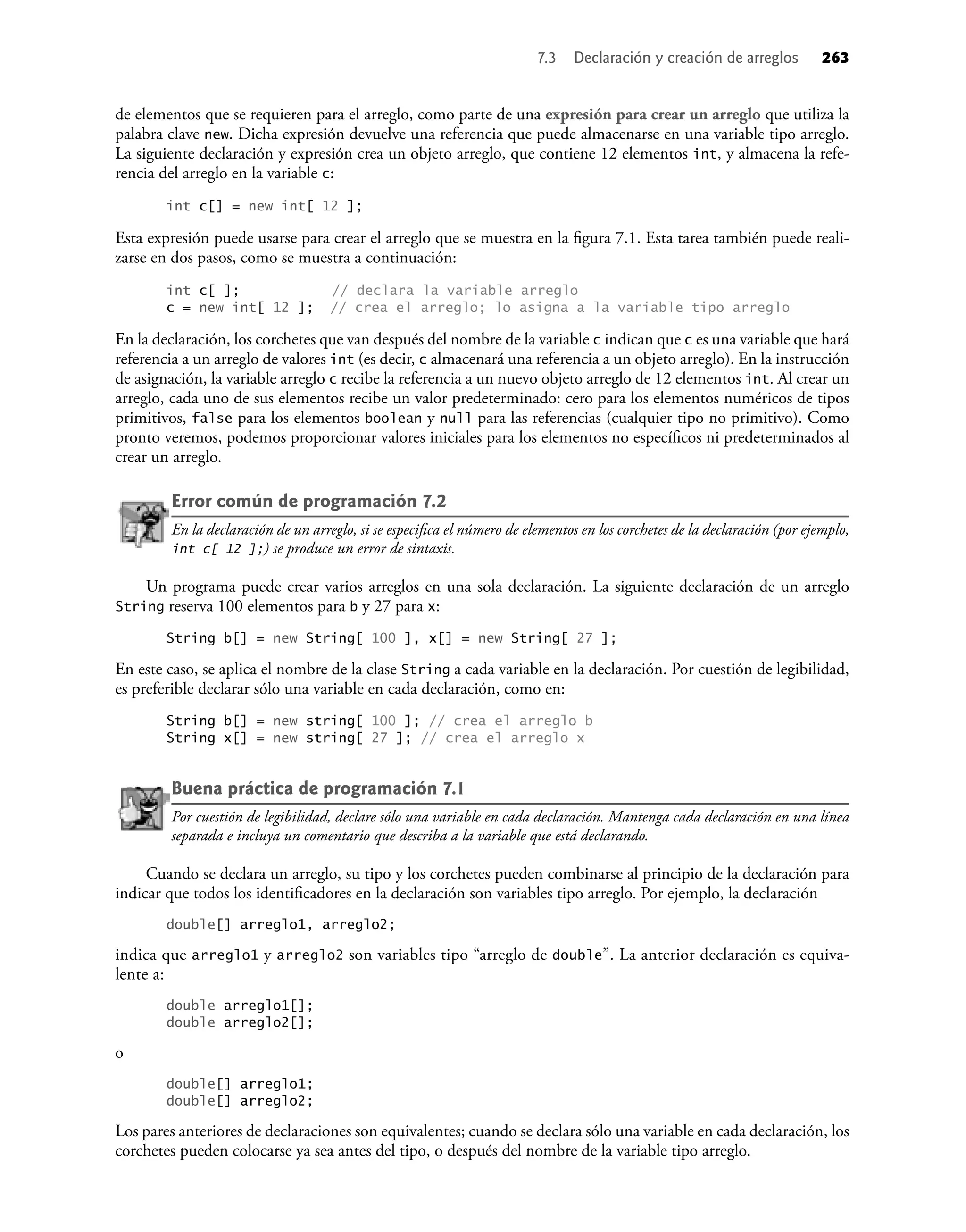 7.3 Declaración y creación de arreglos 263
de elementos que se requieren para el arreglo, como parte de una expresión para crear un arreglo que utiliza la
palabra clave new. Dicha expresión devuelve una referencia que puede almacenarse en una variable tipo arreglo.
La siguiente declaración y expresión crea un objeto arreglo, que contiene 12 elementos int, y almacena la refe-
rencia del arreglo en la variable c:
int c[] = new int[ 12 ];
Esta expresión puede usarse para crear el arreglo que se muestra en la ﬁgura 7.1. Esta tarea también puede reali-
zarse en dos pasos, como se muestra a continuación:
int c[ ]; // declara la variable arreglo
c = new int[ 12 ]; // crea el arreglo; lo asigna a la variable tipo arreglo
En la declaración, los corchetes que van después del nombre de la variable c indican que c es una variable que hará
referencia a un arreglo de valores int (es decir, c almacenará una referencia a un objeto arreglo). En la instrucción
de asignación, la variable arreglo c recibe la referencia a un nuevo objeto arreglo de 12 elementos int. Al crear un
arreglo, cada uno de sus elementos recibe un valor predeterminado: cero para los elementos numéricos de tipos
primitivos, false para los elementos boolean y null para las referencias (cualquier tipo no primitivo). Como
pronto veremos, podemos proporcionar valores iniciales para los elementos no especíﬁcos ni predeterminados al
crear un arreglo.
Error común de programación 7.2
En la declaración de un arreglo, si se especiﬁca el número de elementos en los corchetes de la declaración (por ejemplo,
int c[ 12 ];) se produce un error de sintaxis.
Un programa puede crear varios arreglos en una sola declaración. La siguiente declaración de un arreglo
String reserva 100 elementos para b y 27 para x:
String b[] = new String[ 100 ], x[] = new String[ 27 ];
En este caso, se aplica el nombre de la clase String a cada variable en la declaración. Por cuestión de legibilidad,
es preferible declarar sólo una variable en cada declaración, como en:
String b[] = new string[ 100 ]; // crea el arreglo b
String x[] = new string[ 27 ]; // crea el arreglo x
Buena práctica de programación 7.1
Por cuestión de legibilidad, declare sólo una variable en cada declaración. Mantenga cada declaración en una línea
separada e incluya un comentario que describa a la variable que está declarando.
Cuando se declara un arreglo, su tipo y los corchetes pueden combinarse al principio de la declaración para
indicar que todos los identiﬁcadores en la declaración son variables tipo arreglo. Por ejemplo, la declaración
double[] arreglo1, arreglo2;
indica que arreglo1 y arreglo2 son variables tipo “arreglo de double”. La anterior declaración es equiva-
lente a:
double arreglo1[];
double arreglo2[];
o
double[] arreglo1;
double[] arreglo2;
Los pares anteriores de declaraciones son equivalentes; cuando se declara sólo una variable en cada declaración, los
corchetes pueden colocarse ya sea antes del tipo, o después del nombre de la variable tipo arreglo.
 