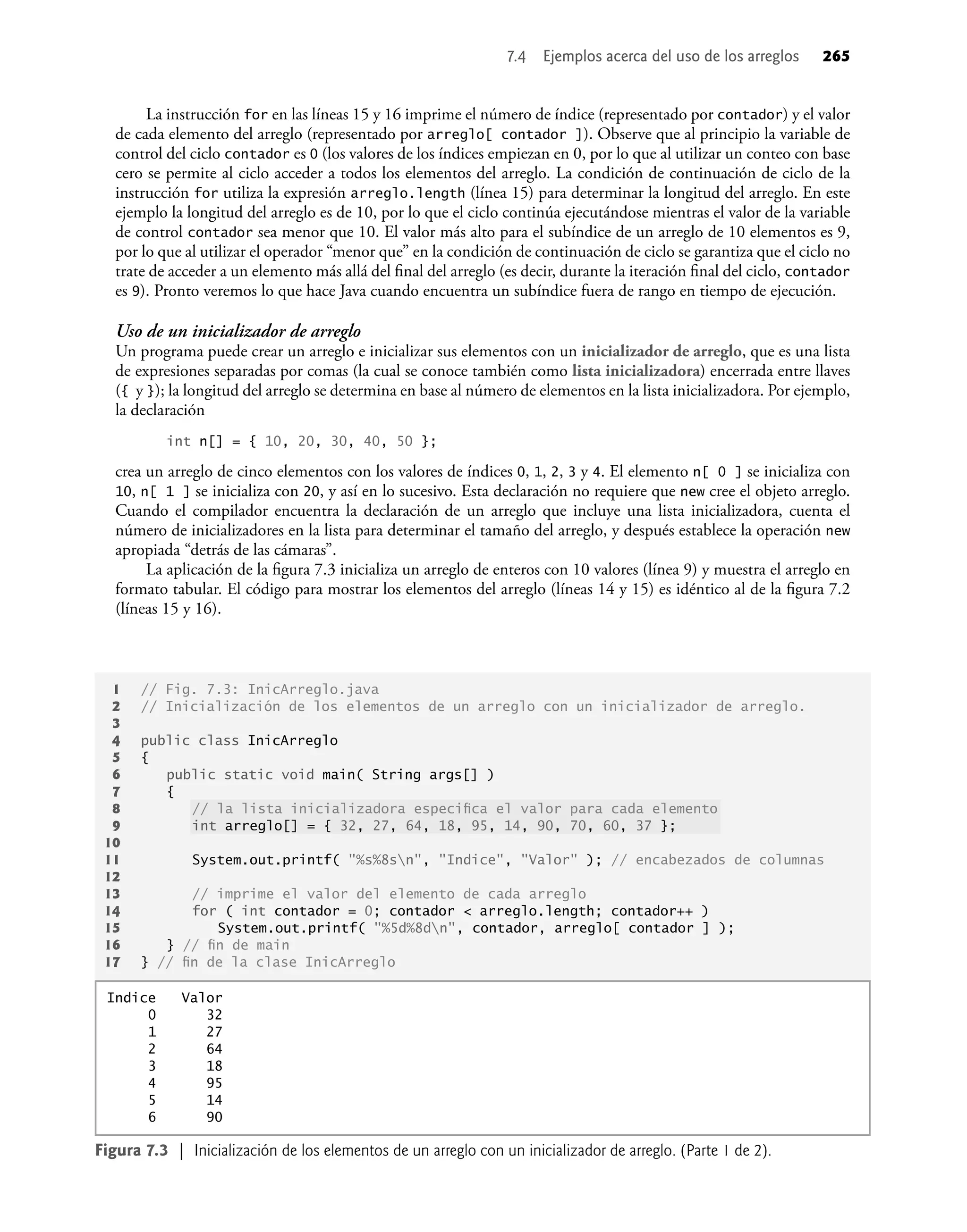 La instrucción for en las líneas 15 y 16 imprime el número de índice (representado por contador) y el valor
de cada elemento del arreglo (representado por arreglo[ contador ]). Observe que al principio la variable de
control del ciclo contador es 0 (los valores de los índices empiezan en 0, por lo que al utilizar un conteo con base
cero se permite al ciclo acceder a todos los elementos del arreglo. La condición de continuación de ciclo de la
instrucción for utiliza la expresión arreglo.length (línea 15) para determinar la longitud del arreglo. En este
ejemplo la longitud del arreglo es de 10, por lo que el ciclo continúa ejecutándose mientras el valor de la variable
de control contador sea menor que 10. El valor más alto para el subíndice de un arreglo de 10 elementos es 9,
por lo que al utilizar el operador “menor que” en la condición de continuación de ciclo se garantiza que el ciclo no
trate de acceder a un elemento más allá del ﬁnal del arreglo (es decir, durante la iteración ﬁnal del ciclo, contador
es 9). Pronto veremos lo que hace Java cuando encuentra un subíndice fuera de rango en tiempo de ejecución.
Uso de un inicializador de arreglo
Un programa puede crear un arreglo e inicializar sus elementos con un inicializador de arreglo, que es una lista
de expresiones separadas por comas (la cual se conoce también como lista inicializadora) encerrada entre llaves
({ y }); la longitud del arreglo se determina en base al número de elementos en la lista inicializadora. Por ejemplo,
la declaración
int n[] = { 10, 20, 30, 40, 50 };
crea un arreglo de cinco elementos con los valores de índices 0, 1, 2, 3 y 4. El elemento n[ 0 ] se inicializa con
10, n[ 1 ] se inicializa con 20, y así en lo sucesivo. Esta declaración no requiere que new cree el objeto arreglo.
Cuando el compilador encuentra la declaración de un arreglo que incluye una lista inicializadora, cuenta el
número de inicializadores en la lista para determinar el tamaño del arreglo, y después establece la operación new
apropiada “detrás de las cámaras”.
La aplicación de la ﬁgura 7.3 inicializa un arreglo de enteros con 10 valores (línea 9) y muestra el arreglo en
formato tabular. El código para mostrar los elementos del arreglo (líneas 14 y 15) es idéntico al de la ﬁgura 7.2
(líneas 15 y 16).
7.4 Ejemplos acerca del uso de los arreglos 265
1 // Fig. 7.3: InicArreglo.java
2 // Inicialización de los elementos de un arreglo con un inicializador de arreglo.
3
4 public class InicArreglo
5 {
6 public static void main( String args[] )
7 {
8 // la lista inicializadora especiﬁca el valor para cada elemento
9 int arreglo[] = { 32, 27, 64, 18, 95, 14, 90, 70, 60, 37 };
10
11 System.out.printf( "%s%8sn", "Indice", "Valor" ); // encabezados de columnas
12
13 // imprime el valor del elemento de cada arreglo
14 for ( int contador = 0; contador < arreglo.length; contador++ )
15 System.out.printf( "%5d%8dn", contador, arreglo[ contador ] );
16 } // ﬁn de main
17 } // ﬁn de la clase InicArreglo
Figura 7.3 | Inicialización de los elementos de un arreglo con un inicializador de arreglo. (Parte 1 de 2).
Indice Valor
0 32
1 27
2 64
3 18
4 95
5 14
6 90
 
