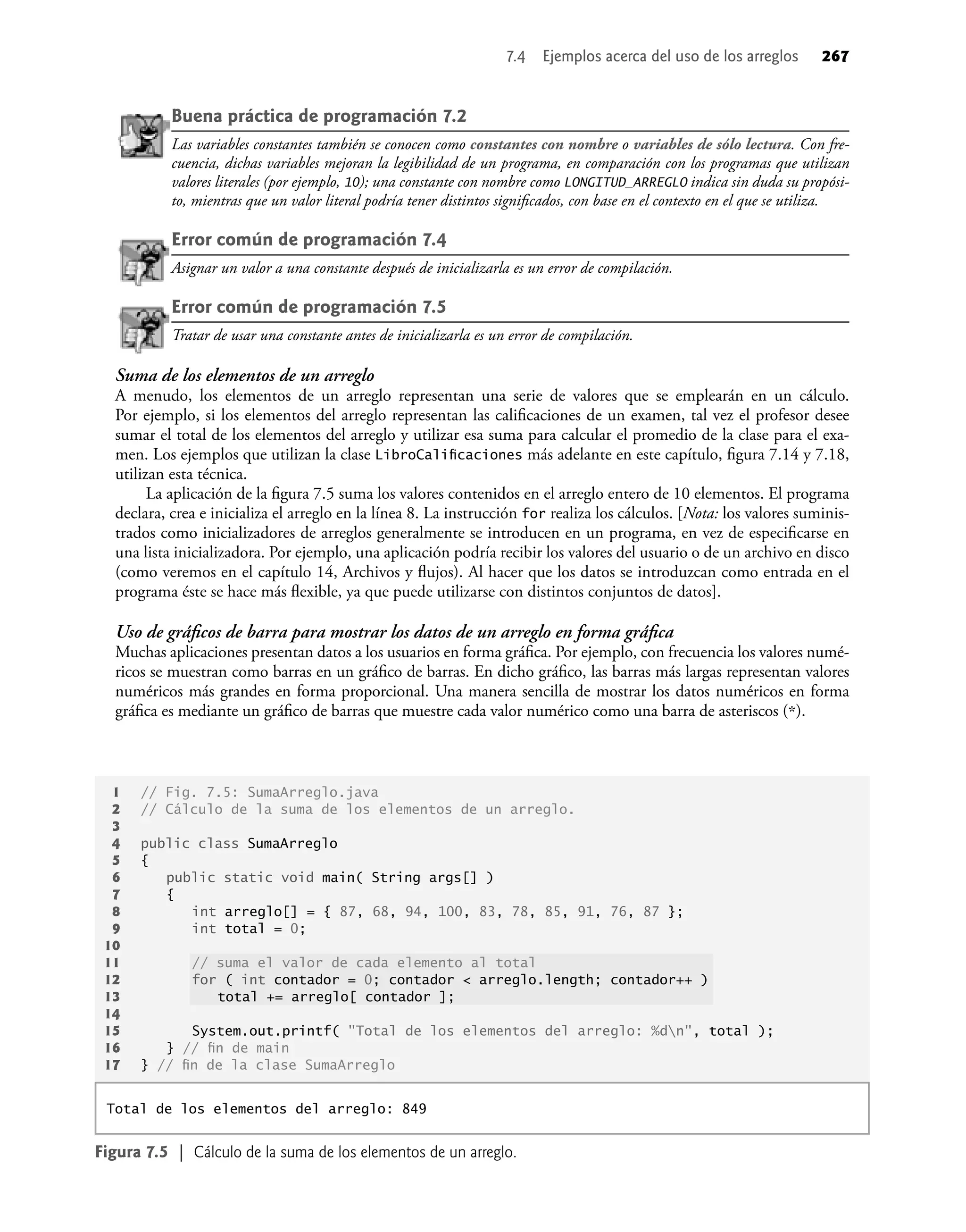 Buena práctica de programación 7.2
Las variables constantes también se conocen como constantes con nombre o variables de sólo lectura. Con fre-
cuencia, dichas variables mejoran la legibilidad de un programa, en comparación con los programas que utilizan
valores literales (por ejemplo, 10); una constante con nombre como LONGITUD_ARREGLO indica sin duda su propósi-
to, mientras que un valor literal podría tener distintos signiﬁcados, con base en el contexto en el que se utiliza.
Error común de programación 7.4
Asignar un valor a una constante después de inicializarla es un error de compilación.
Error común de programación 7.5
Tratar de usar una constante antes de inicializarla es un error de compilación.
Suma de los elementos de un arreglo
A menudo, los elementos de un arreglo representan una serie de valores que se emplearán en un cálculo.
Por ejemplo, si los elementos del arreglo representan las caliﬁcaciones de un examen, tal vez el profesor desee
sumar el total de los elementos del arreglo y utilizar esa suma para calcular el promedio de la clase para el exa-
men. Los ejemplos que utilizan la clase LibroCaliﬁcaciones más adelante en este capítulo, ﬁgura 7.14 y 7.18,
utilizan esta técnica.
La aplicación de la ﬁgura 7.5 suma los valores contenidos en el arreglo entero de 10 elementos. El programa
declara, crea e inicializa el arreglo en la línea 8. La instrucción for realiza los cálculos. [Nota: los valores suminis-
trados como inicializadores de arreglos generalmente se introducen en un programa, en vez de especiﬁcarse en
una lista inicializadora. Por ejemplo, una aplicación podría recibir los valores del usuario o de un archivo en disco
(como veremos en el capítulo 14, Archivos y ﬂujos). Al hacer que los datos se introduzcan como entrada en el
programa éste se hace más ﬂexible, ya que puede utilizarse con distintos conjuntos de datos].
Uso de gráﬁcos de barra para mostrar los datos de un arreglo en forma gráﬁca
Muchas aplicaciones presentan datos a los usuarios en forma gráﬁca. Por ejemplo, con frecuencia los valores numé-
ricos se muestran como barras en un gráﬁco de barras. En dicho gráﬁco, las barras más largas representan valores
numéricos más grandes en forma proporcional. Una manera sencilla de mostrar los datos numéricos en forma
gráﬁca es mediante un gráﬁco de barras que muestre cada valor numérico como una barra de asteriscos (*).
7.4 Ejemplos acerca del uso de los arreglos 267
1 // Fig. 7.5: SumaArreglo.java
2 // Cálculo de la suma de los elementos de un arreglo.
3
4 public class SumaArreglo
5 {
6 public static void main( String args[] )
7 {
8 int arreglo[] = { 87, 68, 94, 100, 83, 78, 85, 91, 76, 87 };
9 int total = 0;
10
11 // suma el valor de cada elemento al total
12 for ( int contador = 0; contador < arreglo.length; contador++ )
13 total += arreglo[ contador ];
14
15 System.out.printf( "Total de los elementos del arreglo: %dn", total );
16 } // ﬁn de main
17 } // ﬁn de la clase SumaArreglo
Figura 7.5 | Cálculo de la suma de los elementos de un arreglo.
Total de los elementos del arreglo: 849
 