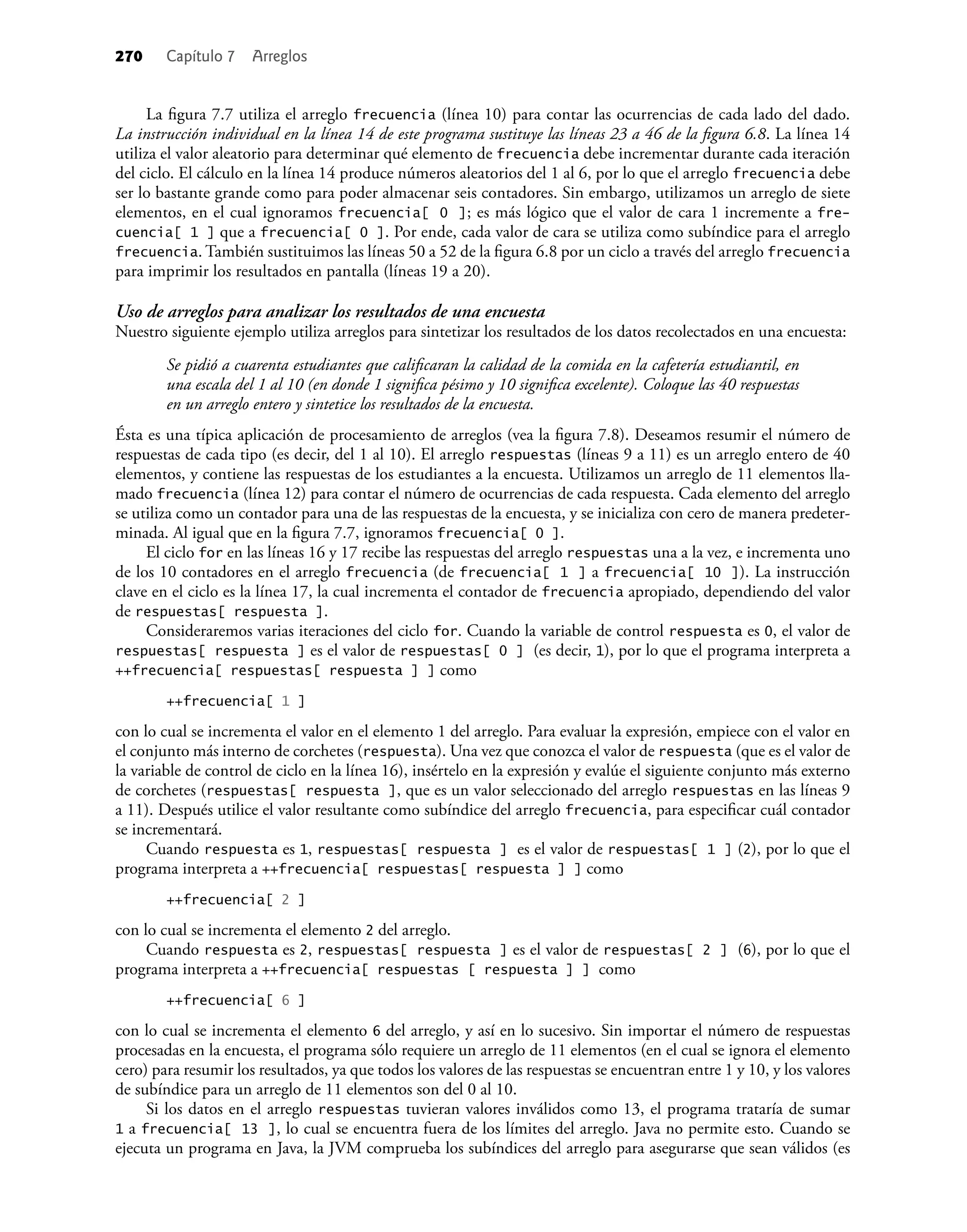 270 Capítulo 7 Arreglos
La ﬁgura 7.7 utiliza el arreglo frecuencia (línea 10) para contar las ocurrencias de cada lado del dado.
La instrucción individual en la línea 14 de este programa sustituye las líneas 23 a 46 de la ﬁgura 6.8. La línea 14
utiliza el valor aleatorio para determinar qué elemento de frecuencia debe incrementar durante cada iteración
del ciclo. El cálculo en la línea 14 produce números aleatorios del 1 al 6, por lo que el arreglo frecuencia debe
ser lo bastante grande como para poder almacenar seis contadores. Sin embargo, utilizamos un arreglo de siete
elementos, en el cual ignoramos frecuencia[ 0 ]; es más lógico que el valor de cara 1 incremente a fre-
cuencia[ 1 ] que a frecuencia[ 0 ]. Por ende, cada valor de cara se utiliza como subíndice para el arreglo
frecuencia. También sustituimos las líneas 50 a 52 de la ﬁgura 6.8 por un ciclo a través del arreglo frecuencia
para imprimir los resultados en pantalla (líneas 19 a 20).
Uso de arreglos para analizar los resultados de una encuesta
Nuestro siguiente ejemplo utiliza arreglos para sintetizar los resultados de los datos recolectados en una encuesta:
Se pidió a cuarenta estudiantes que caliﬁcaran la calidad de la comida en la cafetería estudiantil, en
una escala del 1 al 10 (en donde 1 signiﬁca pésimo y 10 signiﬁca excelente). Coloque las 40 respuestas
en un arreglo entero y sintetice los resultados de la encuesta.
Ésta es una típica aplicación de procesamiento de arreglos (vea la ﬁgura 7.8). Deseamos resumir el número de
respuestas de cada tipo (es decir, del 1 al 10). El arreglo respuestas (líneas 9 a 11) es un arreglo entero de 40
elementos, y contiene las respuestas de los estudiantes a la encuesta. Utilizamos un arreglo de 11 elementos lla-
mado frecuencia (línea 12) para contar el número de ocurrencias de cada respuesta. Cada elemento del arreglo
se utiliza como un contador para una de las respuestas de la encuesta, y se inicializa con cero de manera predeter-
minada. Al igual que en la ﬁgura 7.7, ignoramos frecuencia[ 0 ].
El ciclo for en las líneas 16 y 17 recibe las respuestas del arreglo respuestas una a la vez, e incrementa uno
de los 10 contadores en el arreglo frecuencia (de frecuencia[ 1 ] a frecuencia[ 10 ]). La instrucción
clave en el ciclo es la línea 17, la cual incrementa el contador de frecuencia apropiado, dependiendo del valor
de respuestas[ respuesta ].
Consideraremos varias iteraciones del ciclo for. Cuando la variable de control respuesta es 0, el valor de
respuestas[ respuesta ] es el valor de respuestas[ 0 ] (es decir, 1), por lo que el programa interpreta a
++frecuencia[ respuestas[ respuesta ] ] como
++frecuencia[ 1 ]
con lo cual se incrementa el valor en el elemento 1 del arreglo. Para evaluar la expresión, empiece con el valor en
el conjunto más interno de corchetes (respuesta). Una vez que conozca el valor de respuesta (que es el valor de
la variable de control de ciclo en la línea 16), insértelo en la expresión y evalúe el siguiente conjunto más externo
de corchetes (respuestas[ respuesta ], que es un valor seleccionado del arreglo respuestas en las líneas 9
a 11). Después utilice el valor resultante como subíndice del arreglo frecuencia, para especiﬁcar cuál contador
se incrementará.
Cuando respuesta es 1, respuestas[ respuesta ] es el valor de respuestas[ 1 ] (2), por lo que el
programa interpreta a ++frecuencia[ respuestas[ respuesta ] ] como
++frecuencia[ 2 ]
con lo cual se incrementa el elemento 2 del arreglo.
Cuando respuesta es 2, respuestas[ respuesta ] es el valor de respuestas[ 2 ] (6), por lo que el
programa interpreta a ++frecuencia[ respuestas [ respuesta ] ] como
++frecuencia[ 6 ]
con lo cual se incrementa el elemento 6 del arreglo, y así en lo sucesivo. Sin importar el número de respuestas
procesadas en la encuesta, el programa sólo requiere un arreglo de 11 elementos (en el cual se ignora el elemento
cero) para resumir los resultados, ya que todos los valores de las respuestas se encuentran entre 1 y 10, y los valores
de subíndice para un arreglo de 11 elementos son del 0 al 10.
Si los datos en el arreglo respuestas tuvieran valores inválidos como 13, el programa trataría de sumar
1 a frecuencia[ 13 ], lo cual se encuentra fuera de los límites del arreglo. Java no permite esto. Cuando se
ejecuta un programa en Java, la JVM comprueba los subíndices del arreglo para asegurarse que sean válidos (es
 