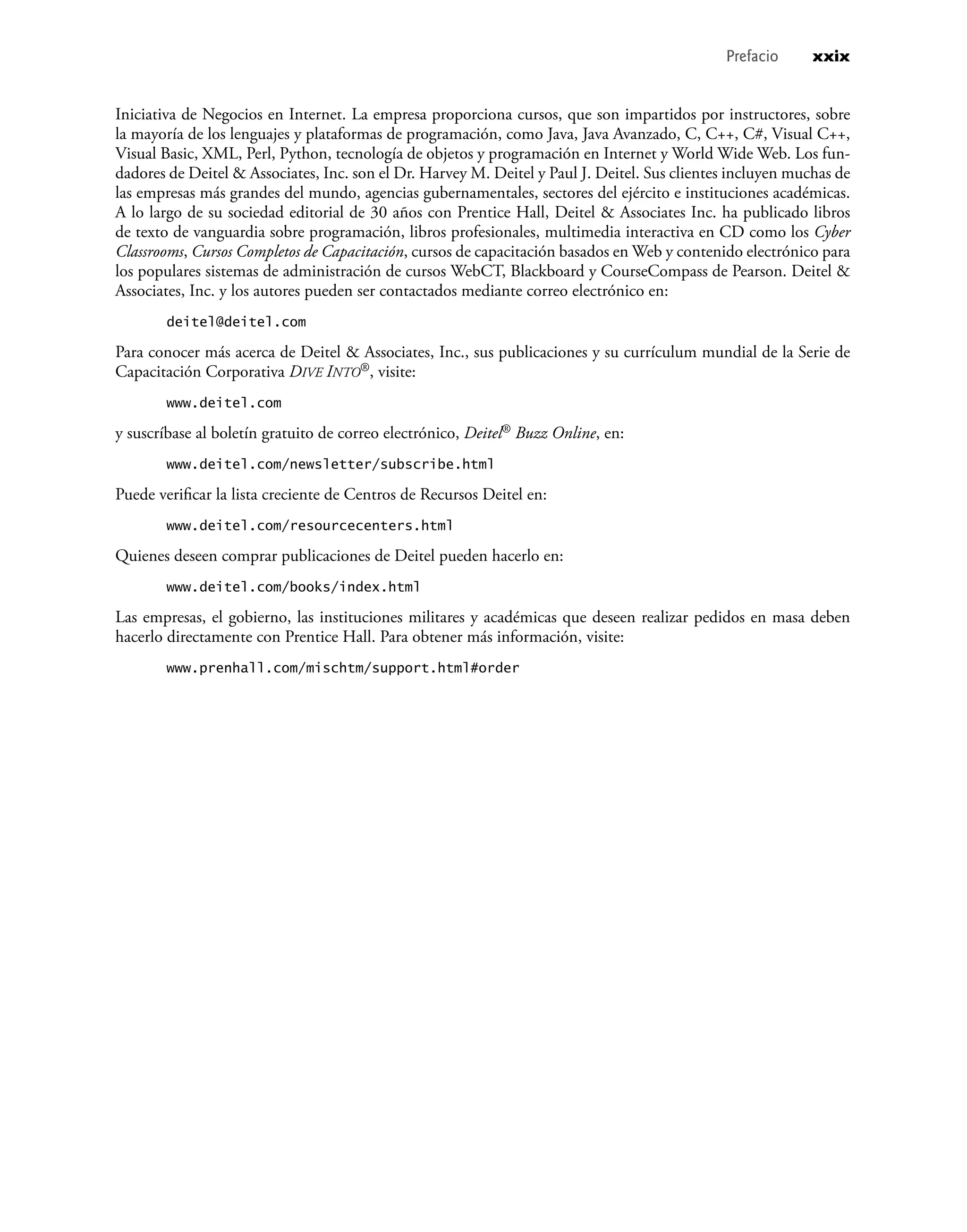 Iniciativa de Negocios en Internet. La empresa proporciona cursos, que son impartidos por instructores, sobre
la mayoría de los lenguajes y plataformas de programación, como Java, Java Avanzado, C, C++, C#, Visual C++,
Visual Basic, XML, Perl, Python, tecnología de objetos y programación en Internet y World Wide Web. Los fun-
dadores de Deitel & Associates, Inc. son el Dr. Harvey M. Deitel y Paul J. Deitel. Sus clientes incluyen muchas de
las empresas más grandes del mundo, agencias gubernamentales, sectores del ejército e instituciones académicas.
A lo largo de su sociedad editorial de 30 años con Prentice Hall, Deitel & Associates Inc. ha publicado libros
de texto de vanguardia sobre programación, libros profesionales, multimedia interactiva en CD como los Cyber
Classrooms, Cursos Completos de Capacitación, cursos de capacitación basados en Web y contenido electrónico para
los populares sistemas de administración de cursos WebCT, Blackboard y CourseCompass de Pearson. Deitel &
Associates, Inc. y los autores pueden ser contactados mediante correo electrónico en:
deitel@deitel.com
Para conocer más acerca de Deitel & Associates, Inc., sus publicaciones y su currículum mundial de la Serie de
Capacitación Corporativa DIVE INTO®, visite:
www.deitel.com
y suscríbase al boletín gratuito de correo electrónico, Deitel® Buzz Online, en:
www.deitel.com/newsletter/subscribe.html
Puede veriﬁcar la lista creciente de Centros de Recursos Deitel en:
www.deitel.com/resourcecenters.html
Quienes deseen comprar publicaciones de Deitel pueden hacerlo en:
www.deitel.com/books/index.html
Las empresas, el gobierno, las instituciones militares y académicas que deseen realizar pedidos en masa deben
hacerlo directamente con Prentice Hall. Para obtener más información, visite:
www.prenhall.com/mischtm/support.html#order
Prefacio xxix
 