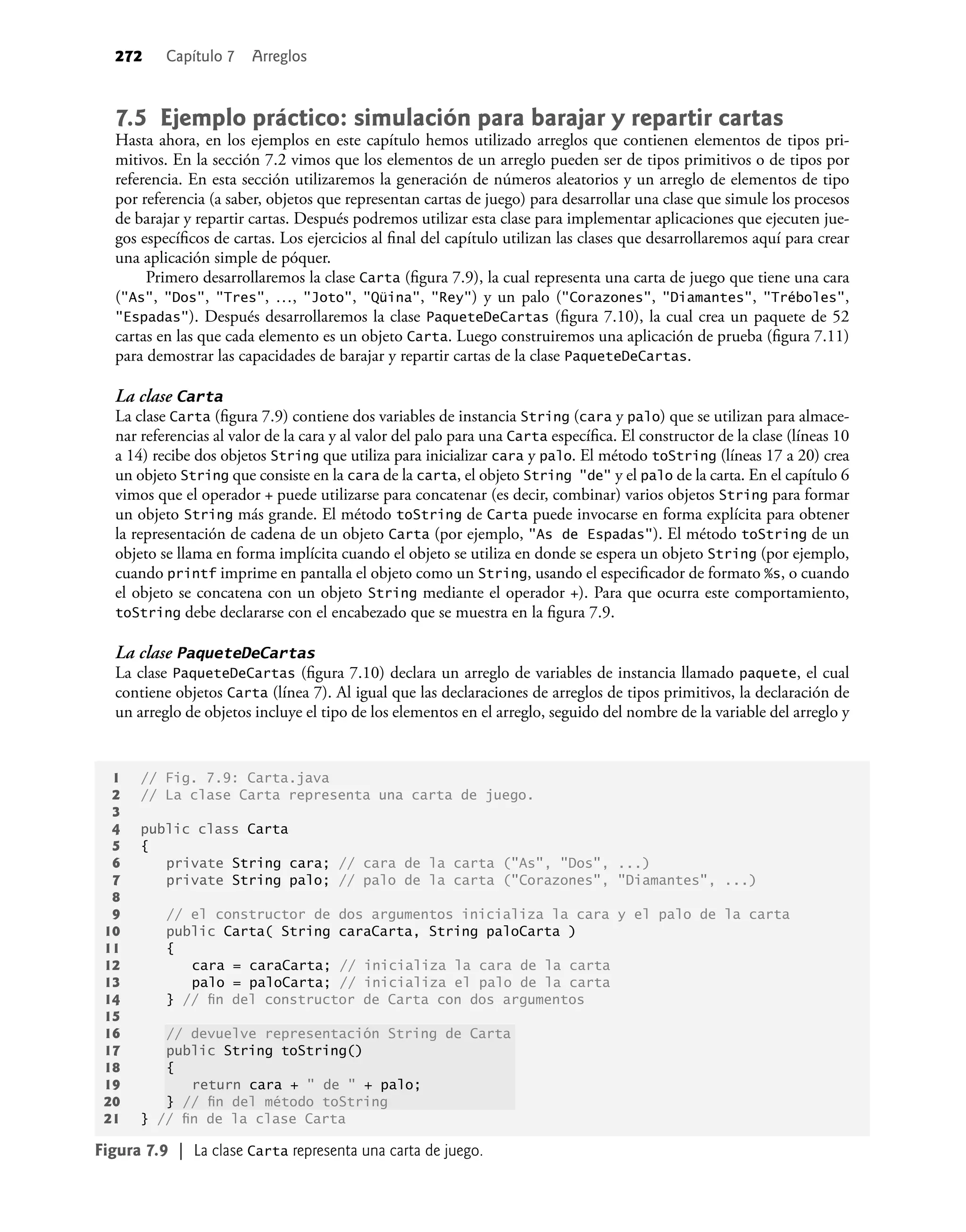 272 Capítulo 7 Arreglos
7.5 Ejemplo práctico: simulación para barajar y repartir cartas
Hasta ahora, en los ejemplos en este capítulo hemos utilizado arreglos que contienen elementos de tipos pri-
mitivos. En la sección 7.2 vimos que los elementos de un arreglo pueden ser de tipos primitivos o de tipos por
referencia. En esta sección utilizaremos la generación de números aleatorios y un arreglo de elementos de tipo
por referencia (a saber, objetos que representan cartas de juego) para desarrollar una clase que simule los procesos
de barajar y repartir cartas. Después podremos utilizar esta clase para implementar aplicaciones que ejecuten jue-
gos especíﬁcos de cartas. Los ejercicios al ﬁnal del capítulo utilizan las clases que desarrollaremos aquí para crear
una aplicación simple de póquer.
Primero desarrollaremos la clase Carta (ﬁgura 7.9), la cual representa una carta de juego que tiene una cara
("As", "Dos", "Tres", …, "Joto", "Qüina", "Rey") y un palo ("Corazones", "Diamantes", "Tréboles",
"Espadas"). Después desarrollaremos la clase PaqueteDeCartas (ﬁgura 7.10), la cual crea un paquete de 52
cartas en las que cada elemento es un objeto Carta. Luego construiremos una aplicación de prueba (ﬁgura 7.11)
para demostrar las capacidades de barajar y repartir cartas de la clase PaqueteDeCartas.
La clase Carta
La clase Carta (ﬁgura 7.9) contiene dos variables de instancia String (cara y palo) que se utilizan para almace-
nar referencias al valor de la cara y al valor del palo para una Carta especíﬁca. El constructor de la clase (líneas 10
a 14) recibe dos objetos String que utiliza para inicializar cara y palo. El método toString (líneas 17 a 20) crea
un objeto String que consiste en la cara de la carta, el objeto String "de" y el palo de la carta. En el capítulo 6
vimos que el operador + puede utilizarse para concatenar (es decir, combinar) varios objetos String para formar
un objeto String más grande. El método toString de Carta puede invocarse en forma explícita para obtener
la representación de cadena de un objeto Carta (por ejemplo, "As de Espadas"). El método toString de un
objeto se llama en forma implícita cuando el objeto se utiliza en donde se espera un objeto String (por ejemplo,
cuando printf imprime en pantalla el objeto como un String, usando el especiﬁcador de formato %s, o cuando
el objeto se concatena con un objeto String mediante el operador +). Para que ocurra este comportamiento,
toString debe declararse con el encabezado que se muestra en la ﬁgura 7.9.
La clase PaqueteDeCartas
La clase PaqueteDeCartas (ﬁgura 7.10) declara un arreglo de variables de instancia llamado paquete, el cual
contiene objetos Carta (línea 7). Al igual que las declaraciones de arreglos de tipos primitivos, la declaración de
un arreglo de objetos incluye el tipo de los elementos en el arreglo, seguido del nombre de la variable del arreglo y
1 // Fig. 7.9: Carta.java
2 // La clase Carta representa una carta de juego.
3
4 public class Carta
5 {
6 private String cara; // cara de la carta ("As", "Dos", ...)
7 private String palo; // palo de la carta ("Corazones", "Diamantes", ...)
8
9 // el constructor de dos argumentos inicializa la cara y el palo de la carta
10 public Carta( String caraCarta, String paloCarta )
11 {
12 cara = caraCarta; // inicializa la cara de la carta
13 palo = paloCarta; // inicializa el palo de la carta
14 } // ﬁn del constructor de Carta con dos argumentos
15
16 // devuelve representación String de Carta
17 public String toString()
18 {
19 return cara + " de " + palo;
20 } // ﬁn del método toString
21 } // ﬁn de la clase Carta
Figura 7.9 | La clase Carta representa una carta de juego.
 
