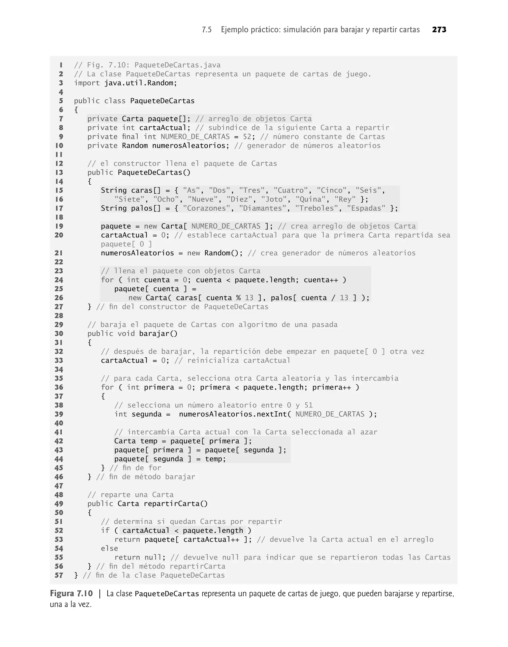 7.5 Ejemplo práctico: simulación para barajar y repartir cartas 273
1 // Fig. 7.10: PaqueteDeCartas.java
2 // La clase PaqueteDeCartas representa un paquete de cartas de juego.
3 import java.util.Random;
4
5 public class PaqueteDeCartas
6 {
7 private Carta paquete[]; // arreglo de objetos Carta
8 private int cartaActual; // subíndice de la siguiente Carta a repartir
9 private ﬁnal int NUMERO_DE_CARTAS = 52; // número constante de Cartas
10 private Random numerosAleatorios; // generador de números aleatorios
11
12 // el constructor llena el paquete de Cartas
13 public PaqueteDeCartas()
14 {
15 String caras[] = { "As", "Dos", "Tres", "Cuatro", "Cinco", "Seis",
16 "Siete", "Ocho", "Nueve", "Diez", "Joto", "Quina", "Rey" };
17 String palos[] = { "Corazones", "Diamantes", "Treboles", "Espadas" };
18
19 paquete = new Carta[ NUMERO_DE_CARTAS ]; // crea arreglo de objetos Carta
20 cartaActual = 0; // establece cartaActual para que la primera Carta repartida sea
paquete[ 0 ]
21 numerosAleatorios = new Random(); // crea generador de números aleatorios
22
23 // llena el paquete con objetos Carta
24 for ( int cuenta = 0; cuenta < paquete.length; cuenta++ )
25 paquete[ cuenta ] =
26 new Carta( caras[ cuenta % 13 ], palos[ cuenta / 13 ] );
27 } // ﬁn del constructor de PaqueteDeCartas
28
29 // baraja el paquete de Cartas con algoritmo de una pasada
30 public void barajar()
31 {
32 // después de barajar, la repartición debe empezar en paquete[ 0 ] otra vez
33 cartaActual = 0; // reinicializa cartaActual
34
35 // para cada Carta, selecciona otra Carta aleatoria y las intercambia
36 for ( int primera = 0; primera < paquete.length; primera++ )
37 {
38 // selecciona un número aleatorio entre 0 y 51
39 int segunda = numerosAleatorios.nextInt( NUMERO_DE_CARTAS );
40
41 // intercambia Carta actual con la Carta seleccionada al azar
42 Carta temp = paquete[ primera ];
43 paquete[ primera ] = paquete[ segunda ];
44 paquete[ segunda ] = temp;
45 } // ﬁn de for
46 } // ﬁn de método barajar
47
48 // reparte una Carta
49 public Carta repartirCarta()
50 {
51 // determina si quedan Cartas por repartir
52 if ( cartaActual < paquete.length )
53 return paquete[ cartaActual++ ]; // devuelve la Carta actual en el arreglo
54 else
55 return null; // devuelve null para indicar que se repartieron todas las Cartas
56 } // ﬁn del método repartirCarta
57 } // ﬁn de la clase PaqueteDeCartas
Figura 7.10 | La clase PaqueteDeCartas representa un paquete de cartas de juego, que pueden barajarse y repartirse,
una a la vez.
 