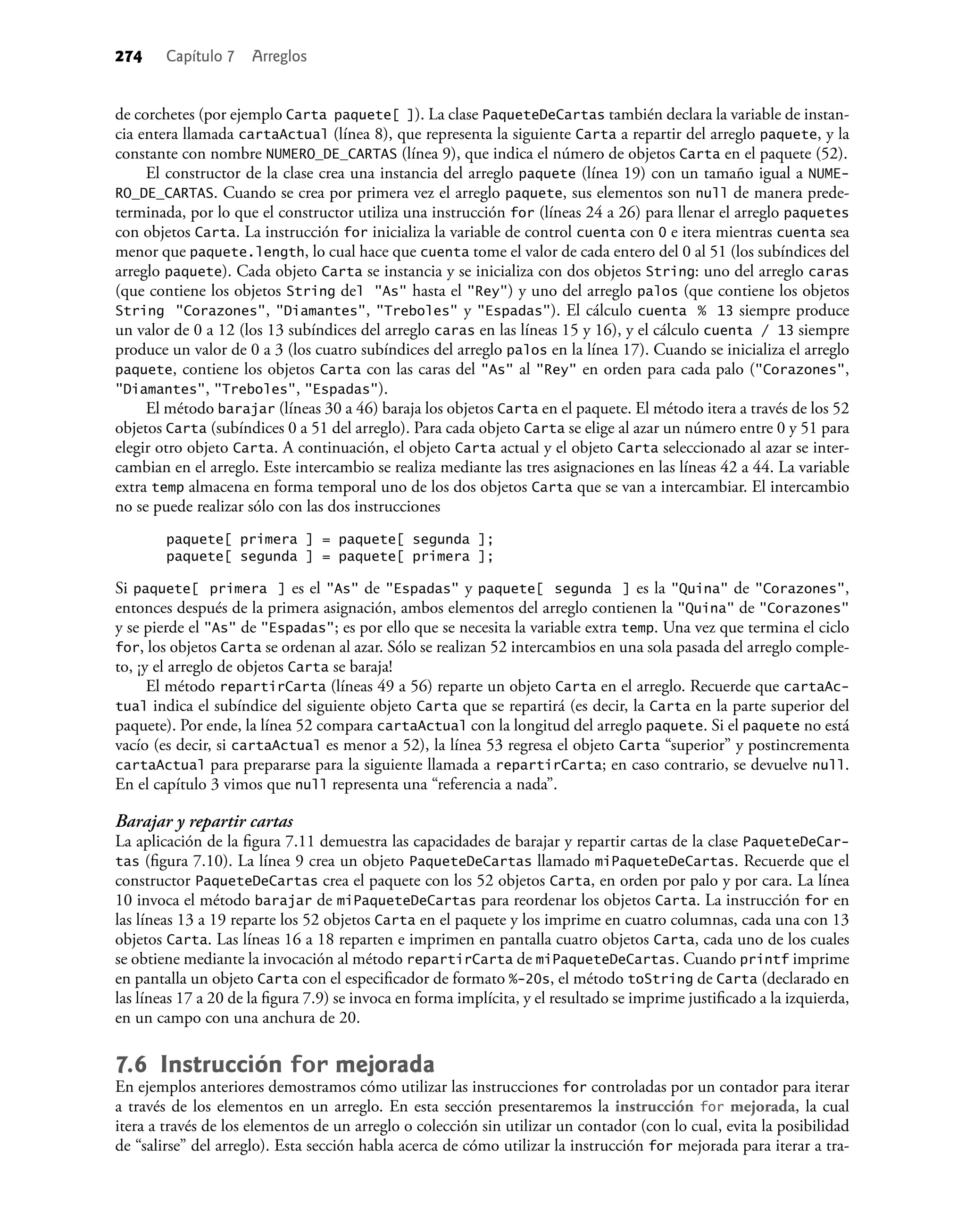 274 Capítulo 7 Arreglos
de corchetes (por ejemplo Carta paquete[ ]). La clase PaqueteDeCartas también declara la variable de instan-
cia entera llamada cartaActual (línea 8), que representa la siguiente Carta a repartir del arreglo paquete, y la
constante con nombre NUMERO_DE_CARTAS (línea 9), que indica el número de objetos Carta en el paquete (52).
El constructor de la clase crea una instancia del arreglo paquete (línea 19) con un tamaño igual a NUME-
RO_DE_CARTAS. Cuando se crea por primera vez el arreglo paquete, sus elementos son null de manera prede-
terminada, por lo que el constructor utiliza una instrucción for (líneas 24 a 26) para llenar el arreglo paquetes
con objetos Carta. La instrucción for inicializa la variable de control cuenta con 0 e itera mientras cuenta sea
menor que paquete.length, lo cual hace que cuenta tome el valor de cada entero del 0 al 51 (los subíndices del
arreglo paquete). Cada objeto Carta se instancia y se inicializa con dos objetos String: uno del arreglo caras
(que contiene los objetos String del "As" hasta el "Rey") y uno del arreglo palos (que contiene los objetos
String "Corazones", "Diamantes", "Treboles" y "Espadas"). El cálculo cuenta % 13 siempre produce
un valor de 0 a 12 (los 13 subíndices del arreglo caras en las líneas 15 y 16), y el cálculo cuenta / 13 siempre
produce un valor de 0 a 3 (los cuatro subíndices del arreglo palos en la línea 17). Cuando se inicializa el arreglo
paquete, contiene los objetos Carta con las caras del "As" al "Rey" en orden para cada palo ("Corazones",
"Diamantes", "Treboles", "Espadas").
El método barajar (líneas 30 a 46) baraja los objetos Carta en el paquete. El método itera a través de los 52
objetos Carta (subíndices 0 a 51 del arreglo). Para cada objeto Carta se elige al azar un número entre 0 y 51 para
elegir otro objeto Carta. A continuación, el objeto Carta actual y el objeto Carta seleccionado al azar se inter-
cambian en el arreglo. Este intercambio se realiza mediante las tres asignaciones en las líneas 42 a 44. La variable
extra temp almacena en forma temporal uno de los dos objetos Carta que se van a intercambiar. El intercambio
no se puede realizar sólo con las dos instrucciones
paquete[ primera ] = paquete[ segunda ];
paquete[ segunda ] = paquete[ primera ];
Si paquete[ primera ] es el "As" de "Espadas" y paquete[ segunda ] es la "Quina" de "Corazones",
entonces después de la primera asignación, ambos elementos del arreglo contienen la "Quina" de "Corazones"
y se pierde el "As" de "Espadas"; es por ello que se necesita la variable extra temp. Una vez que termina el ciclo
for, los objetos Carta se ordenan al azar. Sólo se realizan 52 intercambios en una sola pasada del arreglo comple-
to, ¡y el arreglo de objetos Carta se baraja!
El método repartirCarta (líneas 49 a 56) reparte un objeto Carta en el arreglo. Recuerde que cartaAc-
tual indica el subíndice del siguiente objeto Carta que se repartirá (es decir, la Carta en la parte superior del
paquete). Por ende, la línea 52 compara cartaActual con la longitud del arreglo paquete. Si el paquete no está
vacío (es decir, si cartaActual es menor a 52), la línea 53 regresa el objeto Carta “superior” y postincrementa
cartaActual para prepararse para la siguiente llamada a repartirCarta; en caso contrario, se devuelve null.
En el capítulo 3 vimos que null representa una “referencia a nada”.
Barajar y repartir cartas
La aplicación de la ﬁgura 7.11 demuestra las capacidades de barajar y repartir cartas de la clase PaqueteDeCar-
tas (ﬁgura 7.10). La línea 9 crea un objeto PaqueteDeCartas llamado miPaqueteDeCartas. Recuerde que el
constructor PaqueteDeCartas crea el paquete con los 52 objetos Carta, en orden por palo y por cara. La línea
10 invoca el método barajar de miPaqueteDeCartas para reordenar los objetos Carta. La instrucción for en
las líneas 13 a 19 reparte los 52 objetos Carta en el paquete y los imprime en cuatro columnas, cada una con 13
objetos Carta. Las líneas 16 a 18 reparten e imprimen en pantalla cuatro objetos Carta, cada uno de los cuales
se obtiene mediante la invocación al método repartirCarta de miPaqueteDeCartas. Cuando printf imprime
en pantalla un objeto Carta con el especiﬁcador de formato %-20s, el método toString de Carta (declarado en
las líneas 17 a 20 de la ﬁgura 7.9) se invoca en forma implícita, y el resultado se imprime justiﬁcado a la izquierda,
en un campo con una anchura de 20.
7.6 Instrucción for mejorada
En ejemplos anteriores demostramos cómo utilizar las instrucciones for controladas por un contador para iterar
a través de los elementos en un arreglo. En esta sección presentaremos la instrucción for mejorada, la cual
itera a través de los elementos de un arreglo o colección sin utilizar un contador (con lo cual, evita la posibilidad
de “salirse” del arreglo). Esta sección habla acerca de cómo utilizar la instrucción for mejorada para iterar a tra-
 