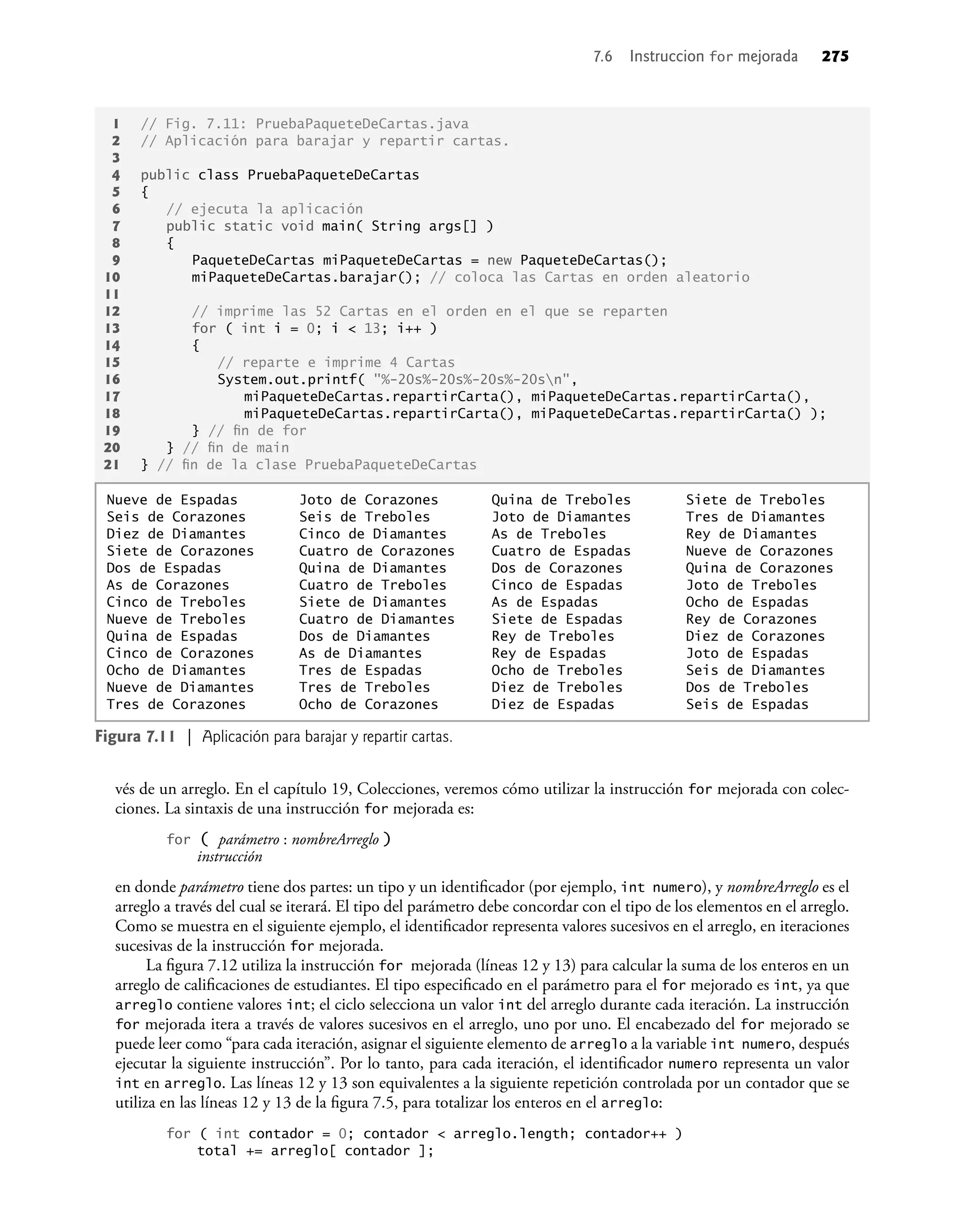 vés de un arreglo. En el capítulo 19, Colecciones, veremos cómo utilizar la instrucción for mejorada con colec-
ciones. La sintaxis de una instrucción for mejorada es:
for ( parámetro : nombreArreglo )
instrucción
en donde parámetro tiene dos partes: un tipo y un identiﬁcador (por ejemplo, int numero), y nombreArreglo es el
arreglo a través del cual se iterará. El tipo del parámetro debe concordar con el tipo de los elementos en el arreglo.
Como se muestra en el siguiente ejemplo, el identiﬁcador representa valores sucesivos en el arreglo, en iteraciones
sucesivas de la instrucción for mejorada.
La ﬁgura 7.12 utiliza la instrucción for mejorada (líneas 12 y 13) para calcular la suma de los enteros en un
arreglo de caliﬁcaciones de estudiantes. El tipo especiﬁcado en el parámetro para el for mejorado es int, ya que
arreglo contiene valores int; el ciclo selecciona un valor int del arreglo durante cada iteración. La instrucción
for mejorada itera a través de valores sucesivos en el arreglo, uno por uno. El encabezado del for mejorado se
puede leer como “para cada iteración, asignar el siguiente elemento de arreglo a la variable int numero, después
ejecutar la siguiente instrucción”. Por lo tanto, para cada iteración, el identiﬁcador numero representa un valor
int en arreglo. Las líneas 12 y 13 son equivalentes a la siguiente repetición controlada por un contador que se
utiliza en las líneas 12 y 13 de la ﬁgura 7.5, para totalizar los enteros en el arreglo:
for ( int contador = 0; contador < arreglo.length; contador++ )
total += arreglo[ contador ];
7.6 Instruccion for mejorada 275
1 // Fig. 7.11: PruebaPaqueteDeCartas.java
2 // Aplicación para barajar y repartir cartas.
3
4 public class PruebaPaqueteDeCartas
5 {
6 // ejecuta la aplicación
7 public static void main( String args[] )
8 {
9 PaqueteDeCartas miPaqueteDeCartas = new PaqueteDeCartas();
10 miPaqueteDeCartas.barajar(); // coloca las Cartas en orden aleatorio
11
12 // imprime las 52 Cartas en el orden en el que se reparten
13 for ( int i = 0; i < 13; i++ )
14 {
15 // reparte e imprime 4 Cartas
16 System.out.printf( "%-20s%-20s%-20s%-20sn",
17 miPaqueteDeCartas.repartirCarta(), miPaqueteDeCartas.repartirCarta(),
18 miPaqueteDeCartas.repartirCarta(), miPaqueteDeCartas.repartirCarta() );
19 } // ﬁn de for
20 } // ﬁn de main
21 } // ﬁn de la clase PruebaPaqueteDeCartas
Figura 7.11 | Aplicación para barajar y repartir cartas.
Nueve de Espadas Joto de Corazones Quina de Treboles Siete de Treboles
Seis de Corazones Seis de Treboles Joto de Diamantes Tres de Diamantes
Diez de Diamantes Cinco de Diamantes As de Treboles Rey de Diamantes
Siete de Corazones Cuatro de Corazones Cuatro de Espadas Nueve de Corazones
Dos de Espadas Quina de Diamantes Dos de Corazones Quina de Corazones
As de Corazones Cuatro de Treboles Cinco de Espadas Joto de Treboles
Cinco de Treboles Siete de Diamantes As de Espadas Ocho de Espadas
Nueve de Treboles Cuatro de Diamantes Siete de Espadas Rey de Corazones
Quina de Espadas Dos de Diamantes Rey de Treboles Diez de Corazones
Cinco de Corazones As de Diamantes Rey de Espadas Joto de Espadas
Ocho de Diamantes Tres de Espadas Ocho de Treboles Seis de Diamantes
Nueve de Diamantes Tres de Treboles Diez de Treboles Dos de Treboles
Tres de Corazones Ocho de Corazones Diez de Espadas Seis de Espadas
 