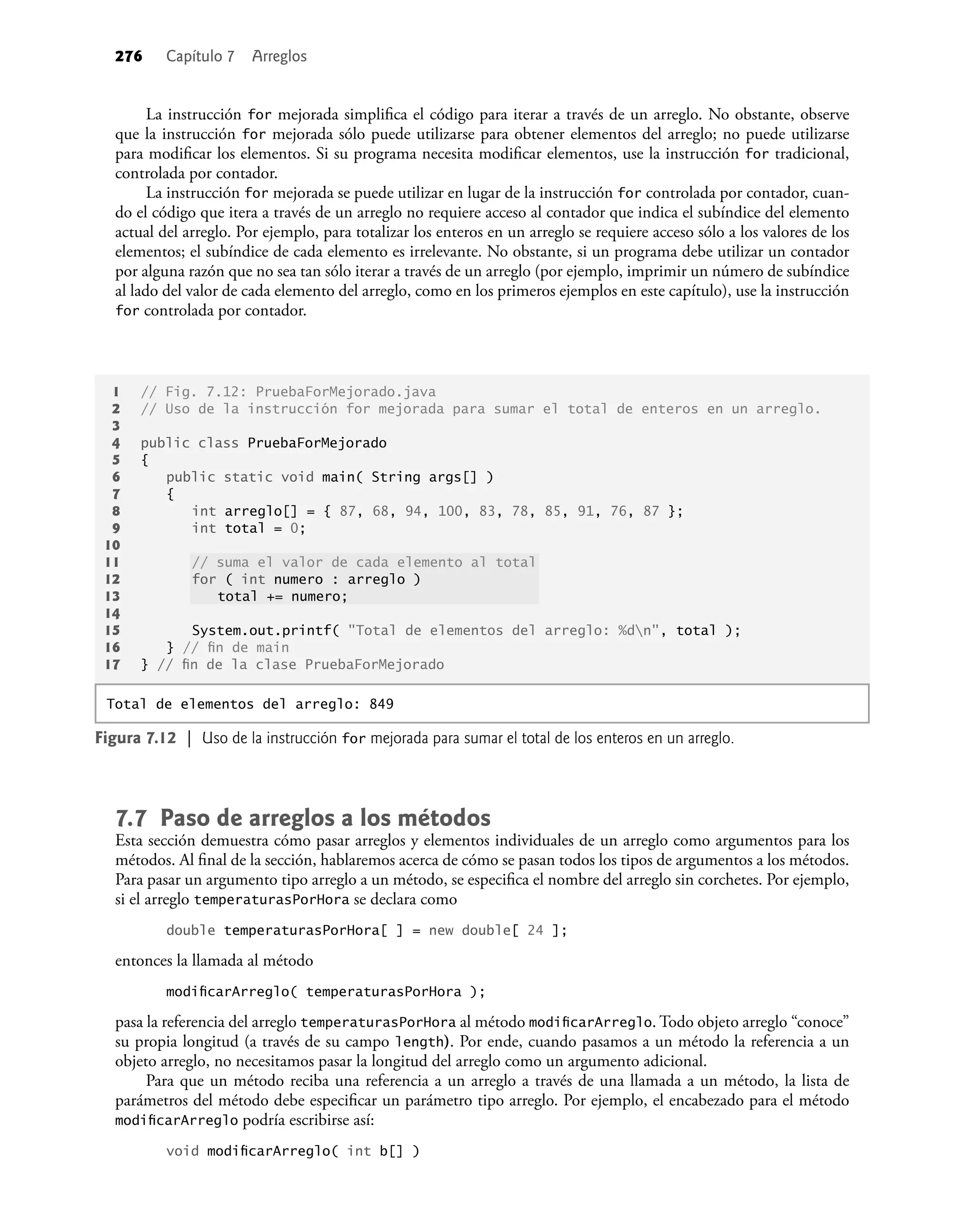 276 Capítulo 7 Arreglos
La instrucción for mejorada simpliﬁca el código para iterar a través de un arreglo. No obstante, observe
que la instrucción for mejorada sólo puede utilizarse para obtener elementos del arreglo; no puede utilizarse
para modiﬁcar los elementos. Si su programa necesita modiﬁcar elementos, use la instrucción for tradicional,
controlada por contador.
La instrucción for mejorada se puede utilizar en lugar de la instrucción for controlada por contador, cuan-
do el código que itera a través de un arreglo no requiere acceso al contador que indica el subíndice del elemento
actual del arreglo. Por ejemplo, para totalizar los enteros en un arreglo se requiere acceso sólo a los valores de los
elementos; el subíndice de cada elemento es irrelevante. No obstante, si un programa debe utilizar un contador
por alguna razón que no sea tan sólo iterar a través de un arreglo (por ejemplo, imprimir un número de subíndice
al lado del valor de cada elemento del arreglo, como en los primeros ejemplos en este capítulo), use la instrucción
for controlada por contador.
1 // Fig. 7.12: PruebaForMejorado.java
2 // Uso de la instrucción for mejorada para sumar el total de enteros en un arreglo.
3
4 public class PruebaForMejorado
5 {
6 public static void main( String args[] )
7 {
8 int arreglo[] = { 87, 68, 94, 100, 83, 78, 85, 91, 76, 87 };
9 int total = 0;
10
11 // suma el valor de cada elemento al total
12 for ( int numero : arreglo )
13 total += numero;
14
15 System.out.printf( "Total de elementos del arreglo: %dn", total );
16 } // ﬁn de main
17 } // ﬁn de la clase PruebaForMejorado
Figura 7.12 | Uso de la instrucción for mejorada para sumar el total de los enteros en un arreglo.
Total de elementos del arreglo: 849
7.7 Paso de arreglos a los métodos
Esta sección demuestra cómo pasar arreglos y elementos individuales de un arreglo como argumentos para los
métodos. Al ﬁnal de la sección, hablaremos acerca de cómo se pasan todos los tipos de argumentos a los métodos.
Para pasar un argumento tipo arreglo a un método, se especiﬁca el nombre del arreglo sin corchetes. Por ejemplo,
si el arreglo temperaturasPorHora se declara como
double temperaturasPorHora[ ] = new double[ 24 ];
entonces la llamada al método
modiﬁcarArreglo( temperaturasPorHora );
pasa la referencia del arreglo temperaturasPorHora al método modiﬁcarArreglo. Todo objeto arreglo “conoce”
su propia longitud (a través de su campo length). Por ende, cuando pasamos a un método la referencia a un
objeto arreglo, no necesitamos pasar la longitud del arreglo como un argumento adicional.
Para que un método reciba una referencia a un arreglo a través de una llamada a un método, la lista de
parámetros del método debe especiﬁcar un parámetro tipo arreglo. Por ejemplo, el encabezado para el método
modiﬁcarArreglo podría escribirse así:
void modiﬁcarArreglo( int b[] )
 