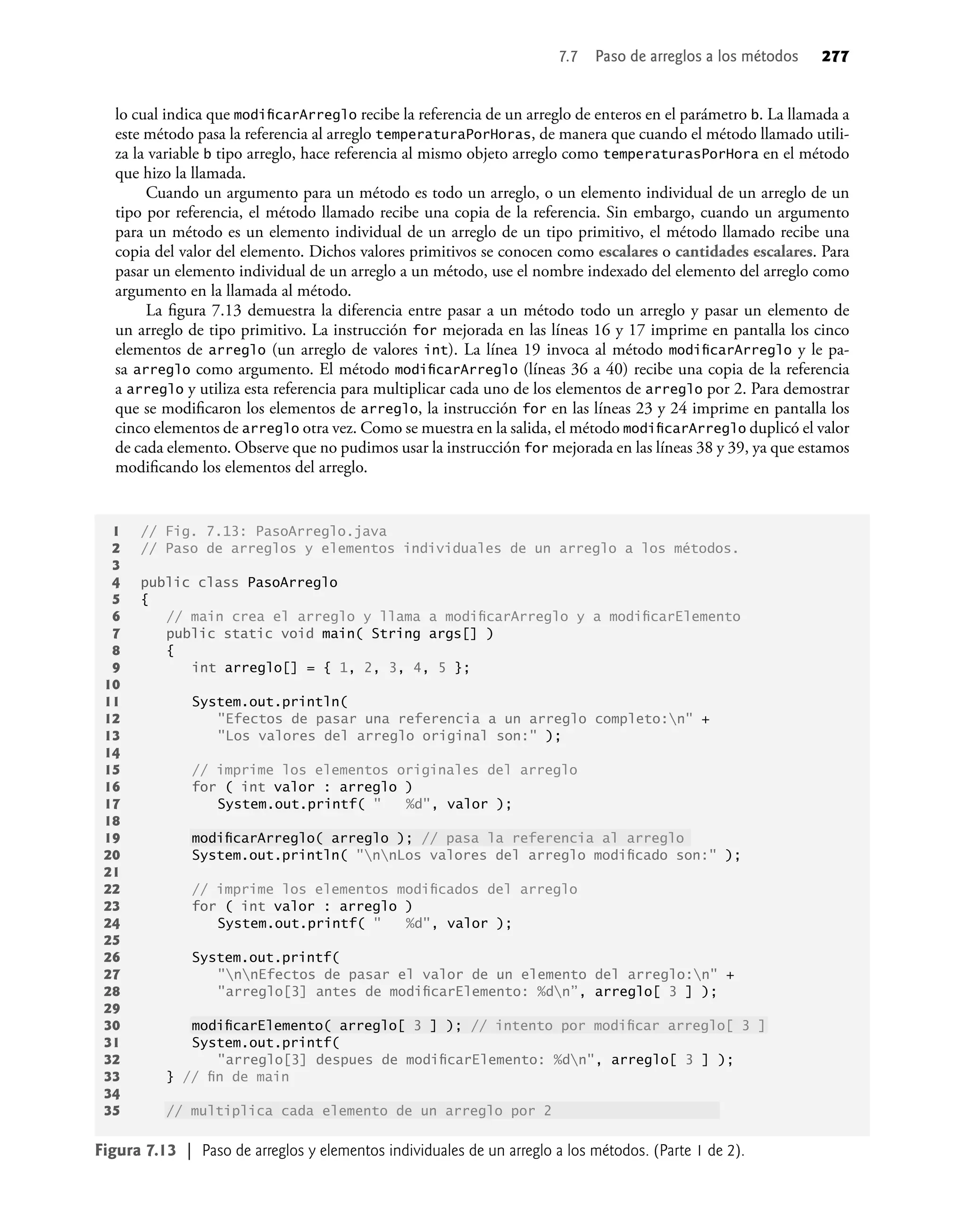 lo cual indica que modiﬁcarArreglo recibe la referencia de un arreglo de enteros en el parámetro b. La llamada a
este método pasa la referencia al arreglo temperaturaPorHoras, de manera que cuando el método llamado utili-
za la variable b tipo arreglo, hace referencia al mismo objeto arreglo como temperaturasPorHora en el método
que hizo la llamada.
Cuando un argumento para un método es todo un arreglo, o un elemento individual de un arreglo de un
tipo por referencia, el método llamado recibe una copia de la referencia. Sin embargo, cuando un argumento
para un método es un elemento individual de un arreglo de un tipo primitivo, el método llamado recibe una
copia del valor del elemento. Dichos valores primitivos se conocen como escalares o cantidades escalares. Para
pasar un elemento individual de un arreglo a un método, use el nombre indexado del elemento del arreglo como
argumento en la llamada al método.
La ﬁgura 7.13 demuestra la diferencia entre pasar a un método todo un arreglo y pasar un elemento de
un arreglo de tipo primitivo. La instrucción for mejorada en las líneas 16 y 17 imprime en pantalla los cinco
elementos de arreglo (un arreglo de valores int). La línea 19 invoca al método modiﬁcarArreglo y le pa-
sa arreglo como argumento. El método modiﬁcarArreglo (líneas 36 a 40) recibe una copia de la referencia
a arreglo y utiliza esta referencia para multiplicar cada uno de los elementos de arreglo por 2. Para demostrar
que se modiﬁcaron los elementos de arreglo, la instrucción for en las líneas 23 y 24 imprime en pantalla los
cinco elementos de arreglo otra vez. Como se muestra en la salida, el método modiﬁcarArreglo duplicó el valor
de cada elemento. Observe que no pudimos usar la instrucción for mejorada en las líneas 38 y 39, ya que estamos
modiﬁcando los elementos del arreglo.
7.7 Paso de arreglos a los métodos 277
1 // Fig. 7.13: PasoArreglo.java
2 // Paso de arreglos y elementos individuales de un arreglo a los métodos.
3
4 public class PasoArreglo
5 {
6 // main crea el arreglo y llama a modiﬁcarArreglo y a modiﬁcarElemento
7 public static void main( String args[] )
8 {
9 int arreglo[] = { 1, 2, 3, 4, 5 };
10
11 System.out.println(
12 "Efectos de pasar una referencia a un arreglo completo:n" +
13 "Los valores del arreglo original son:" );
14
15 // imprime los elementos originales del arreglo
16 for ( int valor : arreglo )
17 System.out.printf( " %d", valor );
18
19 modiﬁcarArreglo( arreglo ); // pasa la referencia al arreglo
20 System.out.println( "nnLos valores del arreglo modiﬁcado son:" );
21
22 // imprime los elementos modiﬁcados del arreglo
23 for ( int valor : arreglo )
24 System.out.printf( " %d", valor );
25
26 System.out.printf(
27 "nnEfectos de pasar el valor de un elemento del arreglo:n" +
28 "arreglo[3] antes de modiﬁcarElemento: %dn”, arreglo[ 3 ] );
29
30 modiﬁcarElemento( arreglo[ 3 ] ); // intento por modiﬁcar arreglo[ 3 ]
31 System.out.printf(
32 "arreglo[3] despues de modiﬁcarElemento: %dn", arreglo[ 3 ] );
33 } // ﬁn de main
34
35 // multiplica cada elemento de un arreglo por 2
Figura 7.13 | Paso de arreglos y elementos individuales de un arreglo a los métodos. (Parte 1 de 2).
 