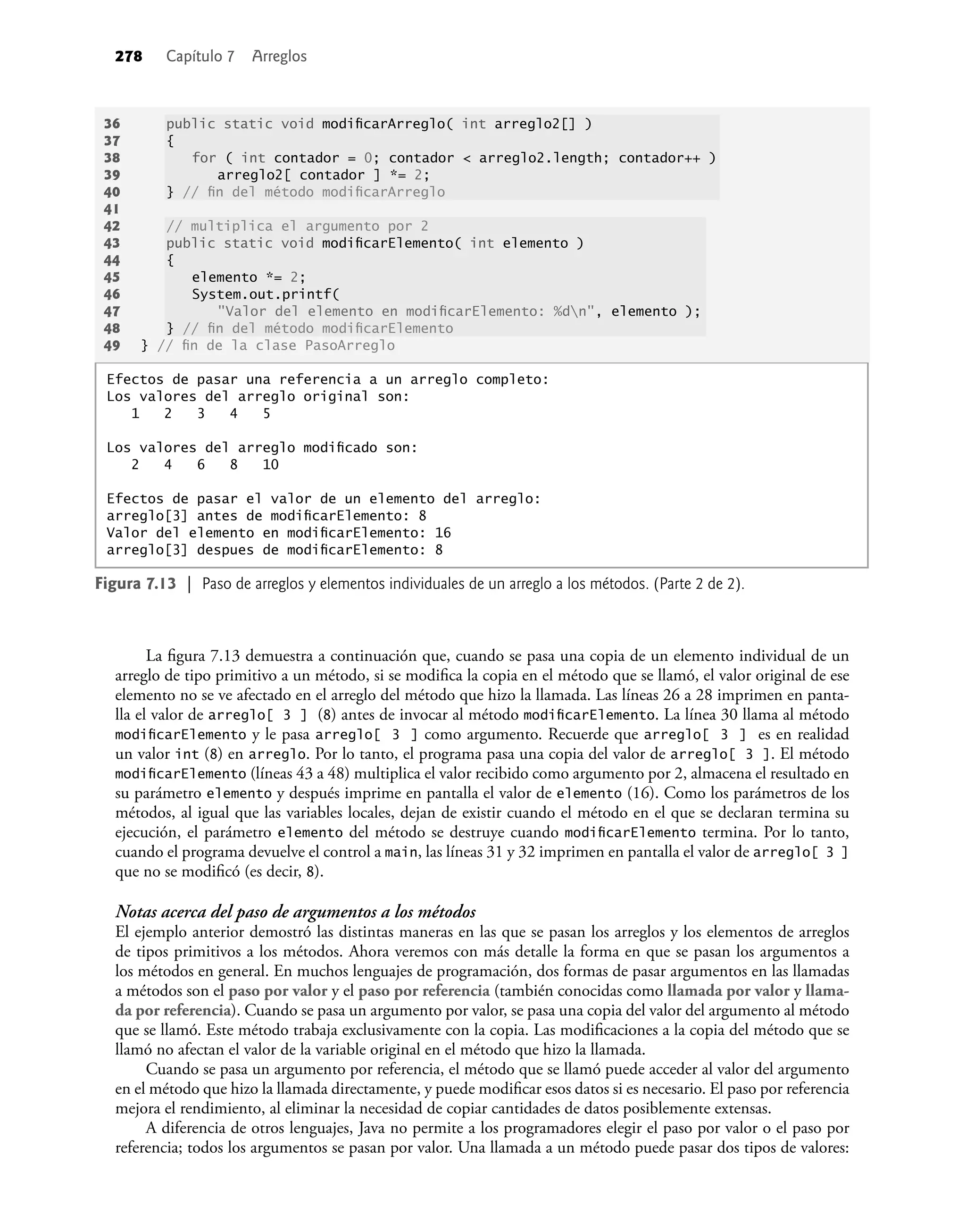 278 Capítulo 7 Arreglos
Figura 7.13 | Paso de arreglos y elementos individuales de un arreglo a los métodos. (Parte 2 de 2).
Efectos de pasar una referencia a un arreglo completo:
Los valores del arreglo original son:
1 2 3 4 5
Los valores del arreglo modiﬁcado son:
2 4 6 8 10
Efectos de pasar el valor de un elemento del arreglo:
arreglo[3] antes de modiﬁcarElemento: 8
Valor del elemento en modiﬁcarElemento: 16
arreglo[3] despues de modiﬁcarElemento: 8
36 public static void modiﬁcarArreglo( int arreglo2[] )
37 {
38 for ( int contador = 0; contador < arreglo2.length; contador++ )
39 arreglo2[ contador ] *= 2;
40 } // ﬁn del método modiﬁcarArreglo
41
42 // multiplica el argumento por 2
43 public static void modiﬁcarElemento( int elemento )
44 {
45 elemento *= 2;
46 System.out.printf(
47 "Valor del elemento en modiﬁcarElemento: %dn", elemento );
48 } // ﬁn del método modiﬁcarElemento
49 } // ﬁn de la clase PasoArreglo
La ﬁgura 7.13 demuestra a continuación que, cuando se pasa una copia de un elemento individual de un
arreglo de tipo primitivo a un método, si se modiﬁca la copia en el método que se llamó, el valor original de ese
elemento no se ve afectado en el arreglo del método que hizo la llamada. Las líneas 26 a 28 imprimen en panta-
lla el valor de arreglo[ 3 ] (8) antes de invocar al método modiﬁcarElemento. La línea 30 llama al método
modiﬁcarElemento y le pasa arreglo[ 3 ] como argumento. Recuerde que arreglo[ 3 ] es en realidad
un valor int (8) en arreglo. Por lo tanto, el programa pasa una copia del valor de arreglo[ 3 ]. El método
modiﬁcarElemento (líneas 43 a 48) multiplica el valor recibido como argumento por 2, almacena el resultado en
su parámetro elemento y después imprime en pantalla el valor de elemento (16). Como los parámetros de los
métodos, al igual que las variables locales, dejan de existir cuando el método en el que se declaran termina su
ejecución, el parámetro elemento del método se destruye cuando modiﬁcarElemento termina. Por lo tanto,
cuando el programa devuelve el control a main, las líneas 31 y 32 imprimen en pantalla el valor de arreglo[ 3 ]
que no se modiﬁcó (es decir, 8).
Notas acerca del paso de argumentos a los métodos
El ejemplo anterior demostró las distintas maneras en las que se pasan los arreglos y los elementos de arreglos
de tipos primitivos a los métodos. Ahora veremos con más detalle la forma en que se pasan los argumentos a
los métodos en general. En muchos lenguajes de programación, dos formas de pasar argumentos en las llamadas
a métodos son el paso por valor y el paso por referencia (también conocidas como llamada por valor y llama-
da por referencia). Cuando se pasa un argumento por valor, se pasa una copia del valor del argumento al método
que se llamó. Este método trabaja exclusivamente con la copia. Las modiﬁcaciones a la copia del método que se
llamó no afectan el valor de la variable original en el método que hizo la llamada.
Cuando se pasa un argumento por referencia, el método que se llamó puede acceder al valor del argumento
en el método que hizo la llamada directamente, y puede modiﬁcar esos datos si es necesario. El paso por referencia
mejora el rendimiento, al eliminar la necesidad de copiar cantidades de datos posiblemente extensas.
A diferencia de otros lenguajes, Java no permite a los programadores elegir el paso por valor o el paso por
referencia; todos los argumentos se pasan por valor. Una llamada a un método puede pasar dos tipos de valores:
 