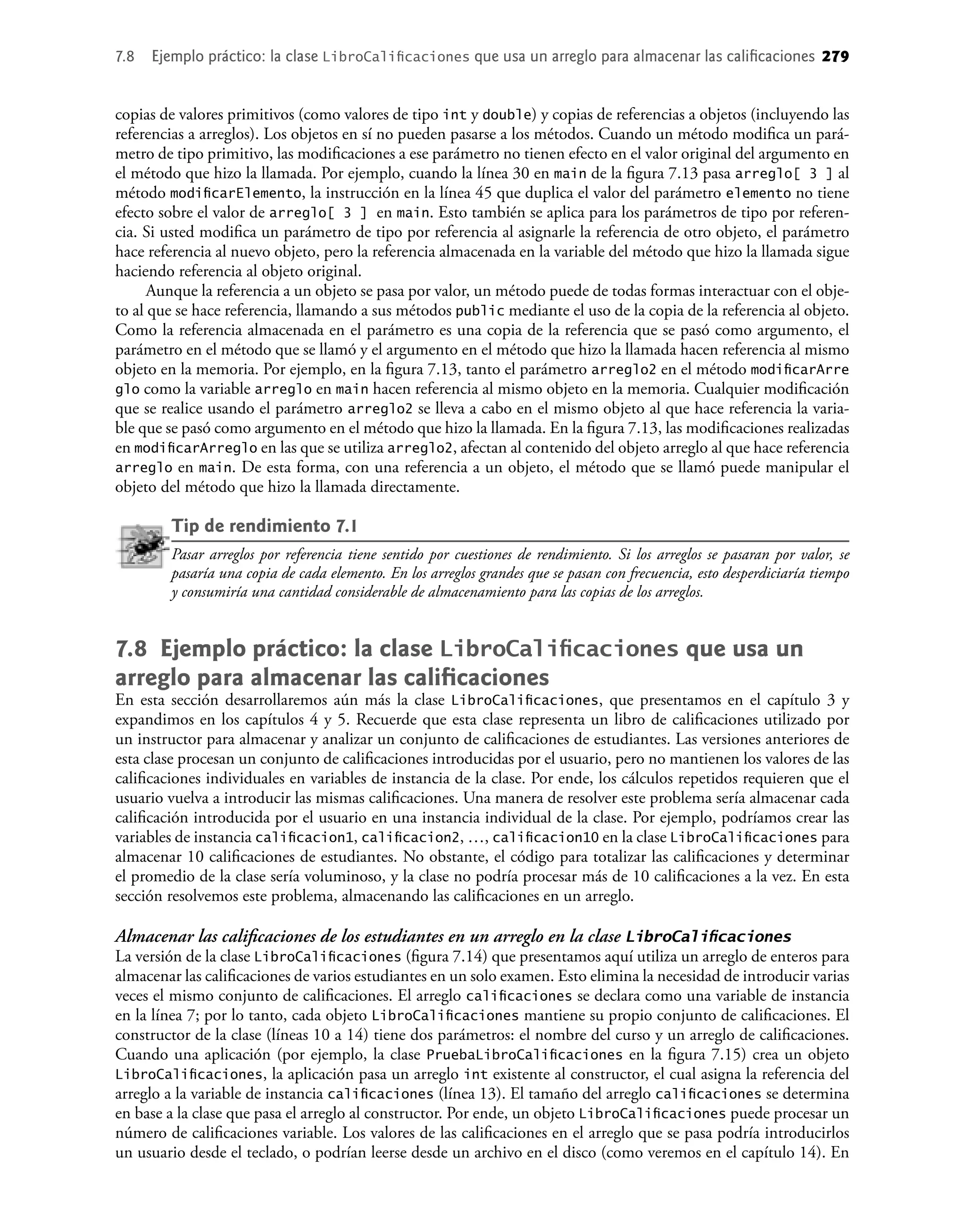 copias de valores primitivos (como valores de tipo int y double) y copias de referencias a objetos (incluyendo las
referencias a arreglos). Los objetos en sí no pueden pasarse a los métodos. Cuando un método modiﬁca un pará-
metro de tipo primitivo, las modiﬁcaciones a ese parámetro no tienen efecto en el valor original del argumento en
el método que hizo la llamada. Por ejemplo, cuando la línea 30 en main de la ﬁgura 7.13 pasa arreglo[ 3 ] al
método modiﬁcarElemento, la instrucción en la línea 45 que duplica el valor del parámetro elemento no tiene
efecto sobre el valor de arreglo[ 3 ] en main. Esto también se aplica para los parámetros de tipo por referen-
cia. Si usted modiﬁca un parámetro de tipo por referencia al asignarle la referencia de otro objeto, el parámetro
hace referencia al nuevo objeto, pero la referencia almacenada en la variable del método que hizo la llamada sigue
haciendo referencia al objeto original.
Aunque la referencia a un objeto se pasa por valor, un método puede de todas formas interactuar con el obje-
to al que se hace referencia, llamando a sus métodos public mediante el uso de la copia de la referencia al objeto.
Como la referencia almacenada en el parámetro es una copia de la referencia que se pasó como argumento, el
parámetro en el método que se llamó y el argumento en el método que hizo la llamada hacen referencia al mismo
objeto en la memoria. Por ejemplo, en la ﬁgura 7.13, tanto el parámetro arreglo2 en el método modiﬁcarArre
glo como la variable arreglo en main hacen referencia al mismo objeto en la memoria. Cualquier modiﬁcación
que se realice usando el parámetro arreglo2 se lleva a cabo en el mismo objeto al que hace referencia la varia-
ble que se pasó como argumento en el método que hizo la llamada. En la ﬁgura 7.13, las modiﬁcaciones realizadas
en modiﬁcarArreglo en las que se utiliza arreglo2, afectan al contenido del objeto arreglo al que hace referencia
arreglo en main. De esta forma, con una referencia a un objeto, el método que se llamó puede manipular el
objeto del método que hizo la llamada directamente.
Tip de rendimiento 7.1
Pasar arreglos por referencia tiene sentido por cuestiones de rendimiento. Si los arreglos se pasaran por valor, se
pasaría una copia de cada elemento. En los arreglos grandes que se pasan con frecuencia, esto desperdiciaría tiempo
y consumiría una cantidad considerable de almacenamiento para las copias de los arreglos.
7.8 Ejemplo práctico: la clase LibroCaliﬁcaciones que usa un
arreglo para almacenar las caliﬁcaciones
En esta sección desarrollaremos aún más la clase LibroCaliﬁcaciones, que presentamos en el capítulo 3 y
expandimos en los capítulos 4 y 5. Recuerde que esta clase representa un libro de caliﬁcaciones utilizado por
un instructor para almacenar y analizar un conjunto de caliﬁcaciones de estudiantes. Las versiones anteriores de
esta clase procesan un conjunto de caliﬁcaciones introducidas por el usuario, pero no mantienen los valores de las
caliﬁcaciones individuales en variables de instancia de la clase. Por ende, los cálculos repetidos requieren que el
usuario vuelva a introducir las mismas caliﬁcaciones. Una manera de resolver este problema sería almacenar cada
caliﬁcación introducida por el usuario en una instancia individual de la clase. Por ejemplo, podríamos crear las
variables de instancia caliﬁcacion1, caliﬁcacion2, …, caliﬁcacion10 en la clase LibroCaliﬁcaciones para
almacenar 10 caliﬁcaciones de estudiantes. No obstante, el código para totalizar las caliﬁcaciones y determinar
el promedio de la clase sería voluminoso, y la clase no podría procesar más de 10 caliﬁcaciones a la vez. En esta
sección resolvemos este problema, almacenando las caliﬁcaciones en un arreglo.
Almacenar las caliﬁcaciones de los estudiantes en un arreglo en la clase LibroCaliﬁcaciones
La versión de la clase LibroCaliﬁcaciones (ﬁgura 7.14) que presentamos aquí utiliza un arreglo de enteros para
almacenar las caliﬁcaciones de varios estudiantes en un solo examen. Esto elimina la necesidad de introducir varias
veces el mismo conjunto de caliﬁcaciones. El arreglo caliﬁcaciones se declara como una variable de instancia
en la línea 7; por lo tanto, cada objeto LibroCaliﬁcaciones mantiene su propio conjunto de caliﬁcaciones. El
constructor de la clase (líneas 10 a 14) tiene dos parámetros: el nombre del curso y un arreglo de caliﬁcaciones.
Cuando una aplicación (por ejemplo, la clase PruebaLibroCaliﬁcaciones en la ﬁgura 7.15) crea un objeto
LibroCaliﬁcaciones, la aplicación pasa un arreglo int existente al constructor, el cual asigna la referencia del
arreglo a la variable de instancia caliﬁcaciones (línea 13). El tamaño del arreglo caliﬁcaciones se determina
en base a la clase que pasa el arreglo al constructor. Por ende, un objeto LibroCaliﬁcaciones puede procesar un
número de caliﬁcaciones variable. Los valores de las caliﬁcaciones en el arreglo que se pasa podría introducirlos
un usuario desde el teclado, o podrían leerse desde un archivo en el disco (como veremos en el capítulo 14). En
7.8 Ejemplo práctico: la clase LibroCaliﬁcaciones que usa un arreglo para almacenar las caliﬁcaciones 279
 