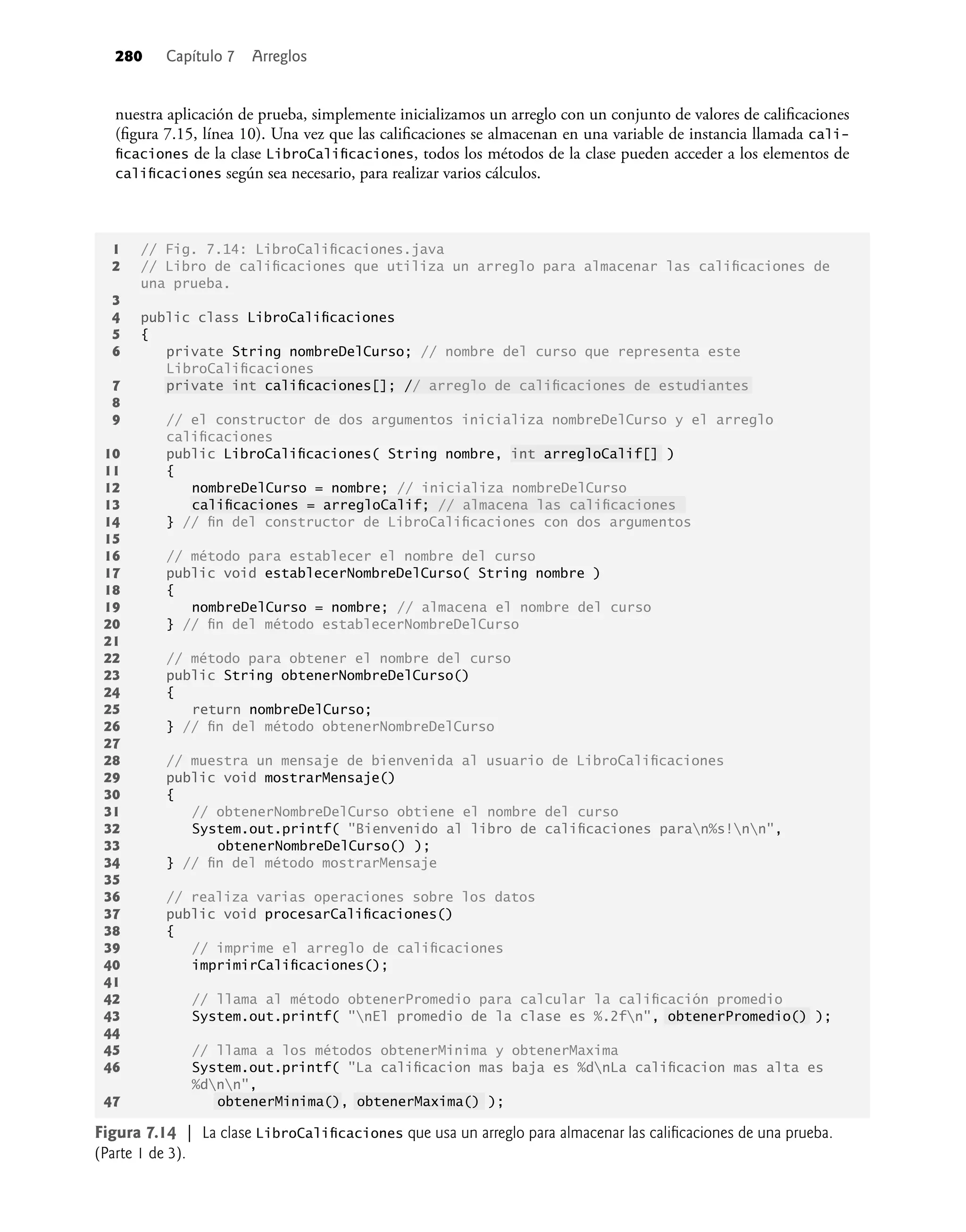 280 Capítulo 7 Arreglos
nuestra aplicación de prueba, simplemente inicializamos un arreglo con un conjunto de valores de caliﬁcaciones
(ﬁgura 7.15, línea 10). Una vez que las caliﬁcaciones se almacenan en una variable de instancia llamada cali-
ﬁcaciones de la clase LibroCaliﬁcaciones, todos los métodos de la clase pueden acceder a los elementos de
caliﬁcaciones según sea necesario, para realizar varios cálculos.
1 // Fig. 7.14: LibroCaliﬁcaciones.java
2 // Libro de caliﬁcaciones que utiliza un arreglo para almacenar las caliﬁcaciones de
una prueba.
3
4 public class LibroCaliﬁcaciones
5 {
6 private String nombreDelCurso; // nombre del curso que representa este
LibroCaliﬁcaciones
7 private int caliﬁcaciones[]; // arreglo de caliﬁcaciones de estudiantes
8
9 // el constructor de dos argumentos inicializa nombreDelCurso y el arreglo
caliﬁcaciones
10 public LibroCaliﬁcaciones( String nombre, int arregloCalif[] )
11 {
12 nombreDelCurso = nombre; // inicializa nombreDelCurso
13 caliﬁcaciones = arregloCalif; // almacena las caliﬁcaciones
14 } // ﬁn del constructor de LibroCaliﬁcaciones con dos argumentos
15
16 // método para establecer el nombre del curso
17 public void establecerNombreDelCurso( String nombre )
18 {
19 nombreDelCurso = nombre; // almacena el nombre del curso
20 } // ﬁn del método establecerNombreDelCurso
21
22 // método para obtener el nombre del curso
23 public String obtenerNombreDelCurso()
24 {
25 return nombreDelCurso;
26 } // ﬁn del método obtenerNombreDelCurso
27
28 // muestra un mensaje de bienvenida al usuario de LibroCaliﬁcaciones
29 public void mostrarMensaje()
30 {
31 // obtenerNombreDelCurso obtiene el nombre del curso
32 System.out.printf( "Bienvenido al libro de caliﬁcaciones paran%s!nn",
33 obtenerNombreDelCurso() );
34 } // ﬁn del método mostrarMensaje
35
36 // realiza varias operaciones sobre los datos
37 public void procesarCaliﬁcaciones()
38 {
39 // imprime el arreglo de caliﬁcaciones
40 imprimirCaliﬁcaciones();
41
42 // llama al método obtenerPromedio para calcular la caliﬁcación promedio
43 System.out.printf( "nEl promedio de la clase es %.2fn", obtenerPromedio() );
44
45 // llama a los métodos obtenerMinima y obtenerMaxima
46 System.out.printf( "La caliﬁcacion mas baja es %dnLa caliﬁcacion mas alta es
%dnn",
47 obtenerMinima(), obtenerMaxima() );
Figura 7.14 | La clase LibroCaliﬁcaciones que usa un arreglo para almacenar las caliﬁcaciones de una prueba.
(Parte 1 de 3).
 