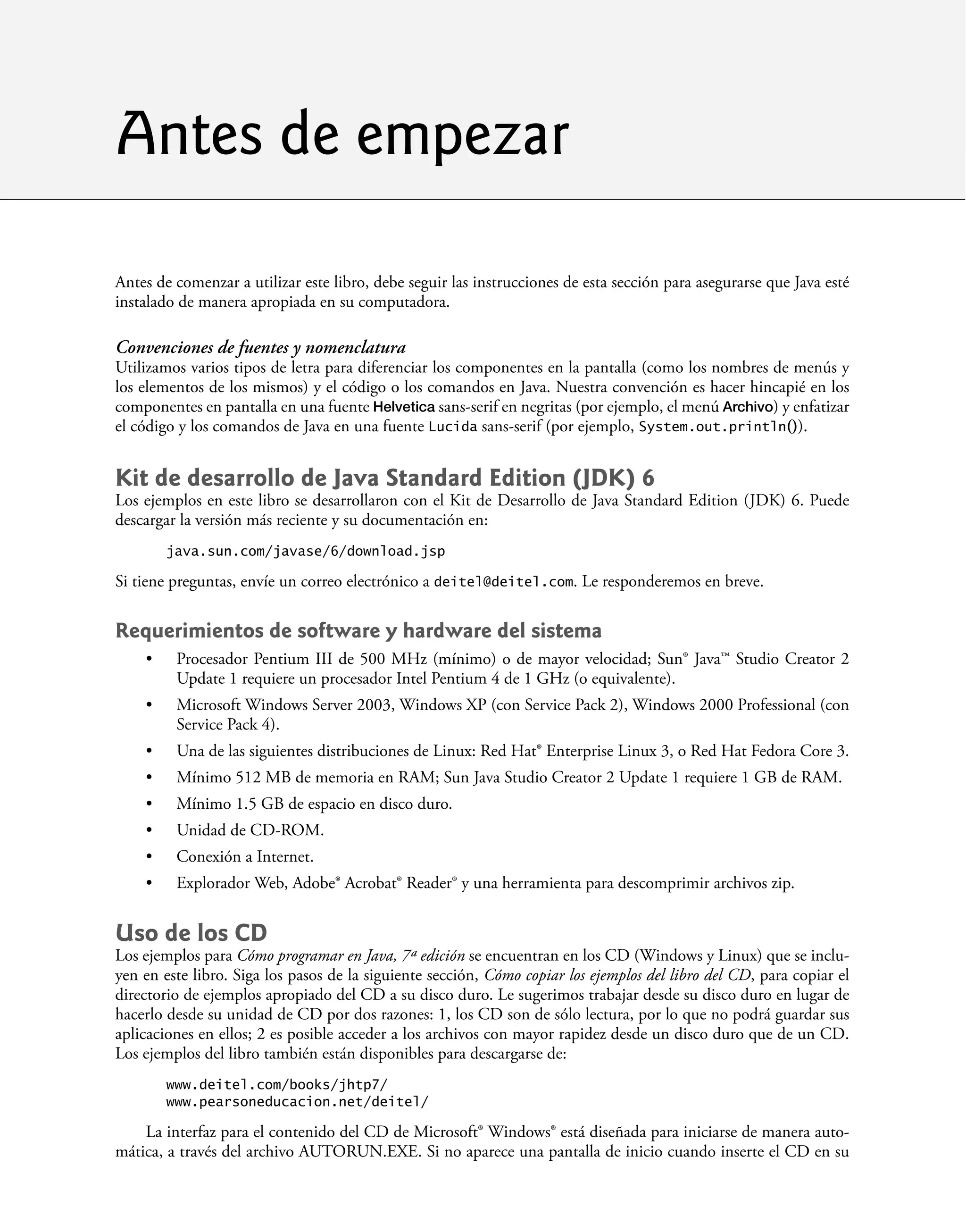 Antes de comenzar a utilizar este libro, debe seguir las instrucciones de esta sección para asegurarse que Java esté
instalado de manera apropiada en su computadora.
Convenciones de fuentes y nomenclatura
Utilizamos varios tipos de letra para diferenciar los componentes en la pantalla (como los nombres de menús y
los elementos de los mismos) y el código o los comandos en Java. Nuestra convención es hacer hincapié en los
componentes en pantalla en una fuente Helvetica sans-serif en negritas (por ejemplo, el menú Archivo) y enfatizar
el código y los comandos de Java en una fuente Lucida sans-serif (por ejemplo, System.out.println()).
Kit de desarrollo de Java Standard Edition (JDK) 6
Los ejemplos en este libro se desarrollaron con el Kit de Desarrollo de Java Standard Edition (JDK) 6. Puede
descargar la versión más reciente y su documentación en:
java.sun.com/javase/6/download.jsp
Si tiene preguntas, envíe un correo electrónico a deitel@deitel.com. Le responderemos en breve.
Requerimientos de software y hardware del sistema
Procesador Pentium III de 500 MHz (mínimo) o de mayor velocidad; Sun® Java™ Studio Creator 2
Update 1 requiere un procesador Intel Pentium 4 de 1 GHz (o equivalente).
Microsoft Windows Server 2003, Windows XP (con Service Pack 2), Windows 2000 Professional (con
Service Pack 4).
Una de las siguientes distribuciones de Linux: Red Hat® Enterprise Linux 3, o Red Hat Fedora Core 3.
Mínimo 512 MB de memoria en RAM; Sun Java Studio Creator 2 Update 1 requiere 1 GB de RAM.
Mínimo 1.5 GB de espacio en disco duro.
Unidad de CD-ROM.
Conexión a Internet.
Explorador Web, Adobe® Acrobat® Reader® y una herramienta para descomprimir archivos zip.
Uso de los CD
Los ejemplos para Cómo programar en Java, 7ª edición se encuentran en los CD (Windows y Linux) que se inclu-
yen en este libro. Siga los pasos de la siguiente sección, Cómo copiar los ejemplos del libro del CD, para copiar el
directorio de ejemplos apropiado del CD a su disco duro. Le sugerimos trabajar desde su disco duro en lugar de
hacerlo desde su unidad de CD por dos razones: 1, los CD son de sólo lectura, por lo que no podrá guardar sus
aplicaciones en ellos; 2 es posible acceder a los archivos con mayor rapidez desde un disco duro que de un CD.
Los ejemplos del libro también están disponibles para descargarse de:
www.deitel.com/books/jhtp7/
www.pearsoneducacion.net/deitel/
La interfaz para el contenido del CD de Microsoft® Windows® está diseñada para iniciarse de manera auto-
mática, a través del archivo AUTORUN.EXE. Si no aparece una pantalla de inicio cuando inserte el CD en su
•
•
•
•
•
•
•
•
Antes de empezar
 