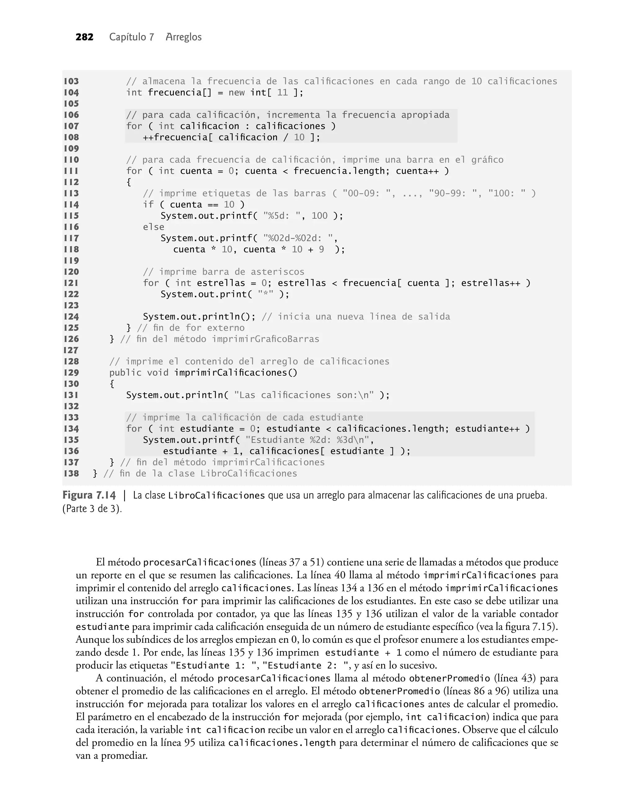 282 Capítulo 7 Arreglos
El método procesarCaliﬁcaciones (líneas 37 a 51) contiene una serie de llamadas a métodos que produce
un reporte en el que se resumen las caliﬁcaciones. La línea 40 llama al método imprimirCaliﬁcaciones para
imprimir el contenido del arreglo caliﬁcaciones. Las líneas 134 a 136 en el método imprimirCaliﬁcaciones
utilizan una instrucción for para imprimir las caliﬁcaciones de los estudiantes. En este caso se debe utilizar una
instrucción for controlada por contador, ya que las líneas 135 y 136 utilizan el valor de la variable contador
estudiante para imprimir cada caliﬁcación enseguida de un número de estudiante especíﬁco (vea la ﬁgura 7.15).
Aunque los subíndices de los arreglos empiezan en 0, lo común es que el profesor enumere a los estudiantes empe-
zando desde 1. Por ende, las líneas 135 y 136 imprimen estudiante + 1 como el número de estudiante para
producir las etiquetas "Estudiante 1: ", "Estudiante 2: ", y así en lo sucesivo.
A continuación, el método procesarCaliﬁcaciones llama al método obtenerPromedio (línea 43) para
obtener el promedio de las caliﬁcaciones en el arreglo. El método obtenerPromedio (líneas 86 a 96) utiliza una
instrucción for mejorada para totalizar los valores en el arreglo caliﬁcaciones antes de calcular el promedio.
El parámetro en el encabezado de la instrucción for mejorada (por ejemplo, int caliﬁcacion) indica que para
cada iteración, la variable int caliﬁcacion recibe un valor en el arreglo caliﬁcaciones. Observe que el cálculo
del promedio en la línea 95 utiliza caliﬁcaciones.length para determinar el número de caliﬁcaciones que se
van a promediar.
103 // almacena la frecuencia de las caliﬁcaciones en cada rango de 10 caliﬁcaciones
104 int frecuencia[] = new int[ 11 ];
105
106 // para cada caliﬁcación, incrementa la frecuencia apropiada
107 for ( int caliﬁcacion : caliﬁcaciones )
108 ++frecuencia[ caliﬁcacion / 10 ];
109
110 // para cada frecuencia de caliﬁcación, imprime una barra en el gráﬁco
111 for ( int cuenta = 0; cuenta < frecuencia.length; cuenta++ )
112 {
113 // imprime etiquetas de las barras ( "00-09: ", ..., "90-99: ", "100: " )
114 if ( cuenta == 10 )
115 System.out.printf( "%5d: ", 100 );
116 else
117 System.out.printf( "%02d-%02d: ",
118 cuenta * 10, cuenta * 10 + 9 );
119
120 // imprime barra de asteriscos
121 for ( int estrellas = 0; estrellas < frecuencia[ cuenta ]; estrellas++ )
122 System.out.print( "*" );
123
124 System.out.println(); // inicia una nueva línea de salida
125 } // ﬁn de for externo
126 } // ﬁn del método imprimirGraﬁcoBarras
127
128 // imprime el contenido del arreglo de caliﬁcaciones
129 public void imprimirCaliﬁcaciones()
130 {
131 System.out.println( "Las caliﬁcaciones son:n" );
132
133 // imprime la caliﬁcación de cada estudiante
134 for ( int estudiante = 0; estudiante < caliﬁcaciones.length; estudiante++ )
135 System.out.printf( "Estudiante %2d: %3dn",
136 estudiante + 1, caliﬁcaciones[ estudiante ] );
137 } // ﬁn del método imprimirCaliﬁcaciones
138 } // ﬁn de la clase LibroCaliﬁcaciones
Figura 7.14 | La clase LibroCaliﬁcaciones que usa un arreglo para almacenar las caliﬁcaciones de una prueba.
(Parte 3 de 3).
 