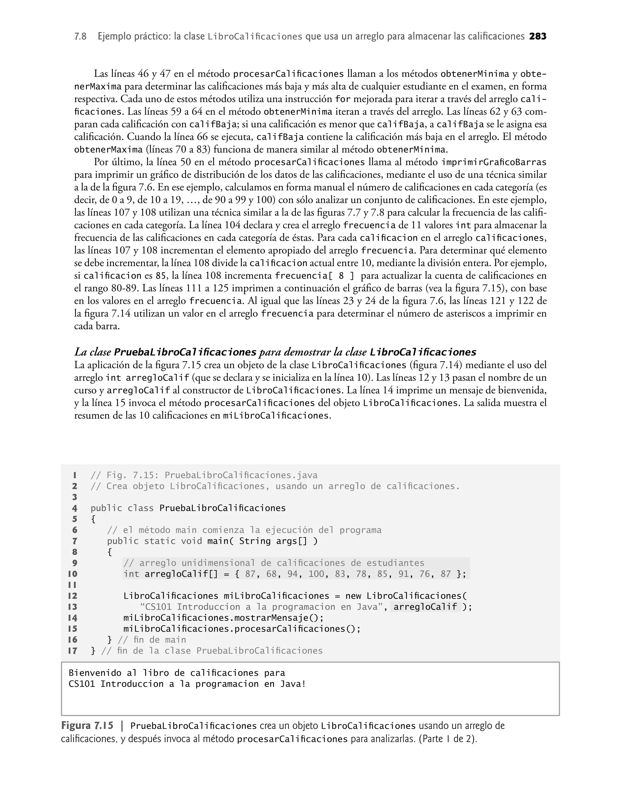 7.8 Ejemplo práctico: la clase LibroCaliﬁcaciones que usa un arreglo para almacenar las caliﬁcaciones 283
Las líneas 46 y 47 en el método procesarCaliﬁcaciones llaman a los métodos obtenerMinima y obte-
nerMaxima para determinar las caliﬁcaciones más baja y más alta de cualquier estudiante en el examen, en forma
respectiva. Cada uno de estos métodos utiliza una instrucción for mejorada para iterar a través del arreglo cali-
ﬁcaciones. Las líneas 59 a 64 en el método obtenerMinima iteran a través del arreglo. Las líneas 62 y 63 com-
paran cada caliﬁcación con califBaja; si una caliﬁcación es menor que califBaja, a califBaja se le asigna esa
caliﬁcación. Cuando la línea 66 se ejecuta, califBaja contiene la caliﬁcación más baja en el arreglo. El método
obtenerMaxima (líneas 70 a 83) funciona de manera similar al método obtenerMinima.
Por último, la línea 50 en el método procesarCaliﬁcaciones llama al método imprimirGraﬁcoBarras
para imprimir un gráﬁco de distribución de los datos de las caliﬁcaciones, mediante el uso de una técnica similar
a la de la ﬁgura 7.6. En ese ejemplo, calculamos en forma manual el número de caliﬁcaciones en cada categoría (es
decir, de 0 a 9, de 10 a 19, …, de 90 a 99 y 100) con sólo analizar un conjunto de caliﬁcaciones. En este ejemplo,
las líneas 107 y 108 utilizan una técnica similar a la de las ﬁguras 7.7 y 7.8 para calcular la frecuencia de las caliﬁ-
caciones en cada categoría. La línea 104 declara y crea el arreglo frecuencia de 11 valores int para almacenar la
frecuencia de las caliﬁcaciones en cada categoría de éstas. Para cada caliﬁcacion en el arreglo caliﬁcaciones,
las líneas 107 y 108 incrementan el elemento apropiado del arreglo frecuencia. Para determinar qué elemento
se debe incrementar, la línea 108 divide la caliﬁcacion actual entre 10, mediante la división entera. Por ejemplo,
si caliﬁcacion es 85, la línea 108 incrementa frecuencia[ 8 ] para actualizar la cuenta de caliﬁcaciones en
el rango 80-89. Las líneas 111 a 125 imprimen a continuación el gráﬁco de barras (vea la ﬁgura 7.15), con base
en los valores en el arreglo frecuencia. Al igual que las líneas 23 y 24 de la ﬁgura 7.6, las líneas 121 y 122 de
la ﬁgura 7.14 utilizan un valor en el arreglo frecuencia para determinar el número de asteriscos a imprimir en
cada barra.
La clase PruebaLibroCaliﬁcaciones para demostrar la clase LibroCaliﬁcaciones
La aplicación de la ﬁgura 7.15 crea un objeto de la clase LibroCaliﬁcaciones (ﬁgura 7.14) mediante el uso del
arreglo int arregloCalif (que se declara y se inicializa en la línea 10). Las líneas 12 y 13 pasan el nombre de un
curso y arregloCalif al constructor de LibroCaliﬁcaciones. La línea 14 imprime un mensaje de bienvenida,
y la línea 15 invoca el método procesarCaliﬁcaciones del objeto LibroCaliﬁcaciones. La salida muestra el
resumen de las 10 caliﬁcaciones en miLibroCaliﬁcaciones.
Figura 7.15 | PruebaLibroCaliﬁcaciones crea un objeto LibroCaliﬁcaciones usando un arreglo de
caliﬁcaciones, y después invoca al método procesarCaliﬁcaciones para analizarlas. (Parte 1 de 2).
1 // Fig. 7.15: PruebaLibroCaliﬁcaciones.java
2 // Crea objeto LibroCaliﬁcaciones, usando un arreglo de caliﬁcaciones.
3
4 public class PruebaLibroCaliﬁcaciones
5 {
6 // el método main comienza la ejecución del programa
7 public static void main( String args[] )
8 {
9 // arreglo unidimensional de caliﬁcaciones de estudiantes
10 int arregloCalif[] = { 87, 68, 94, 100, 83, 78, 85, 91, 76, 87 };
11
12 LibroCaliﬁcaciones miLibroCaliﬁcaciones = new LibroCaliﬁcaciones(
13 “CS101 Introduccion a la programacion en Java”, arregloCalif );
14 miLibroCaliﬁcaciones.mostrarMensaje();
15 miLibroCaliﬁcaciones.procesarCaliﬁcaciones();
16 } // ﬁn de main
17 } // ﬁn de la clase PruebaLibroCaliﬁcaciones
Bienvenido al libro de caliﬁcaciones para
CS101 Introduccion a la programacion en Java!
 