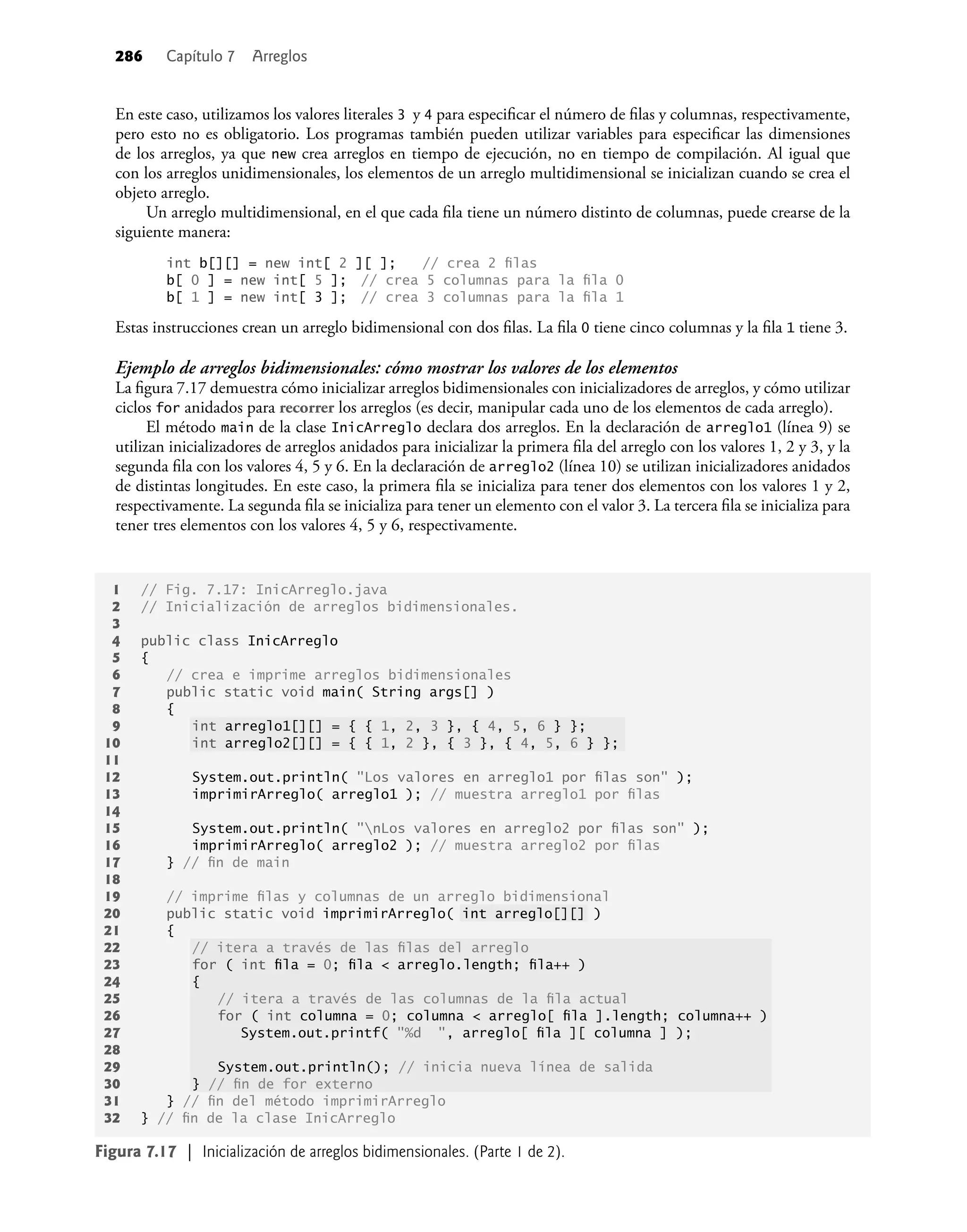 286 Capítulo 7 Arreglos
En este caso, utilizamos los valores literales 3 y 4 para especiﬁcar el número de ﬁlas y columnas, respectivamente,
pero esto no es obligatorio. Los programas también pueden utilizar variables para especiﬁcar las dimensiones
de los arreglos, ya que new crea arreglos en tiempo de ejecución, no en tiempo de compilación. Al igual que
con los arreglos unidimensionales, los elementos de un arreglo multidimensional se inicializan cuando se crea el
objeto arreglo.
Un arreglo multidimensional, en el que cada ﬁla tiene un número distinto de columnas, puede crearse de la
siguiente manera:
int b[][] = new int[ 2 ][ ]; // crea 2 ﬁlas
b[ 0 ] = new int[ 5 ]; // crea 5 columnas para la ﬁla 0
b[ 1 ] = new int[ 3 ]; // crea 3 columnas para la ﬁla 1
Estas instrucciones crean un arreglo bidimensional con dos ﬁlas. La ﬁla 0 tiene cinco columnas y la ﬁla 1 tiene 3.
Ejemplo de arreglos bidimensionales: cómo mostrar los valores de los elementos
La ﬁgura 7.17 demuestra cómo inicializar arreglos bidimensionales con inicializadores de arreglos, y cómo utilizar
ciclos for anidados para recorrer los arreglos (es decir, manipular cada uno de los elementos de cada arreglo).
El método main de la clase InicArreglo declara dos arreglos. En la declaración de arreglo1 (línea 9) se
utilizan inicializadores de arreglos anidados para inicializar la primera ﬁla del arreglo con los valores 1, 2 y 3, y la
segunda ﬁla con los valores 4, 5 y 6. En la declaración de arreglo2 (línea 10) se utilizan inicializadores anidados
de distintas longitudes. En este caso, la primera ﬁla se inicializa para tener dos elementos con los valores 1 y 2,
respectivamente. La segunda ﬁla se inicializa para tener un elemento con el valor 3. La tercera ﬁla se inicializa para
tener tres elementos con los valores 4, 5 y 6, respectivamente.
1 // Fig. 7.17: InicArreglo.java
2 // Inicialización de arreglos bidimensionales.
3
4 public class InicArreglo
5 {
6 // crea e imprime arreglos bidimensionales
7 public static void main( String args[] )
8 {
9 int arreglo1[][] = { { 1, 2, 3 }, { 4, 5, 6 } };
10 int arreglo2[][] = { { 1, 2 }, { 3 }, { 4, 5, 6 } };
11
12 System.out.println( "Los valores en arreglo1 por ﬁlas son" );
13 imprimirArreglo( arreglo1 ); // muestra arreglo1 por ﬁlas
14
15 System.out.println( "nLos valores en arreglo2 por ﬁlas son" );
16 imprimirArreglo( arreglo2 ); // muestra arreglo2 por ﬁlas
17 } // ﬁn de main
18
19 // imprime ﬁlas y columnas de un arreglo bidimensional
20 public static void imprimirArreglo( int arreglo[][] )
21 {
22 // itera a través de las ﬁlas del arreglo
23 for ( int ﬁla = 0; ﬁla < arreglo.length; ﬁla++ )
24 {
25 // itera a través de las columnas de la ﬁla actual
26 for ( int columna = 0; columna < arreglo[ ﬁla ].length; columna++ )
27 System.out.printf( "%d ", arreglo[ ﬁla ][ columna ] );
28
29 System.out.println(); // inicia nueva línea de salida
30 } // ﬁn de for externo
31 } // ﬁn del método imprimirArreglo
32 } // ﬁn de la clase InicArreglo
Figura 7.17 | Inicialización de arreglos bidimensionales. (Parte 1 de 2).
 