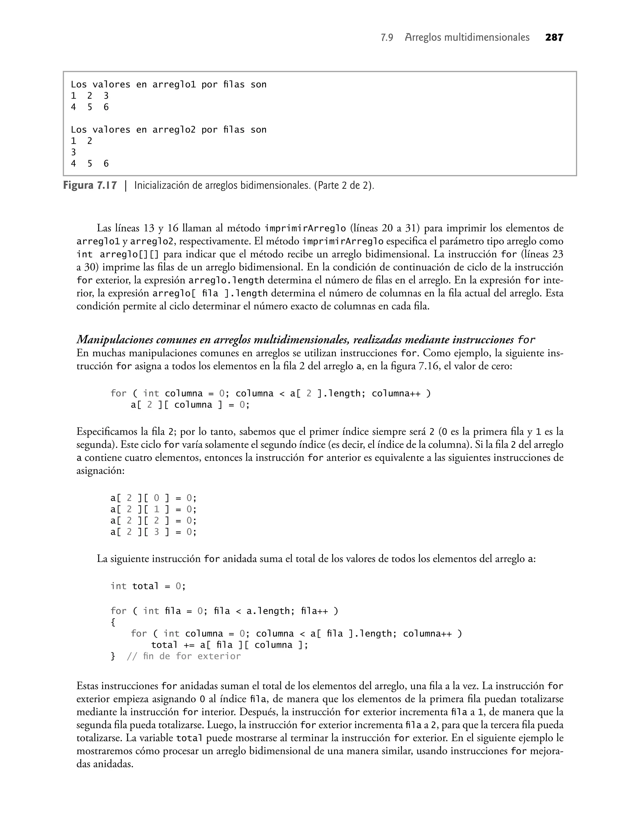 Las líneas 13 y 16 llaman al método imprimirArreglo (líneas 20 a 31) para imprimir los elementos de
arreglo1 y arreglo2, respectivamente. El método imprimirArreglo especiﬁca el parámetro tipo arreglo como
int arreglo[][] para indicar que el método recibe un arreglo bidimensional. La instrucción for (líneas 23
a 30) imprime las ﬁlas de un arreglo bidimensional. En la condición de continuación de ciclo de la instrucción
for exterior, la expresión arreglo.length determina el número de ﬁlas en el arreglo. En la expresión for inte-
rior, la expresión arreglo[ ﬁla ].length determina el número de columnas en la ﬁla actual del arreglo. Esta
condición permite al ciclo determinar el número exacto de columnas en cada ﬁla.
Manipulaciones comunes en arreglos multidimensionales, realizadas mediante instrucciones for
En muchas manipulaciones comunes en arreglos se utilizan instrucciones for. Como ejemplo, la siguiente ins-
trucción for asigna a todos los elementos en la ﬁla 2 del arreglo a, en la ﬁgura 7.16, el valor de cero:
for ( int columna = 0; columna < a[ 2 ].length; columna++ )
a[ 2 ][ columna ] = 0;
Especiﬁcamos la ﬁla 2; por lo tanto, sabemos que el primer índice siempre será 2 (0 es la primera ﬁla y 1 es la
segunda). Este ciclo for varía solamente el segundo índice (es decir, el índice de la columna). Si la ﬁla 2 del arreglo
a contiene cuatro elementos, entonces la instrucción for anterior es equivalente a las siguientes instrucciones de
asignación:
a[ 2 ][ 0 ] = 0;
a[ 2 ][ 1 ] = 0;
a[ 2 ][ 2 ] = 0;
a[ 2 ][ 3 ] = 0;
La siguiente instrucción for anidada suma el total de los valores de todos los elementos del arreglo a:
int total = 0;
for ( int ﬁla = 0; ﬁla < a.length; ﬁla++ )
{
for ( int columna = 0; columna < a[ ﬁla ].length; columna++ )
total += a[ ﬁla ][ columna ];
} // ﬁn de for exterior
Estas instrucciones for anidadas suman el total de los elementos del arreglo, una ﬁla a la vez. La instrucción for
exterior empieza asignando 0 al índice ﬁla, de manera que los elementos de la primera ﬁla puedan totalizarse
mediante la instrucción for interior. Después, la instrucción for exterior incrementa ﬁla a 1, de manera que la
segunda ﬁla pueda totalizarse. Luego, la instrucción for exterior incrementa ﬁla a 2, para que la tercera ﬁla pueda
totalizarse. La variable total puede mostrarse al terminar la instrucción for exterior. En el siguiente ejemplo le
mostraremos cómo procesar un arreglo bidimensional de una manera similar, usando instrucciones for mejora-
das anidadas.
7.9 Arreglos multidimensionales 287
Los valores en arreglo1 por ﬁlas son
1 2 3
4 5 6
Los valores en arreglo2 por ﬁlas son
1 2
3
4 5 6
Figura 7.17 | Inicialización de arreglos bidimensionales. (Parte 2 de 2).
 