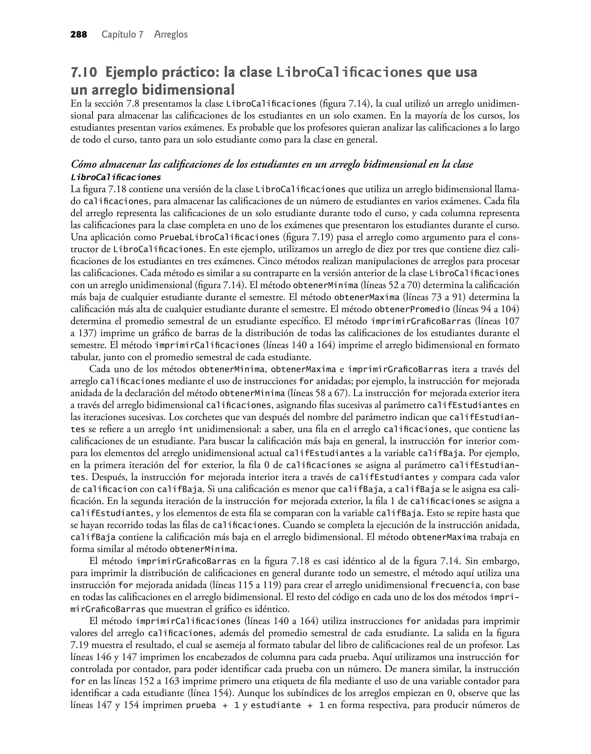 288 Capítulo 7 Arreglos
7.10 Ejemplo práctico: la clase LibroCaliﬁcaciones que usa
un arreglo bidimensional
En la sección 7.8 presentamos la clase LibroCaliﬁcaciones (ﬁgura 7.14), la cual utilizó un arreglo unidimen-
sional para almacenar las caliﬁcaciones de los estudiantes en un solo examen. En la mayoría de los cursos, los
estudiantes presentan varios exámenes. Es probable que los profesores quieran analizar las caliﬁcaciones a lo largo
de todo el curso, tanto para un solo estudiante como para la clase en general.
Cómo almacenar las caliﬁcaciones de los estudiantes en un arreglo bidimensional en la clase
LibroCaliﬁcaciones
La ﬁgura 7.18 contie