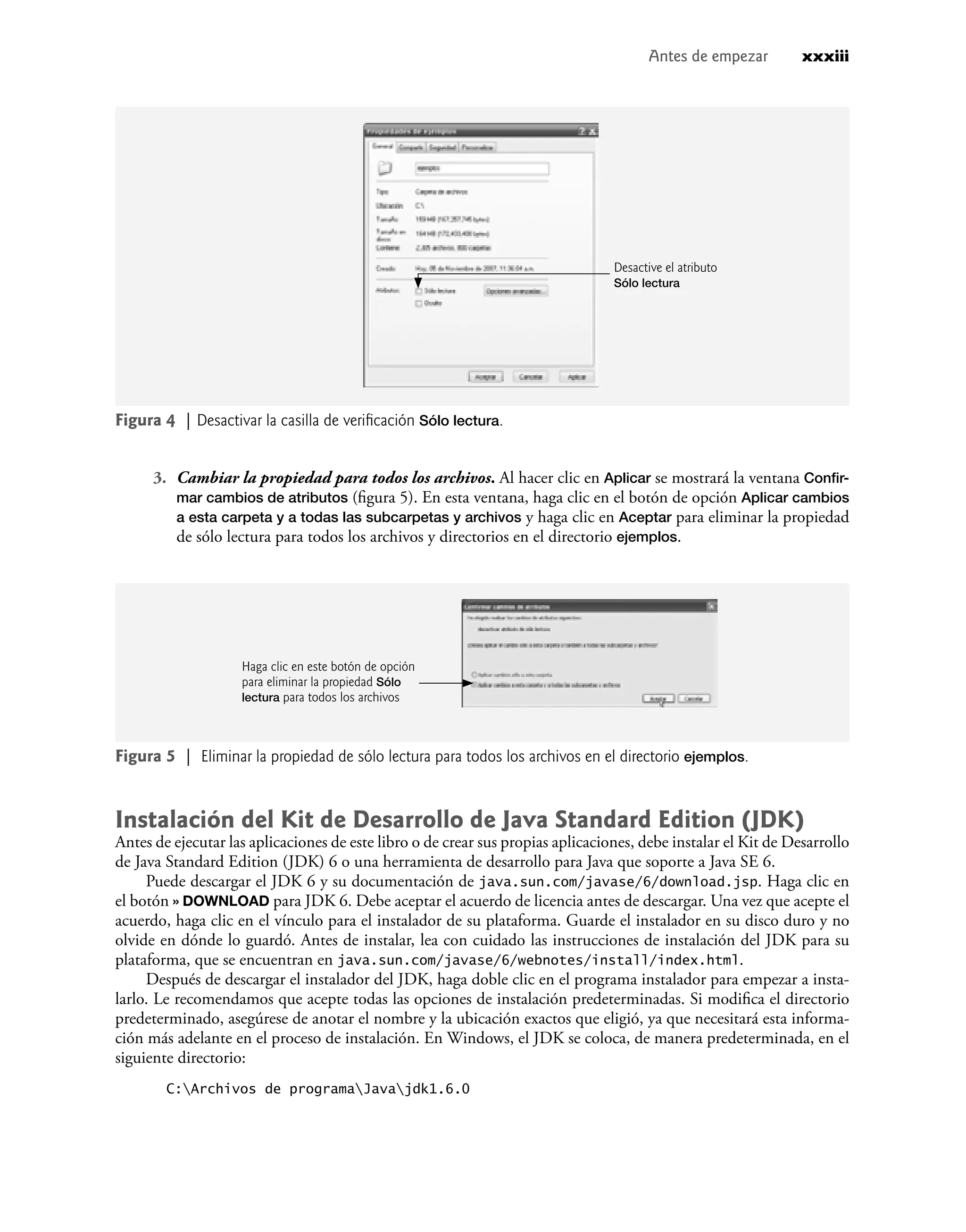 Figura 4 | Desactivar la casilla de veriﬁcación Sólo lectura.
Figura 5 | Eliminar la propiedad de sólo lectura para todos los archivos en el directorio ejemplos.
Antes de empezar xxxiii
3. Cambiar la propiedad para todos los archivos. Al hacer clic en Aplicar se mostrará la ventana Conﬁr-
mar cambios de atributos (ﬁgura 5). En esta ventana, haga clic en el botón de opción Aplicar cambios
a esta carpeta y a todas las subcarpetas y archivos y haga clic en Aceptar para eliminar la propiedad
de sólo lectura para todos los archivos y directorios en el directorio ejemplos.
Desactive el atributo
Sólo lectura
Instalación del Kit de Desarrollo de Java Standard Edition (JDK)
Antes de ejecutar las aplicaciones de este libro o de crear sus propias aplicaciones, debe instalar el Kit de Desarrollo
de Java Standard Edition (JDK) 6 o una herramienta de desarrollo para Java que soporte a Java SE 6.
Puede descargar el JDK 6 y su documentación de java.sun.com/javase/6/download.jsp. Haga clic en
el botón » DOWNLOAD para JDK 6. Debe aceptar el acuerdo de licencia antes de descargar. Una vez que acepte el
acuerdo, haga clic en el vínculo para el instalador de su plataforma. Guarde el instalador en su disco duro y no
olvide en dónde lo guardó. Antes de instalar, lea con cuidado las instrucciones de instalación del JDK para su
plataforma, que se encuentran en java.sun.com/javase/6/webnotes/install/index.html.
Después de descargar el instalador del JDK, haga doble clic en el programa instalador para empezar a insta-
larlo. Le recomendamos que acepte todas las opciones de instalación predeterminadas. Si modiﬁca el directorio
predeterminado, asegúrese de anotar el nombre y la ubicación exactos que eligió, ya que necesitará esta informa-
ción más adelante en el proceso de instalación. En Windows, el JDK se coloca, de manera predeterminada, en el
siguiente directorio:
C:Archivos de programaJavajdk1.6.0
Haga clic en este botón de opción
para eliminar la propiedad Sólo
lectura para todos los archivos
 