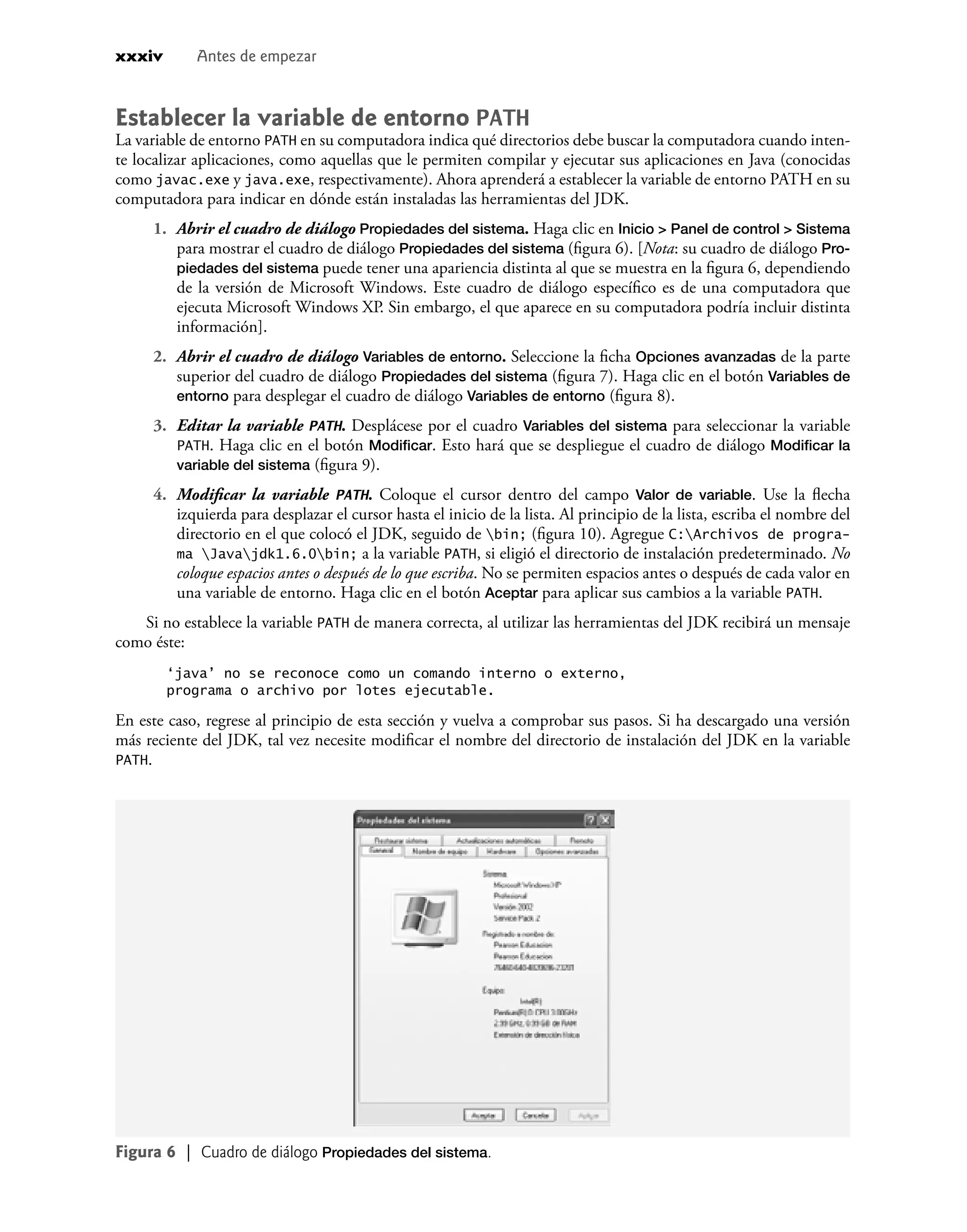 Establecer la variable de entorno PATH
La variable de entorno PATH en su computadora indica qué directorios debe buscar la computadora cuando inten-
te localizar aplicaciones, como aquellas que le permiten compilar y ejecutar sus aplicaciones en Java (conocidas
como javac.exe y java.exe, respectivamente). Ahora aprenderá a establecer la variable de entorno PATH en su
computadora para indicar en dónde están instaladas las herramientas del JDK.
1. Abrir el cuadro de diálogo Propiedades del sistema. Haga clic en Inicio > Panel de control > Sistema
para mostrar el cuadro de diálogo Propiedades del sistema (ﬁgura 6). [Nota: su cuadro de diálogo Pro-
piedades del sistema puede tener una apariencia distinta al que se muestra en la ﬁgura 6, dependiendo
de la versión de Microsoft Windows. Este cuadro de diálogo especíﬁco es de una computadora que
ejecuta Microsoft Windows XP. Sin embargo, el que aparece en su computadora podría incluir distinta
información].
2. Abrir el cuadro de diálogo Variables de entorno. Seleccione la ﬁcha Opciones avanzadas de la parte
superior del cuadro de diálogo Propiedades del sistema (ﬁgura 7). Haga clic en el botón Variables de
entorno para desplegar el cuadro de diálogo Variables de entorno (ﬁgura 8).
3. Editar la variable PATH. Desplácese por el cuadro Variables del sistema para seleccionar la variable
PATH. Haga clic en el botón Modiﬁcar. Esto hará que se despliegue el cuadro de diálogo Modiﬁcar la
variable del sistema (ﬁgura 9).
4. Modiﬁcar la variable PATH. Coloque el cursor dentro del campo Valor de variable. Use la ﬂecha
izquierda para desplazar el cursor hasta el inicio de la lista. Al principio de la lista, escriba el nombre del
directorio en el que colocó el JDK, seguido de bin; (ﬁgura 10). Agregue C:Archivos de progra-
ma Javajdk1.6.0bin; a la variable PATH, si eligió el directorio de instalación predeterminado. No
coloque espacios antes o después de lo que escriba. No se permiten espacios antes o después de cada valor en
una variable de entorno. Haga clic en el botón Aceptar para aplicar sus cambios a la variable PATH.
Si no establece la variable PATH de manera correcta, al utilizar las herramientas del JDK recibirá un mensaje
como éste:
‘java’ no se reconoce como un comando interno o externo,
programa o archivo por lotes ejecutable.
En este caso, regrese al principio de esta sección y vuelva a comprobar sus pasos. Si ha descargado una versión
más reciente del JDK, tal vez necesite modiﬁcar el nombre del directorio de instalación del JDK en la variable
PATH.
Figura 6 | Cuadro de diálogo Propiedades del sistema.
xxxiv Antes de empezar
 