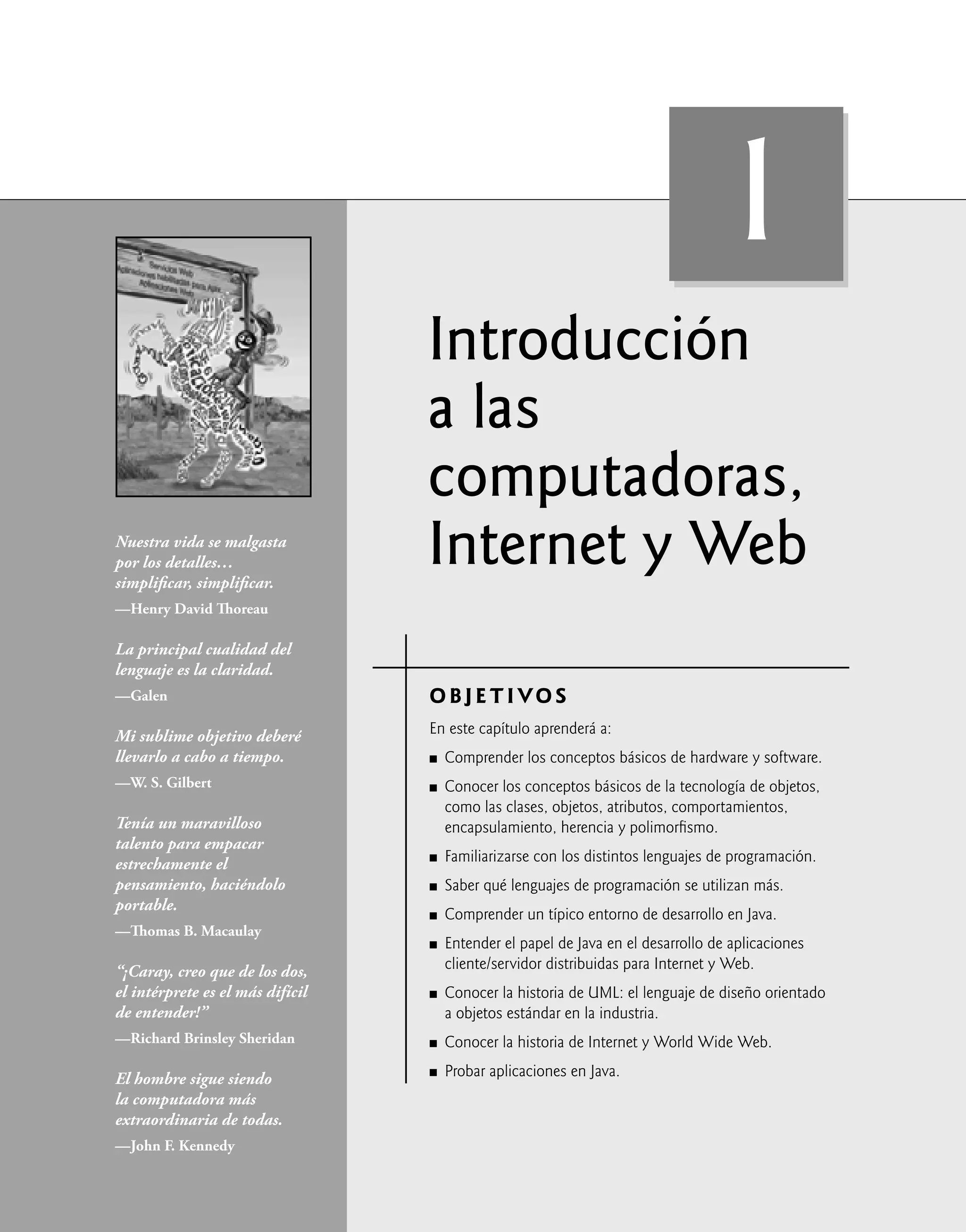 Introducción
a las
computadoras,
Internet y Web
OBJETIVOS
En este capítulo aprenderá a:
Comprender los conceptos básicos de hardware y software.
Conocer los conceptos básicos de la tecnología de objetos,
como las clases, objetos, atributos, comportamientos,
encapsulamiento, herencia y polimorﬁsmo.
Familiarizarse con los distintos lenguajes de programación.
Saber qué lenguajes de programación se utilizan más.
Comprender un típico entorno de desarrollo en Java.
Entender el papel de Java en el desarrollo de aplicaciones
cliente/servidor distribuidas para Internet y Web.
Conocer la historia de UML: el lenguaje de diseño orientado
a objetos estándar en la industria.
Conocer la historia de Internet y World Wide Web.
Probar aplicaciones en Java.
Q
Q
Q
Q
Q
Q
Q
Q
Q
Nuestra vida se malgasta
por los detalles…
simpliﬁcar, simpliﬁcar.
—Henry David Thoreau
La principal cualidad del
lenguaje es la claridad.
—Galen
Mi sublime objetivo deberé
llevarlo a cabo a tiempo.
—W. S. Gilbert
Tenía un maravilloso
talento para empacar
estrechamente el
pensamiento, haciéndolo
portable.
—Thomas B. Macaulay
“¡Caray, creo que de los dos,
el intérprete es el más difícil
de entender!”
—Richard Brinsley Sheridan
El hombre sigue siendo
la computadora más
extraordinaria de todas.
—John F. Kennedy
1
 