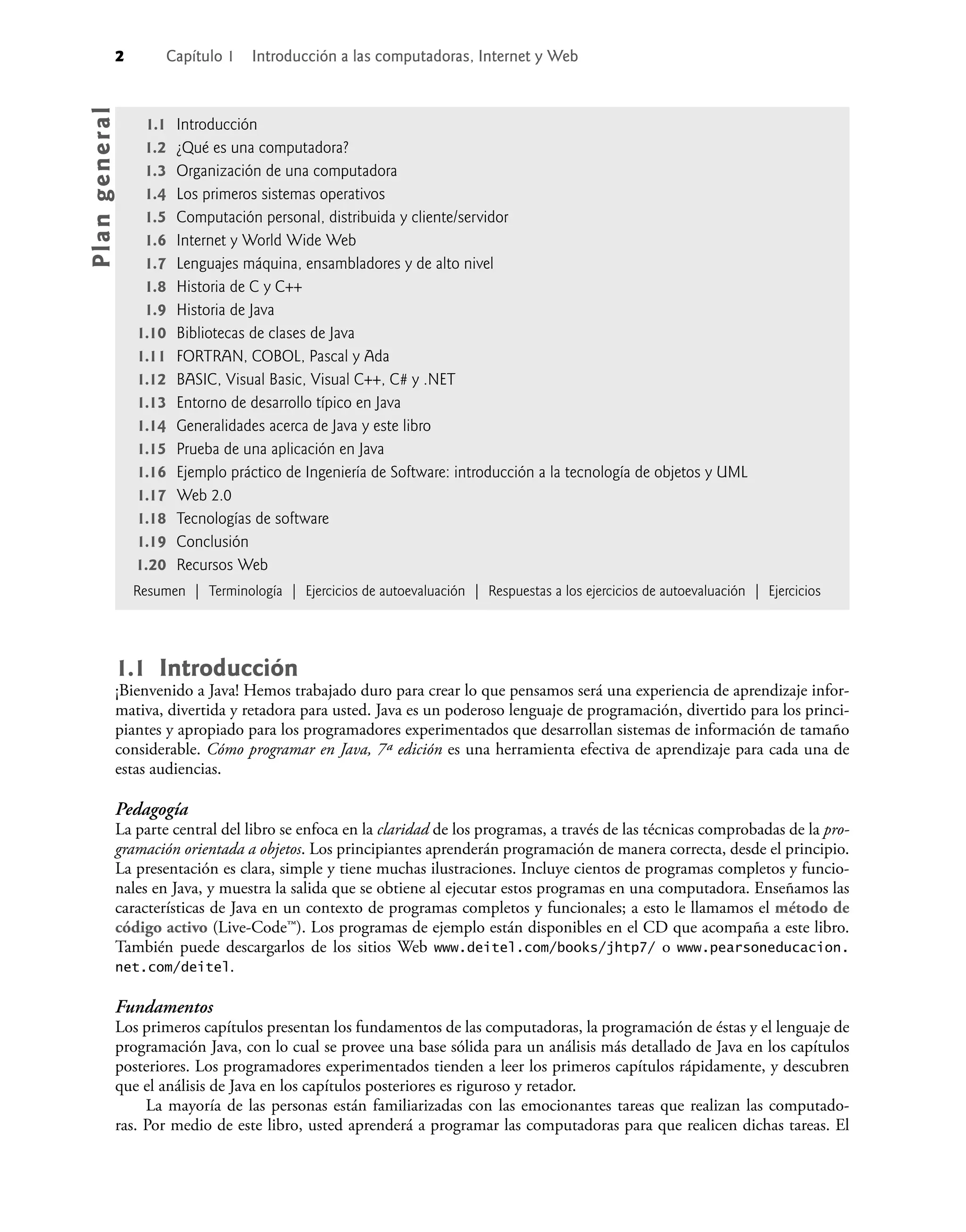 2 Capítulo 1 Introducción a las computadoras, Internet y Web
1.1 Introducción
¡Bienvenido a Java! Hemos trabajado duro para crear lo que pensamos será una experiencia de aprendizaje infor-
mativa, divertida y retadora para usted. Java es un poderoso lenguaje de programación, divertido para los princi-
piantes y apropiado para los programadores experimentados que desarrollan sistemas de información de tamaño
considerable. Cómo programar en Java, 7ª edición es una herramienta efectiva de aprendizaje para cada una de
estas audiencias.
Pedagogía
La parte central del libro se enfoca en la claridad de los programas, a través de las técnicas comprobadas de la pro-
gramación orientada a objetos. Los principiantes aprenderán programación de manera correcta, desde el principio.
La presentación es clara, simple y tiene muchas ilustraciones. Incluye cientos de programas completos y funcio-
nales en Java, y muestra la salida que se obtiene al ejecutar estos programas en una computadora. Enseñamos las
características de Java en un contexto de programas completos y funcionales; a esto le llamamos el método de
código activo (Live-Code™). Los programas de ejemplo están disponibles en el CD que acompaña a este libro.
También puede descargarlos de los sitios Web www.deitel.com/books/jhtp7/ o www.pearsoneducacion.
net.com/deitel.
Fundamentos
Los primeros capítulos presentan los fundamentos de las computadoras, la programación de éstas y el lenguaje de
programación Java, con lo cual se provee una base sólida para un análisis más detallado de Java en los capítulos
posteriores. Los programadores experimentados tienden a leer los primeros capítulos rápidamente, y descubren
que el análisis de Java en los capítulos posteriores es riguroso y retador.
La mayoría de las personas están familiarizadas con las emocionantes tareas que realizan las computado-
ras. Por medio de este libro, usted aprenderá a programar las computadoras para que realicen dichas tareas. El
1.1 Introducción
1.2 ¿Qué es una computadora?
1.3 Organización de una computadora
1.4 Los primeros sistemas operativos
1.5 Computación personal, distribuida y cliente/servidor
1.6 Internet y World Wide Web
1.7 Lenguajes máquina, ensambladores y de alto nivel
1.8 Historia de C y C++
1.9 Historia de Java
1.10 Bibliotecas de clases de Java
1.11 FORTRAN, COBOL, Pascal y Ada
1.12 BASIC, Visual Basic, Visual C++, C# y .NET
1.13 Entorno de desarrollo típico en Java
1.14 Generalidades acerca de Java y este libro
1.15 Prueba de una aplicación en Java
1.16 Ejemplo práctico de Ingeniería de Software: introducción a la tecnología de objetos y UML
1.17 Web 2.0
1.18 Tecnologías de software
1.19 Conclusión
1.20 Recursos Web
Resumen | Terminología | Ejercicios de autoevaluación | Respuestas a los ejercicios de autoevaluación | Ejercicios
Pla
n
g
e
ne
r
a
l
 