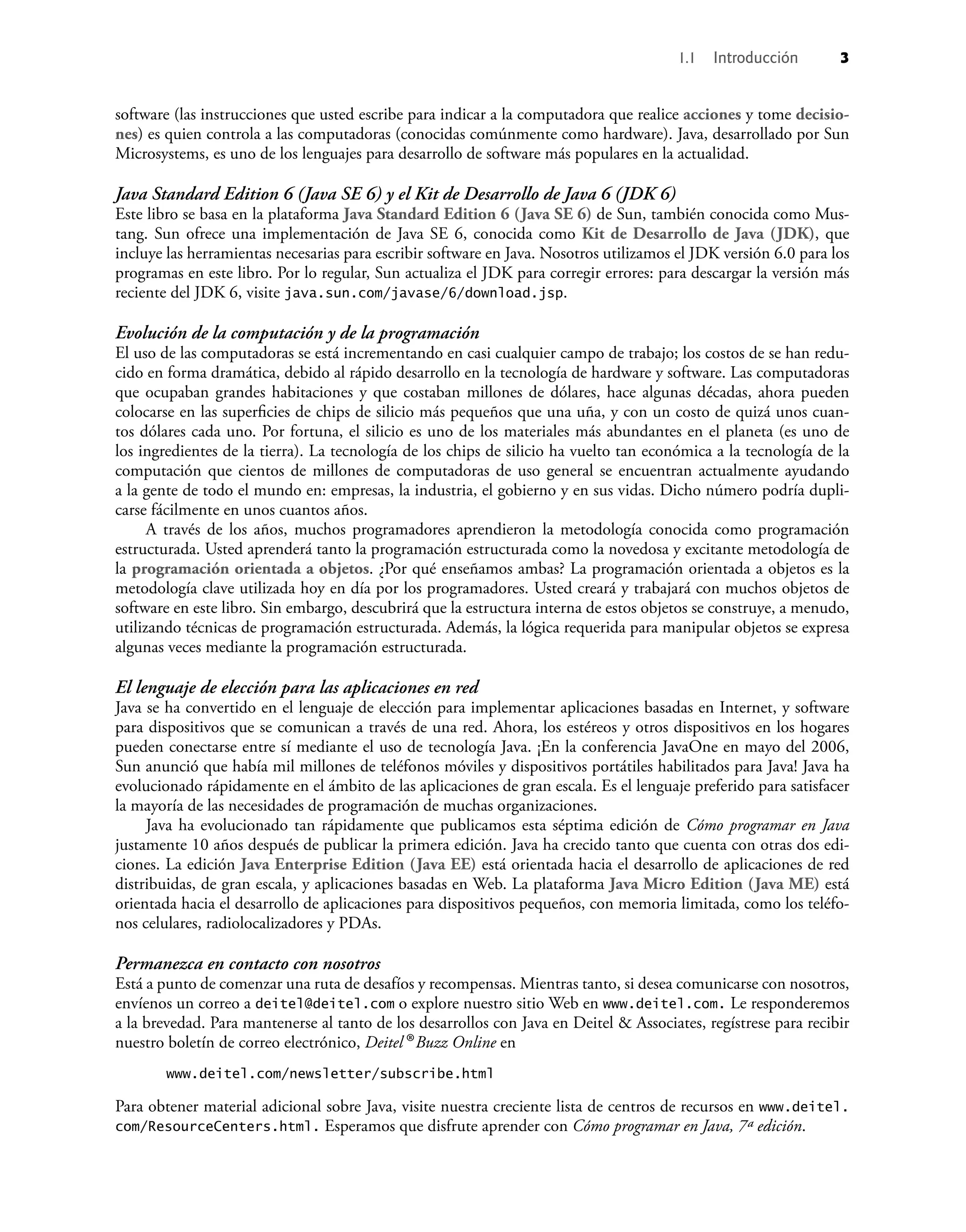 software (las instrucciones que usted escribe para indicar a la computadora que realice acciones y tome decisio-
nes) es quien controla a las computadoras (conocidas comúnmente como hardware). Java, desarrollado por Sun
Microsystems, es uno de los lenguajes para desarrollo de software más populares en la actualidad.
Java Standard Edition 6 (Java SE 6) y el Kit de Desarrollo de Java 6 (JDK 6)
Este libro se basa en la plataforma Java Standard Edition 6 (Java SE 6) de Sun, también conocida como Mus-
tang. Sun ofrece una implementación de Java SE 6, conocida como Kit de Desarrollo de Java (JDK), que
incluye las herramientas necesarias para escribir software en Java. Nosotros utilizamos el JDK versión 6.0 para los
programas en este libro. Por lo regular, Sun actualiza el JDK para corregir errores: para descargar la versión más
reciente del JDK 6, visite java.sun.com/javase/6/download.jsp.
Evolución de la computación y de la programación
El uso de las computadoras se está incrementando en casi cualquier campo de trabajo; los costos de se han redu-
cido en forma dramática, debido al rápido desarrollo en la tecnología de hardware y software. Las computadoras
que ocupaban grandes habitaciones y que costaban millones de dólares, hace algunas décadas, ahora pueden
colocarse en las superﬁcies de chips de silicio más pequeños que una uña, y con un costo de quizá unos cuan-
tos dólares cada uno. Por fortuna, el silicio es uno de los materiales más abundantes en el planeta (es uno de
los ingredientes de la tierra). La tecnología de los chips de silicio ha vuelto tan económica a la tecnología de la
computación que cientos de millones de computadoras de uso general se encuentran actualmente ayudando
a la gente de todo el mundo en: empresas, la industria, el gobierno y en sus vidas. Dicho número podría dupli-
carse fácilmente en unos cuantos años.
A través de los años, muchos programadores aprendieron la metodología conocida como programación
estructurada. Usted aprenderá tanto la programación estructurada como la novedosa y excitante metodología de
la programación orientada a objetos. ¿Por qué enseñamos ambas? La programación orientada a objetos es la
metodología clave utilizada hoy en día por los programadores. Usted creará y trabajará con muchos objetos de
software en este libro. Sin embargo, descubrirá que la estructura interna de estos objetos se construye, a menudo,
utilizando técnicas de programación estructurada. Además, la lógica requerida para manipular objetos se expresa
algunas veces mediante la programación estructurada.
El lenguaje de elección para las aplicaciones en red
Java se ha convertido en el lenguaje de elección para implementar aplicaciones basadas en Internet, y software
para dispositivos que se comunican a través de una red. Ahora, los estéreos y otros dispositivos en los hogares
pueden conectarse entre sí mediante el uso de tecnología Java. ¡En la conferencia JavaOne en mayo del 2006,
Sun anunció que había mil millones de teléfonos móviles y dispositivos portátiles habilitados para Java! Java ha
evolucionado rápidamente en el ámbito de las aplicaciones de gran escala. Es el lenguaje preferido para satisfacer
la mayoría de las necesidades de programación de muchas organizaciones.
Java ha evolucionado tan rápidamente que publicamos esta séptima edición de Cómo programar en Java
justamente 10 años después de publicar la primera edición. Java ha crecido tanto que cuenta con otras dos edi-
ciones. La edición Java Enterprise Edition (Java EE) está orientada hacia el desarrollo de aplicaciones de red
distribuidas, de gran escala, y aplicaciones basadas en Web. La plataforma Java Micro Edition (Java ME) está
orientada hacia el desarrollo de aplicaciones para dispositivos pequeños, con memoria limitada, como los teléfo-
nos celulares, radiolocalizadores y PDAs.
Permanezca en contacto con nosotros
Está a punto de comenzar una ruta de desafíos y recompensas. Mientras tanto, si desea comunicarse con nosotros,
envíenos un correo a deitel@deitel.com o explore nuestro sitio Web en www.deitel.com. Le responderemos
a la brevedad. Para mantenerse al tanto de los desarrollos con Java en Deitel & Associates, regístrese para recibir
nuestro boletín de correo electrónico, Deitel® Buzz Online en
www.deitel.com/newsletter/subscribe.html
Para obtener material adicional sobre Java, visite nuestra creciente lista de centros de recursos en www.deitel.
com/ResourceCenters.html. Esperamos que disfrute aprender con Cómo programar en Java, 7ª edición.
1.1 Introducción 3
 