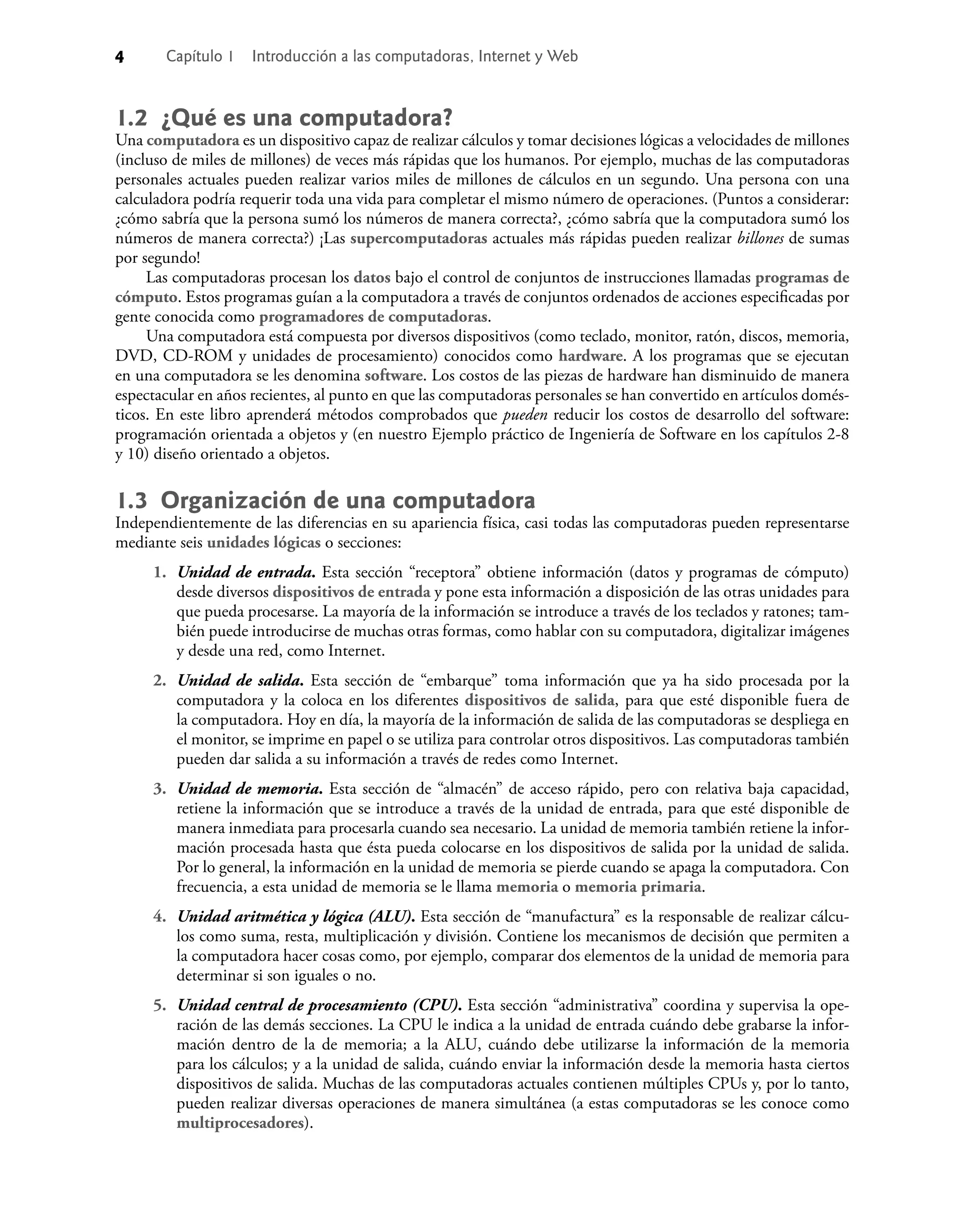 4 Capítulo 1 Introducción a las computadoras, Internet y Web
1.2 ¿Qué es una computadora?
Una computadora es un dispositivo capaz de realizar cálculos y tomar decisiones lógicas a velocidades de millones
(incluso de miles de millones) de veces más rápidas que los humanos. Por ejemplo, muchas de las computadoras
personales actuales pueden realizar varios miles de millones de cálculos en un segundo. Una persona con una
calculadora podría requerir toda una vida para completar el mismo número de operaciones. (Puntos a considerar:
¿cómo sabría que la persona sumó los números de manera correcta?, ¿cómo sabría que la computadora sumó los
números de manera correcta?) ¡Las supercomputadoras actuales más rápidas pueden realizar billones de sumas
por segundo!
Las computadoras procesan los datos bajo el control de conjuntos de instrucciones llamadas programas de
cómputo. Estos programas guían a la computadora a través de conjuntos ordenados de acciones especiﬁcadas por
gente conocida como programadores de computadoras.
Una computadora está compuesta por diversos dispositivos (como teclado, monitor, ratón, discos, memoria,
DVD, CD-ROM y unidades de procesamiento) conocidos como hardware. A los programas que se ejecutan
en una computadora se les denomina software. Los costos de las piezas de hardware han disminuido de manera
espectacular en años recientes, al punto en que las computadoras personales se han convertido en artículos domés-
ticos. En este libro aprenderá métodos comprobados que pueden reducir los costos de desarrollo del software:
programación orientada a objetos y (en nuestro Ejemplo práctico de Ingeniería de Software en los capítulos 2-8
y 10) diseño orientado a objetos.
1.3 Organización de una computadora
Independientemente de las diferencias en su apariencia física, casi todas las computadoras pueden representarse
mediante seis unidades lógicas o secciones:
1. Unidad de entrada. Esta sección “receptora” obtiene información (datos y programas de cómputo)
desde diversos dispositivos de entrada y pone esta información a disposición de las otras unidades para
que pueda procesarse. La mayoría de la información se introduce a través de los teclados y ratones; tam-
bién puede introducirse de muchas otras formas, como hablar con su computadora, digitalizar imágenes
y desde una red, como Internet.
2. Unidad de salida. Esta sección de “embarque” toma información que ya ha sido procesada por la
computadora y la coloca en los diferentes dispositivos de salida, para que esté disponible fuera de
la computadora. Hoy en día, la mayoría de la información de salida de las computadoras se despliega en
el monitor, se imprime en papel o se utiliza para controlar otros dispositivos. Las computadoras también
pueden dar salida a su información a través de redes como Internet.
3. Unidad de memoria. Esta sección de “almacén” de acceso rápido, pero con relativa baja capacidad,
retiene la información que se introduce a través de la unidad de entrada, para que esté disponible de
manera inmediata para procesarla cuando sea necesario. La unidad de memoria también retiene la infor-
mación procesada hasta que ésta pueda colocarse en los dispositivos de salida por la unidad de salida.
Por lo general, la información en la unidad de memoria se pierde cuando se apaga la computadora. Con
frecuencia, a esta unidad de memoria se le llama memoria o memoria primaria.
4. Unidad aritmética y lógica (ALU). Esta sección de “manufactura” es la responsable de realizar cálcu-
los como suma, resta, multiplicación y división. Contiene los mecanismos de decisión que permiten a
la computadora hacer cosas como, por ejemplo, comparar dos elementos de la unidad de memoria para
determinar si son iguales o no.
5. Unidad central de procesamiento (CPU). Esta sección “administrativa” coordina y supervisa la ope-
ración de las demás secciones. La CPU le indica a la unidad de entrada cuándo debe grabarse la infor-
mación dentro de la de memoria; a la ALU, cuándo debe utilizarse la información de la memoria
para los cálculos; y a la unidad de salida, cuándo enviar la información desde la memoria hasta ciertos
dispositivos de salida. Muchas de las computadoras actuales contienen múltiples CPUs y, por lo tanto,
pueden realizar diversas operaciones de manera simultánea (a estas computadoras se les conoce como
multiprocesadores).
 