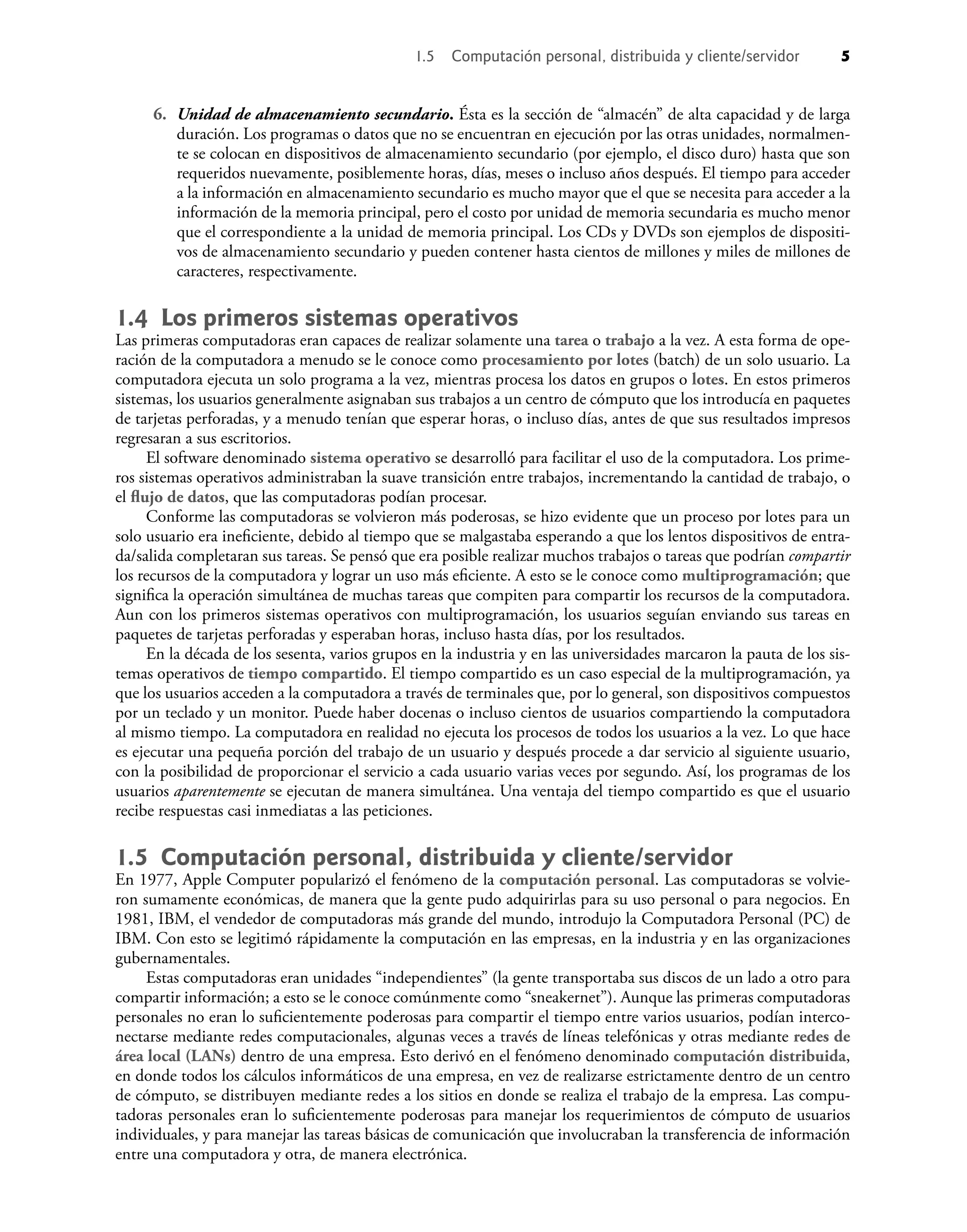 6. Unidad de almacenamiento secundario. Ésta es la sección de “almacén” de alta capacidad y de larga
duración. Los programas o datos que no se encuentran en ejecución por las otras unidades, normalmen-
te se colocan en dispositivos de almacenamiento secundario (por ejemplo, el disco duro) hasta que son
requeridos nuevamente, posiblemente horas, días, meses o incluso años después. El tiempo para acceder
a la información en almacenamiento secundario es mucho mayor que el que se necesita para acceder a la
información de la memoria principal, pero el costo por unidad de memoria secundaria es mucho menor
que el correspondiente a la unidad de memoria principal. Los CDs y DVDs son ejemplos de dispositi-
vos de almacenamiento secundario y pueden contener hasta cientos de millones y miles de millones de
caracteres, respectivamente.
1.4 Los primeros sistemas operativos
Las primeras computadoras eran capaces de realizar solamente una tarea o trabajo a la vez. A esta forma de ope-
ración de la computadora a menudo se le conoce como procesamiento por lotes (batch) de un solo usuario. La
computadora ejecuta un solo programa a la vez, mientras procesa los datos en grupos o lotes. En estos primeros
sistemas, los usuarios generalmente asignaban sus trabajos a un centro de cómputo que los introducía en paquetes
de tarjetas perforadas, y a menudo tenían que esperar horas, o incluso días, antes de que sus resultados impresos
regresaran a sus escritorios.
El software denominado sistema operativo se desarrolló para facilitar el uso de la computadora. Los prime-
ros sistemas operativos administraban la suave transición entre trabajos, incrementando la cantidad de trabajo, o
el ﬂujo de datos, que las computadoras podían procesar.
Conforme las computadoras se volvieron más poderosas, se hizo evidente que un proceso por lotes para un
solo usuario era ineﬁciente, debido al tiempo que se malgastaba esperando a que los lentos dispositivos de entra-
da/salida completaran sus tareas. Se pensó que era posible realizar muchos trabajos o tareas que podrían compartir
los recursos de la computadora y lograr un uso más eﬁciente. A esto se le conoce como multiprogramación; que
signiﬁca la operación simultánea de muchas tareas que compiten para compartir los recursos de la computadora.
Aun con los primeros sistemas operativos con multiprogramación, los usuarios seguían enviando sus tareas en
paquetes de tarjetas perforadas y esperaban horas, incluso hasta días, por los resultados.
En la década de los sesenta, varios grupos en la industria y en las universidades marcaron la pauta de los sis-
temas operativos de tiempo compartido. El tiempo compartido es un caso especial de la multiprogramación, ya
que los usuarios acceden a la computadora a través de terminales que, por lo general, son dispositivos compuestos
por un teclado y un monitor. Puede haber docenas o incluso cientos de usuarios compartiendo la computadora
al mismo tiempo. La computadora en realidad no ejecuta los procesos de todos los usuarios a la vez. Lo que hace
es ejecutar una pequeña porción del trabajo de un usuario y después procede a dar servicio al siguiente usuario,
con la posibilidad de proporcionar el servicio a cada usuario varias veces por segundo. Así, los programas de los
usuarios aparentemente se ejecutan de manera simultánea. Una ventaja del tiempo compartido es que el usuario
recibe respuestas casi inmediatas a las peticiones.
1.5 Computación personal, distribuida y cliente/servidor
En 1977, Apple Computer popularizó el fenómeno de la computación personal. Las computadoras se volvie-
ron sumamente económicas, de manera que la gente pudo adquirirlas para su uso personal o para negocios. En
1981, IBM, el vendedor de computadoras más grande del mundo, introdujo la Computadora Personal (PC) de
IBM. Con esto se legitimó rápidamente la computación en las empresas, en la industria y en las organizaciones
gubernamentales.
Estas computadoras eran unidades “independientes” (la gente transportaba sus discos de un lado a otro para
compartir información; a esto se le conoce comúnmente como “sneakernet”). Aunque las primeras computadoras
personales no eran lo suﬁcientemente poderosas para compartir el tiempo entre varios usuarios, podían interco-
nectarse mediante redes computacionales, algunas veces a través de líneas telefónicas y otras mediante redes de
área local (LANs) dentro de una empresa. Esto derivó en el fenómeno denominado computación distribuida,
en donde todos los cálculos informáticos de una empresa, en vez de realizarse estrictamente dentro de un centro
de cómputo, se distribuyen mediante redes a los sitios en donde se realiza el trabajo de la empresa. Las compu-
tadoras personales eran lo suﬁcientemente poderosas para manejar los requerimientos de cómputo de usuarios
individuales, y para manejar las tareas básicas de comunicación que involucraban la transferencia de información
entre una computadora y otra, de manera electrónica.
1.5 Computación personal, distribuida y cliente/servidor 5
 