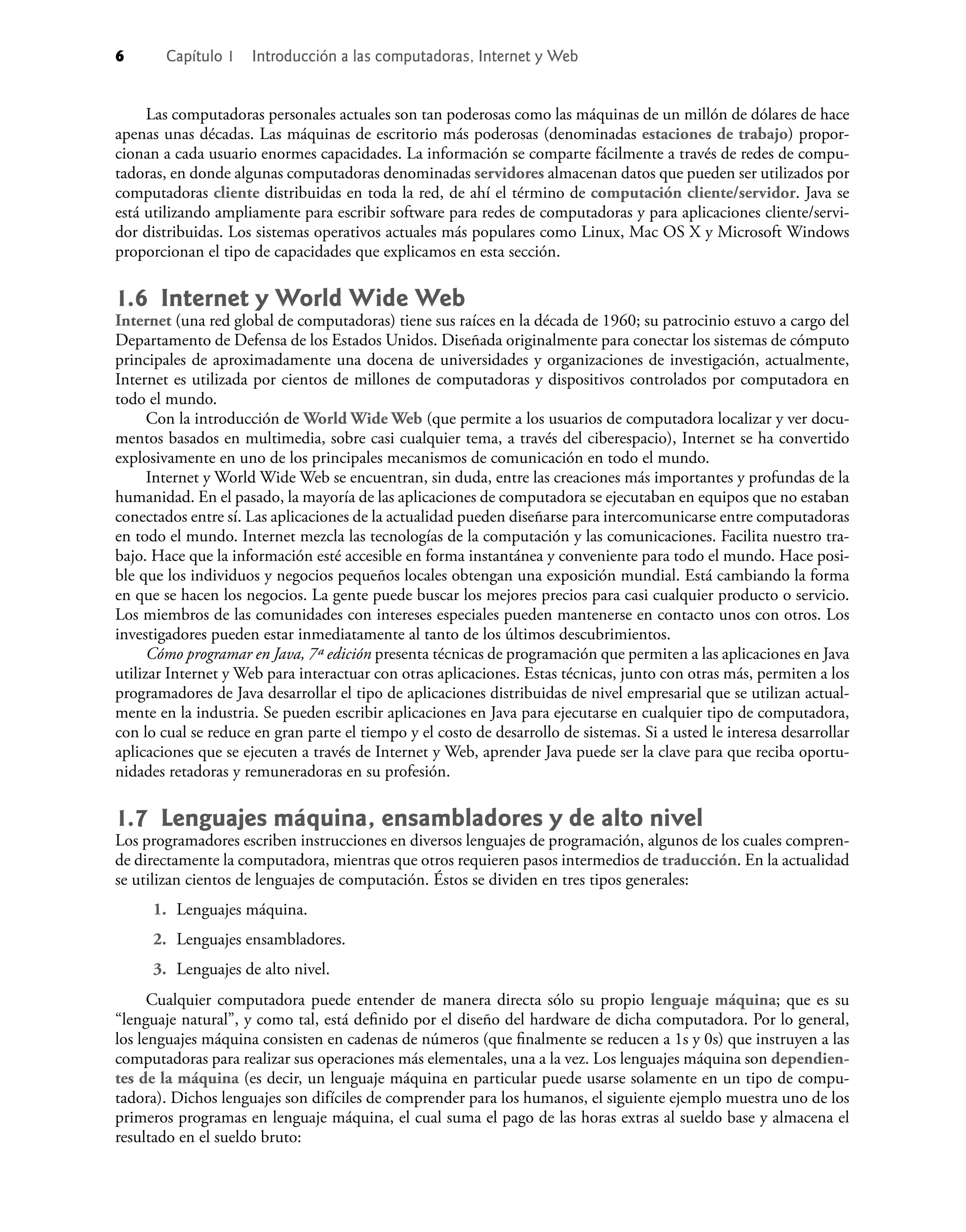 6 Capítulo 1 Introducción a las computadoras, Internet y Web
Las computadoras personales actuales son tan poderosas como las máquinas de un millón de dólares de hace
apenas unas décadas. Las máquinas de escritorio más poderosas (denominadas estaciones de trabajo) propor-
cionan a cada usuario enormes capacidades. La información se comparte fácilmente a través de redes de compu-
tadoras, en donde algunas computadoras denominadas servidores almacenan datos que pueden ser utilizados por
computadoras cliente distribuidas en toda la red, de ahí el término de computación cliente/servidor. Java se
está utilizando ampliamente para escribir software para redes de computadoras y para aplicaciones cliente/servi-
dor distribuidas. Los sistemas operativos actuales más populares como Linux, Mac OS X y Microsoft Windows
proporcionan el tipo de capacidades que explicamos en esta sección.
1.6 Internet y World Wide Web
Internet (una red global de computadoras) tiene sus raíces en la década de 1960; su patrocinio estuvo a cargo del
Departamento de Defensa de los Estados Unidos. Diseñada originalmente para conectar los sistemas de cómputo
principales de aproximadamente una docena de universidades y organizaciones de investigación, actualmente,
Internet es utilizada por cientos de millones de computadoras y dispositivos controlados por computadora en
todo el mundo.
Con la introducción de World Wide Web (que permite a los usuarios de computadora localizar y ver docu-
mentos basados en multimedia, sobre casi cualquier tema, a través del ciberespacio), Internet se ha convertido
explosivamente en uno de los principales mecanismos de comunicación en todo el mundo.
Internet y World Wide Web se encuentran, sin duda, entre las creaciones más importantes y profundas de la
humanidad. En el pasado, la mayoría de las aplicaciones de computadora se ejecutaban en equipos que no estaban
conectados entre sí. Las aplicaciones de la actualidad pueden diseñarse para intercomunicarse entre computadoras
en todo el mundo. Internet mezcla las tecnologías de la computación y las comunicaciones. Facilita nuestro tra-
bajo. Hace que la información esté accesible en forma instantánea y conveniente para todo el mundo. Hace posi-
ble que los individuos y negocios pequeños locales obtengan una exposición mundial. Está cambiando la forma
en que se hacen los negocios. La gente puede buscar los mejores precios para casi cualquier producto o servicio.
Los miembros de las comunidades con intereses especiales pueden mantenerse en contacto unos con otros. Los
investigadores pueden estar inmediatamente al tanto de los últimos descubrimientos.
Cómo programar en Java, 7ª edición presenta técnicas de programación que permiten a las aplicaciones en Java
utilizar Internet y Web para interactuar con otras aplicaciones. Estas técnicas, junto con otras más, permiten a los
programadores de Java desarrollar el tipo de aplicaciones distribuidas de nivel empresarial que se utilizan actual-
mente en la industria. Se pueden escribir aplicaciones en Java para ejecutarse en cualquier tipo de computadora,
con lo cual se reduce en gran parte el tiempo y el costo de desarrollo de sistemas. Si a usted le interesa desarrollar
aplicaciones que se ejecuten a través de Internet y Web, aprender Java puede ser la clave para que reciba oportu-
nidades retadoras y remuneradoras en su profesión.
1.7 Lenguajes máquina, ensambladores y de alto nivel
Los programadores escriben instrucciones en diversos lenguajes de programación, algunos de los cuales compren-
de directamente la computadora, mientras que otros requieren pasos intermedios de traducción. En la actualidad
se utilizan cientos de lenguajes de computación. Éstos se dividen en tres tipos generales:
1. Lenguajes máquina.
2. Lenguajes ensambladores.
3. Lenguajes de alto nivel.
Cualquier computadora puede entender de manera directa sólo su propio lenguaje máquina; que es su
“lenguaje natural”, y como tal, está deﬁnido por el diseño del hardware de dicha computadora. Por lo general,
los lenguajes máquina consisten en cadenas de números (que ﬁnalmente se reducen a 1s y 0s) que instruyen a las
computadoras para realizar sus operaciones más elementales, una a la vez. Los lenguajes máquina son dependien-
tes de la máquina (es decir, un lenguaje máquina en particular puede usarse solamente en un tipo de compu-
tadora). Dichos lenguajes son difíciles de comprender para los humanos, el siguiente ejemplo muestra uno de los
primeros programas en lenguaje máquina, el cual suma el pago de las horas extras al sueldo base y almacena el
resultado en el sueldo bruto:
 