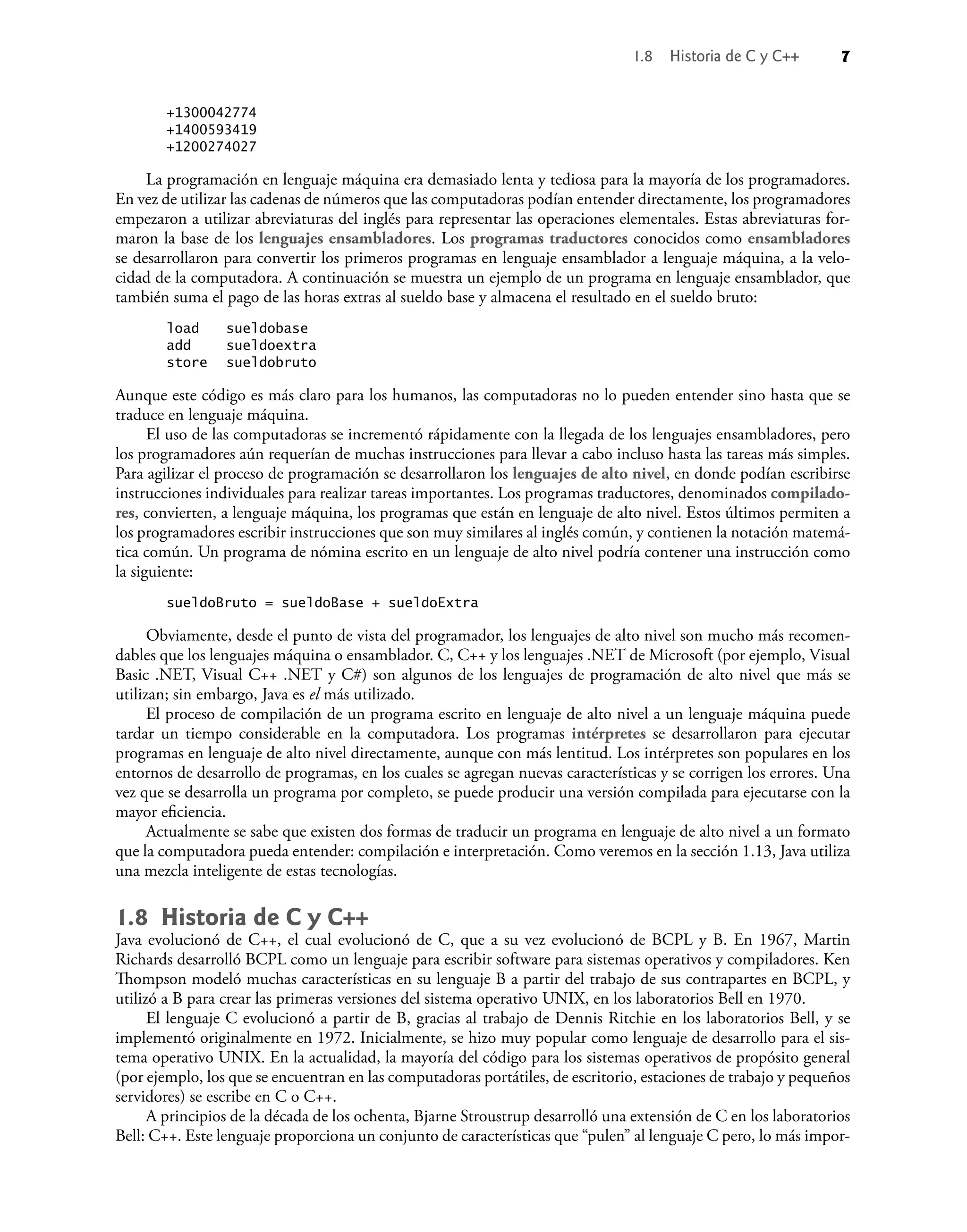 +1300042774
+1400593419
+1200274027
La programación en lenguaje máquina era demasiado lenta y tediosa para la mayoría de los programadores.
En vez de utilizar las cadenas de números que las computadoras podían entender directamente, los programadores
empezaron a utilizar abreviaturas del inglés para representar las operaciones elementales. Estas abreviaturas for-
maron la base de los lenguajes ensambladores. Los programas traductores conocidos como ensambladores
se desarrollaron para convertir los primeros programas en lenguaje ensamblador a lenguaje máquina, a la velo-
cidad de la computadora. A continuación se muestra un ejemplo de un programa en lenguaje ensamblador, que
también suma el pago de las horas extras al sueldo base y almacena el resultado en el sueldo bruto:
load sueldobase
add sueldoextra
store sueldobruto
Aunque este código es más claro para los humanos, las computadoras no lo pueden entender sino hasta que se
traduce en lenguaje máquina.
El uso de las computadoras se incrementó rápidamente con la llegada de los lenguajes ensambladores, pero
los programadores aún requerían de muchas instrucciones para llevar a cabo incluso hasta las tareas más simples.
Para agilizar el proceso de programación se desarrollaron los lenguajes de alto nivel, en donde podían escribirse
instrucciones individuales para realizar tareas importantes. Los programas traductores, denominados compilado-
res, convierten, a lenguaje máquina, los programas que están en lenguaje de alto nivel. Estos últimos permiten a
los programadores escribir instrucciones que son muy similares al inglés común, y contienen la notación matemá-
tica común. Un programa de nómina escrito en un lenguaje de alto nivel podría contener una instrucción como
la siguiente:
sueldoBruto = sueldoBase + sueldoExtra
Obviamente, desde el punto de vista del programador, los lenguajes de alto nivel son mucho más recomen-
dables que los lenguajes máquina o ensamblador. C, C++ y los lenguajes .NET de Microsoft (por ejemplo, Visual
Basic .NET, Visual C++ .NET y C#) son algunos de los lenguajes de programación de alto nivel que más se
utilizan; sin embargo, Java es el más utilizado.
El proceso de compilación de un programa escrito en lenguaje de alto nivel a un lenguaje máquina puede
tardar un tiempo considerable en la computadora. Los programas intérpretes se desarrollaron para ejecutar
programas en lenguaje de alto nivel directamente, aunque con más lentitud. Los intérpretes son populares en los
entornos de desarrollo de programas, en los cuales se agregan nuevas características y se corrigen los errores. Una
vez que se desarrolla un programa por completo, se puede producir una versión compilada para ejecutarse con la
mayor eﬁciencia.
Actualmente se sabe que existen dos formas de traducir un programa en lenguaje de alto nivel a un formato
que la computadora pueda entender: compilación e interpretación. Como veremos en la sección 1.13, Java utiliza
una mezcla inteligente de estas tecnologías.
1.8 Historia de C y C++
Java evolucionó de C++, el cual evolucionó de C, que a su vez evolucionó de BCPL y B. En 1967, Martin
Richards desarrolló BCPL como un lenguaje para escribir software para sistemas operativos y compiladores. Ken
Thompson modeló muchas características en su lenguaje B a partir del trabajo de sus contrapartes en BCPL, y
utilizó a B para crear las primeras versiones del sistema operativo UNIX, en los laboratorios Bell en 1970.
El lenguaje C evolucionó a partir de B, gracias al trabajo de Dennis Ritchie en los laboratorios Bell, y se
implementó originalmente en 1972. Inicialmente, se hizo muy popular como lenguaje de desarrollo para el sis-
tema operativo UNIX. En la actualidad, la mayoría del código para los sistemas operativos de propósito general
(por ejemplo, los que se encuentran en las computadoras portátiles, de escritorio, estaciones de trabajo y pequeños
servidores) se escribe en C o C++.
A principios de la década de los ochenta, Bjarne Stroustrup desarrolló una extensión de C en los laboratorios
Bell: C++. Este lenguaje proporciona un conjunto de características que “pulen” al lenguaje C pero, lo más impor-
1.8 Historia de C y C++ 7
 