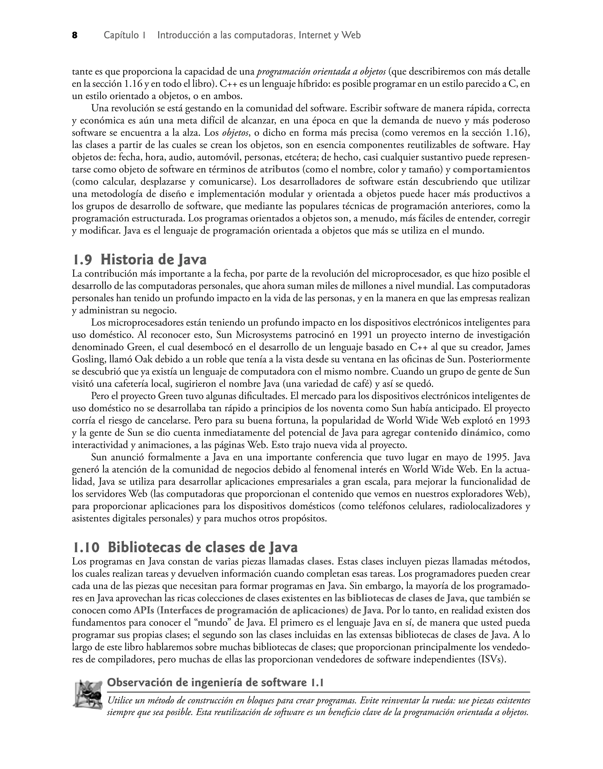 8 Capítulo 1 Introducción a las computadoras, Internet y Web
tante es que proporciona la capacidad de una programación orientada a objetos (que describiremos con más detalle
en la sección 1.16 y en todo el libro). C++ es un lenguaje híbrido: es posible programar en un estilo parecido a C, en
un estilo orientado a objetos, o en ambos.
Una revolución se está gestando en la comunidad del software. Escribir software de manera rápida, correcta
y económica es aún una meta difícil de alcanzar, en una época en que la demanda de nuevo y más poderoso
software se encuentra a la alza. Los objetos, o dicho en forma más precisa (como veremos en la sección 1.16),
las clases a partir de las cuales se crean los objetos, son en esencia componentes reutilizables de software. Hay
objetos de: fecha, hora, audio, automóvil, personas, etcétera; de hecho, casi cualquier sustantivo puede represen-
tarse como objeto de software en términos de atributos (como el nombre, color y tamaño) y comportamientos
(como calcular, desplazarse y comunicarse). Los desarrolladores de software están descubriendo que utilizar
una metodología de diseño e implementación modular y orientada a objetos puede hacer más productivos a
los grupos de desarrollo de software, que mediante las populares técnicas de programación anteriores, como la
programación estructurada. Los programas orientados a objetos son, a menudo, más fáciles de entender, corregir
y modiﬁcar. Java es el lenguaje de programación orientada a objetos que más se utiliza en el mundo.
1.9 Historia de Java
La contribución más importante a la fecha, por parte de la revolución del microprocesador, es que hizo posible el
desarrollo de las computadoras personales, que ahora suman miles de millones a nivel mundial. Las computadoras
personales han tenido un profundo impacto en la vida de las personas, y en la manera en que las empresas realizan
y administran su negocio.
Los microprocesadores están teniendo un profundo impacto en los dispositivos electrónicos inteligentes para
uso doméstico. Al reconocer esto, Sun Microsystems patrocinó en 1991 un proyecto interno de investigación
denominado Green, el cual desembocó en el desarrollo de un lenguaje basado en C++ al que su creador, James
Gosling, llamó Oak debido a un roble que tenía a la vista desde su ventana en las oﬁcinas de Sun. Posteriormente
se descubrió que ya existía un lenguaje de computadora con el mismo nombre. Cuando un grupo de gente de Sun
visitó una cafetería local, sugirieron el nombre Java (una variedad de café) y así se quedó.
Pero el proyecto Green tuvo algunas diﬁcultades. El mercado para los dispositivos electrónicos inteligentes de
uso doméstico no se desarrollaba tan rápido a principios de los noventa como Sun había anticipado. El proyecto
corría el riesgo de cancelarse. Pero para su buena fortuna, la popularidad de World Wide Web explotó en 1993
y la gente de Sun se dio cuenta inmediatamente del potencial de Java para agregar contenido dinámico, como
interactividad y animaciones, a las páginas Web. Esto trajo nueva vida al proyecto.
Sun anunció formalmente a Java en una importante conferencia que tuvo lugar en mayo de 1995. Java
generó la atención de la comunidad de negocios debido al fenomenal interés en World Wide Web. En la actua-
lidad, Java se utiliza para desarrollar aplicaciones empresariales a gran escala, para mejorar la funcionalidad de
los servidores Web (las computadoras que proporcionan el contenido que vemos en nuestros exploradores Web),
para proporcionar aplicaciones para los dispositivos domésticos (como teléfonos celulares, radiolocalizadores y
asistentes digitales personales) y para muchos otros propósitos.
1.10 Bibliotecas de clases de Java
Los programas en Java constan de varias piezas llamadas clases. Estas clases incluyen piezas llamadas métodos,
los cuales realizan tareas y devuelven información cuando completan esas tareas. Los programadores pueden crear
cada una de las piezas que necesitan para formar programas en Java. Sin embargo, la mayoría de los programado-
res en Java aprovechan las ricas colecciones de clases existentes en las bibliotecas de clases de Java, que también se
conocen como APIs (Interfaces de programación de aplicaciones) de Java. Por lo tanto, en realidad existen dos
fundamentos para conocer el “mundo” de Java. El primero es el lenguaje Java en sí, de manera que usted pueda
programar sus propias clases; el segundo son las clases incluidas en las extensas bibliotecas de clases de Java. A lo
largo de este libro hablaremos sobre muchas bibliotecas de clases; que proporcionan principalmente los vendedo-
res de compiladores, pero muchas de ellas las proporcionan vendedores de software independientes (ISVs).
Observación de ingeniería de software 1.1
Utilice un método de construcción en bloques para crear programas. Evite reinventar la rueda: use piezas existentes
siempre que sea posible. Esta reutilización de software es un beneﬁcio clave de la programación orientada a objetos.
 