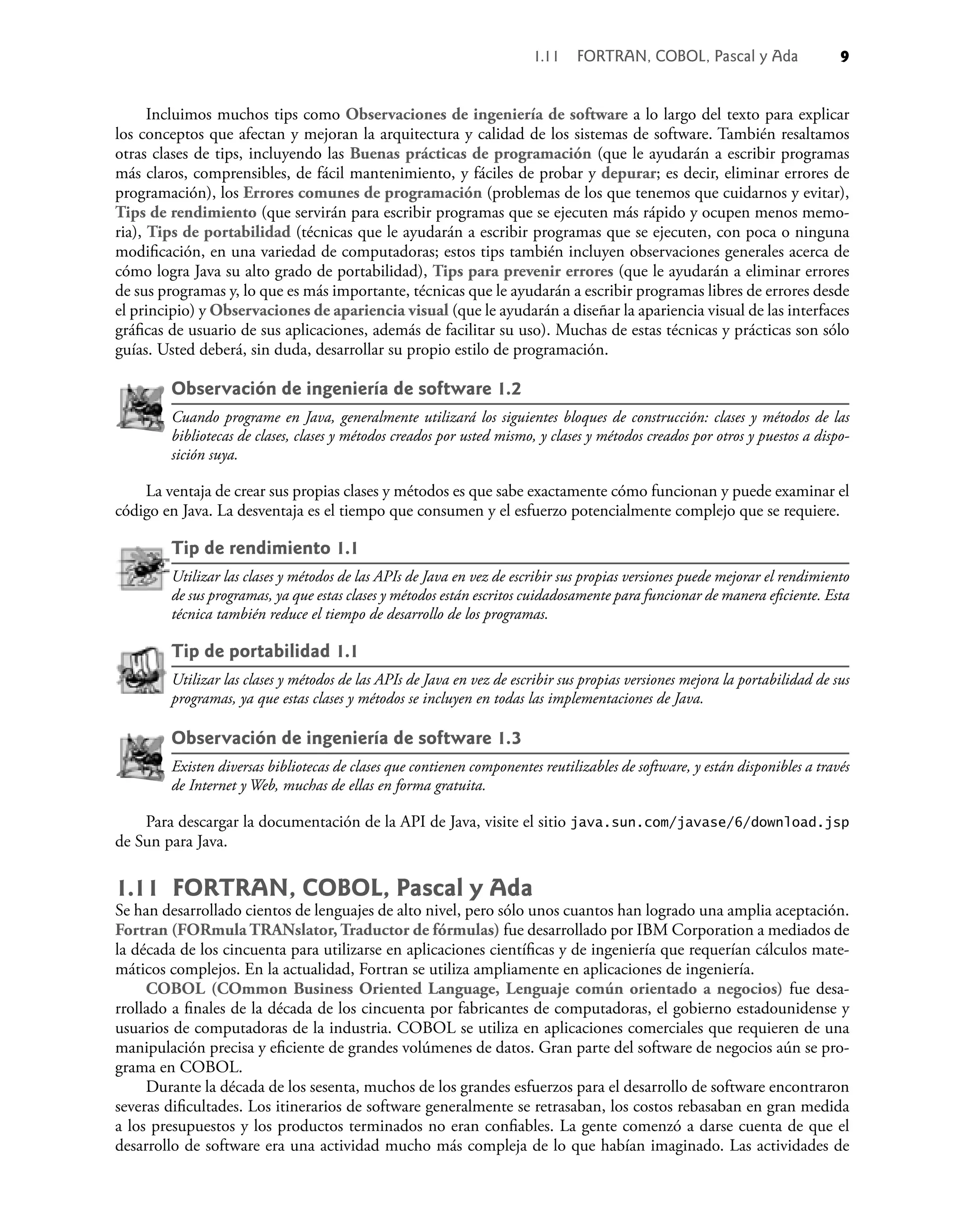Incluimos muchos tips como Observaciones de ingeniería de software a lo largo del texto para explicar
los conceptos que afectan y mejoran la arquitectura y calidad de los sistemas de software. También resaltamos
otras clases de tips, incluyendo las Buenas prácticas de programación (que le ayudarán a escribir programas
más claros, comprensibles, de fácil mantenimiento, y fáciles de probar y depurar; es decir, eliminar errores de
programación), los Errores comunes de programación (problemas de los que tenemos que cuidarnos y evitar),
Tips de rendimiento (que servirán para escribir programas que se ejecuten más rápido y ocupen menos memo-
ria), Tips de portabilidad (técnicas que le ayudarán a escribir programas que se ejecuten, con poca o ninguna
modiﬁcación, en una variedad de computadoras; estos tips también incluyen observaciones generales acerca de
cómo logra Java su alto grado de portabilidad), Tips para prevenir errores (que le ayudarán a eliminar errores
de sus programas y, lo que es más importante, técnicas que le ayudarán a escribir programas libres de errores desde
el principio) y Observaciones de apariencia visual (que le ayudarán a diseñar la apariencia visual de las interfaces
gráﬁcas de usuario de sus aplicaciones, además de facilitar su uso). Muchas de estas técnicas y prácticas son sólo
guías. Usted deberá, sin duda, desarrollar su propio estilo de programación.
Observación de ingeniería de software 1.2
Cuando programe en Java, generalmente utilizará los siguientes bloques de construcción: clases y métodos de las
bibliotecas de clases, clases y métodos creados por usted mismo, y clases y métodos creados por otros y puestos a dispo-
sición suya.
La ventaja de crear sus propias clases y métodos es que sabe exactamente cómo funcionan y puede examinar el
código en Java. La desventaja es el tiempo que consumen y el esfuerzo potencialmente complejo que se requiere.
Tip de rendimiento 1.1
Utilizar las clases y métodos de las APIs de Java en vez de escribir sus propias versiones puede mejorar el rendimiento
de sus programas, ya que estas clases y métodos están escritos cuidadosamente para funcionar de manera eﬁciente. Esta
técnica también reduce el tiempo de desarrollo de los programas.
Tip de portabilidad 1.1
Utilizar las clases y métodos de las APIs de Java en vez de escribir sus propias versiones mejora la portabilidad de sus
programas, ya que estas clases y métodos se incluyen en todas las implementaciones de Java.
Observación de ingeniería de software 1.3
Existen diversas bibliotecas de clases que contienen componentes reutilizables de software, y están disponibles a través
de Internet y Web, muchas de ellas en forma gratuita.
Para descargar la documentación de la API de Java, visite el sitio java.sun.com/javase/6/download.jsp
de Sun para Java.
1.11 FORTRAN, COBOL, Pascal y Ada
Se han desarrollado cientos de lenguajes de alto nivel, pero sólo unos cuantos han logrado una amplia aceptación.
Fortran (FORmula TRANslator, Traductor de fórmulas) fue desarrollado por IBM Corporation a mediados de
la década de los cincuenta para utilizarse en aplicaciones cientíﬁcas y de ingeniería que requerían cálculos mate-
máticos complejos. En la actualidad, Fortran se utiliza ampliamente en aplicaciones de ingeniería.
COBOL (COmmon Business Oriented Language, Lenguaje común orientado a negocios) fue desa-
rrollado a ﬁnales de la década de los cincuenta por fabricantes de computadoras, el gobierno estadounidense y
usuarios de computadoras de la industria. COBOL se utiliza en aplicaciones comerciales que requieren de una
manipulación precisa y eﬁciente de grandes volúmenes de datos. Gran parte del software de negocios aún se pro-
grama en COBOL.
Durante la década de los sesenta, muchos de los grandes esfuerzos para el desarrollo de software encontraron
severas diﬁcultades. Los itinerarios de software generalmente se retrasaban, los costos rebasaban en gran medida
a los presupuestos y los productos terminados no eran conﬁables. La gente comenzó a darse cuenta de que el
desarrollo de software era una actividad mucho más compleja de lo que habían imaginado. Las actividades de
1.11 FORTRAN, COBOL, Pascal y Ada 9
 