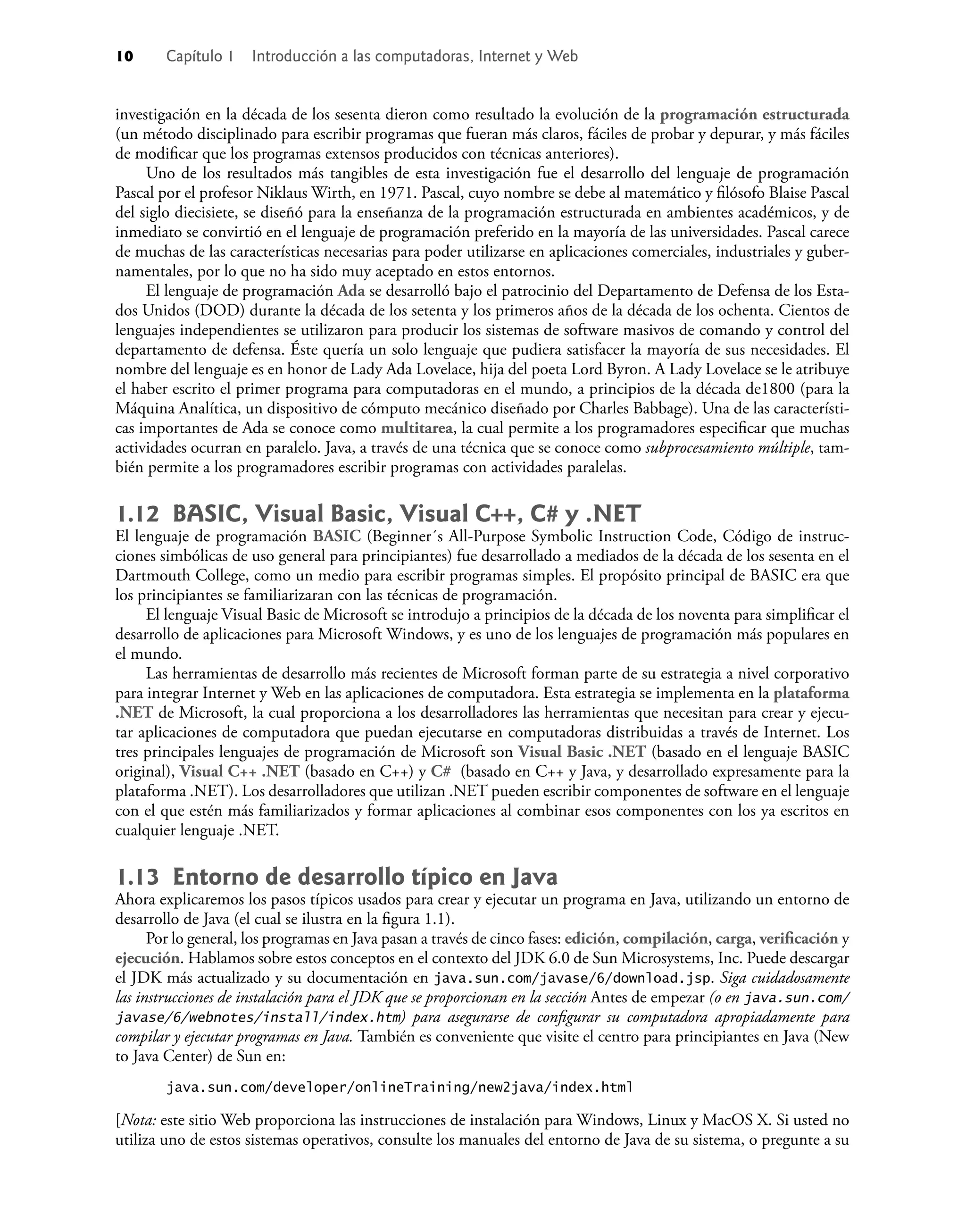 10 Capítulo 1 Introducción a las computadoras, Internet y Web
investigación en la década de los sesenta dieron como resultado la evolución de la programación estructurada
(un método disciplinado para escribir programas que fueran más claros, fáciles de probar y depurar, y más fáciles
de modiﬁcar que los programas extensos producidos con técnicas anteriores).
Uno de los resultados más tangibles de esta investigación fue el desarrollo del lenguaje de programación
Pascal por el profesor Niklaus Wirth, en 1971. Pascal, cuyo nombre se debe al matemático y ﬁlósofo Blaise Pascal
del siglo diecisiete, se diseñó para la enseñanza de la programación estructurada en ambientes académicos, y de
inmediato se convirtió en el lenguaje de programación preferido en la mayoría de las universidades. Pascal carece
de muchas de las características necesarias para poder utilizarse en aplicaciones comerciales, industriales y guber-
namentales, por lo que no ha sido muy aceptado en estos entornos.
El lenguaje de programación Ada se desarrolló bajo el patrocinio del Departamento de Defensa de los Esta-
dos Unidos (DOD) durante la década de los setenta y los primeros años de la década de los ochenta. Cientos de
lenguajes independientes se utilizaron para producir los sistemas de software masivos de comando y control del
departamento de defensa. Éste quería un solo lenguaje que pudiera satisfacer la mayoría de sus necesidades. El
nombre del lenguaje es en honor de Lady Ada Lovelace, hija del poeta Lord Byron. A Lady Lovelace se le atribuye
el haber escrito el primer programa para computadoras en el mundo, a principios de la década de1800 (para la
Máquina Analítica, un dispositivo de cómputo mecánico diseñado por Charles Babbage). Una de las característi-
cas importantes de Ada se conoce como multitarea, la cual permite a los programadores especiﬁcar que muchas
actividades ocurran en paralelo. Java, a través de una técnica que se conoce como subprocesamiento múltiple, tam-
bién permite a los programadores escribir programas con actividades paralelas.
1.12 BASIC, Visual Basic, Visual C++, C# y .NET
El lenguaje de programación BASIC (Beginner´s All-Purpose Symbolic Instruction Code, Código de instruc-
ciones simbólicas de uso general para principiantes) fue desarrollado a mediados de la década de los sesenta en el
Dartmouth College, como un medio para escribir programas simples. El propósito principal de BASIC era que
los principiantes se familiarizaran con las técnicas de programación.
El lenguaje Visual Basic de Microsoft se introdujo a principios de la década de los noventa para simpliﬁcar el
desarrollo de aplicaciones para Microsoft Windows, y es uno de los lenguajes de programación más populares en
el mundo.
Las herramientas de desarrollo más recientes de Microsoft forman parte de su estrategia a nivel corporativo
para integrar Internet y Web en las aplicaciones de computadora. Esta estrategia se implementa en la plataforma
.NET de Microsoft, la cual proporciona a los desarrolladores las herramientas que necesitan para crear y ejecu-
tar aplicaciones de computadora que puedan ejecutarse en computadoras distribuidas a través de Internet. Los
tres principales lenguajes de programación de Microsoft son Visual Basic .NET (basado en el lenguaje BASIC
original), Visual C++ .NET (basado en C++) y C# (basado en C++ y Java, y desarrollado expresamente para la
plataforma .NET). Los desarrolladores que utilizan .NET pueden escribir componentes de software en el lenguaje
con el que estén más familiarizados y formar aplicaciones al combinar esos componentes con los ya escritos en
cualquier lenguaje .NET.
1.13 Entorno de desarrollo típico en Java
Ahora explicaremos los pasos típicos usados para crear y ejecutar un programa en Java, utilizando un entorno de
desarrollo de Java (el cual se ilustra en la ﬁgura 1.1).
Por lo general, los programas en Java pasan a través de cinco fases: edición, compilación, carga, veriﬁcación y
ejecución. Hablamos sobre estos conceptos en el contexto del JDK 6.0 de Sun Microsystems, Inc. Puede descargar
el JDK más actualizado y su documentación en java.sun.com/javase/6/download.jsp. Siga cuidadosamente
las instrucciones de instalación para el JDK que se proporcionan en la sección Antes de empezar (o en java.sun.com/
javase/6/webnotes/install/index.htm) para asegurarse de conﬁgurar su computadora apropiadamente para
compilar y ejecutar programas en Java. También es conveniente que visite el centro para principiantes en Java (New
to Java Center) de Sun en:
java.sun.com/developer/onlineTraining/new2java/index.html
[Nota: este sitio Web proporciona las instrucciones de instalación para Windows, Linux y MacOS X. Si usted no
utiliza uno de estos sistemas operativos, consulte los manuales del entorno de Java de su sistema, o pregunte a su
 