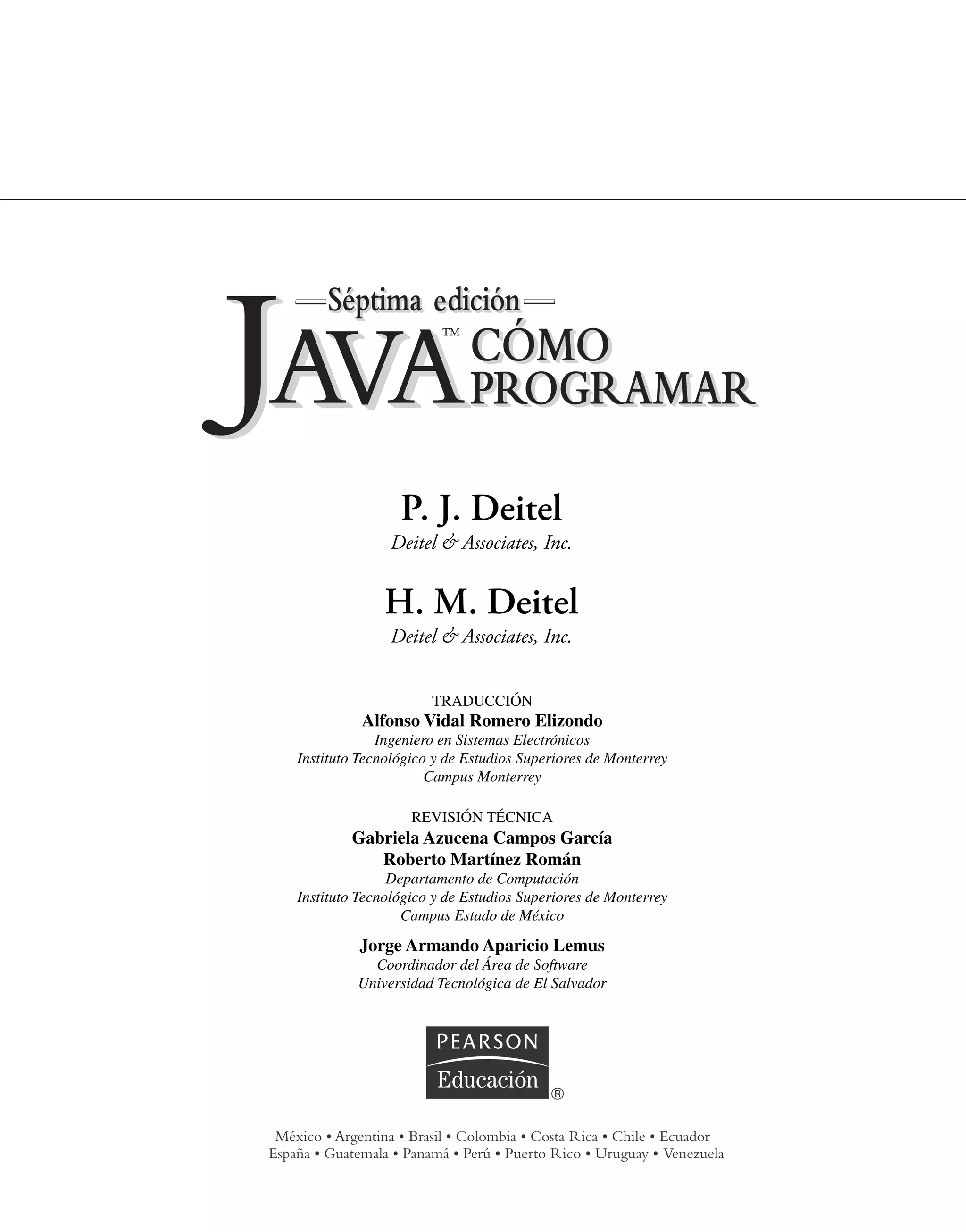 P. J. Deitel
Deitel & Associates, Inc.
H. M. Deitel
Deitel & Associates, Inc.
TRADUCCIÓN
Alfonso Vidal Romero Elizondo
Ingeniero en Sistemas Electrónicos
Instituto Tecnológico y de Estudios Superiores de Monterrey
Campus Monterrey
REVISIÓN TÉCNICA
Gabriela Azucena Campos García
Roberto Martínez Román
Departamento de Computación
Instituto Tecnológico y de Estudios Superiores de Monterrey
Campus Estado de México
Jorge Armando Aparicio Lemus
Coordinador del Área de Software
Universidad Tecnológica de El Salvador
™
 