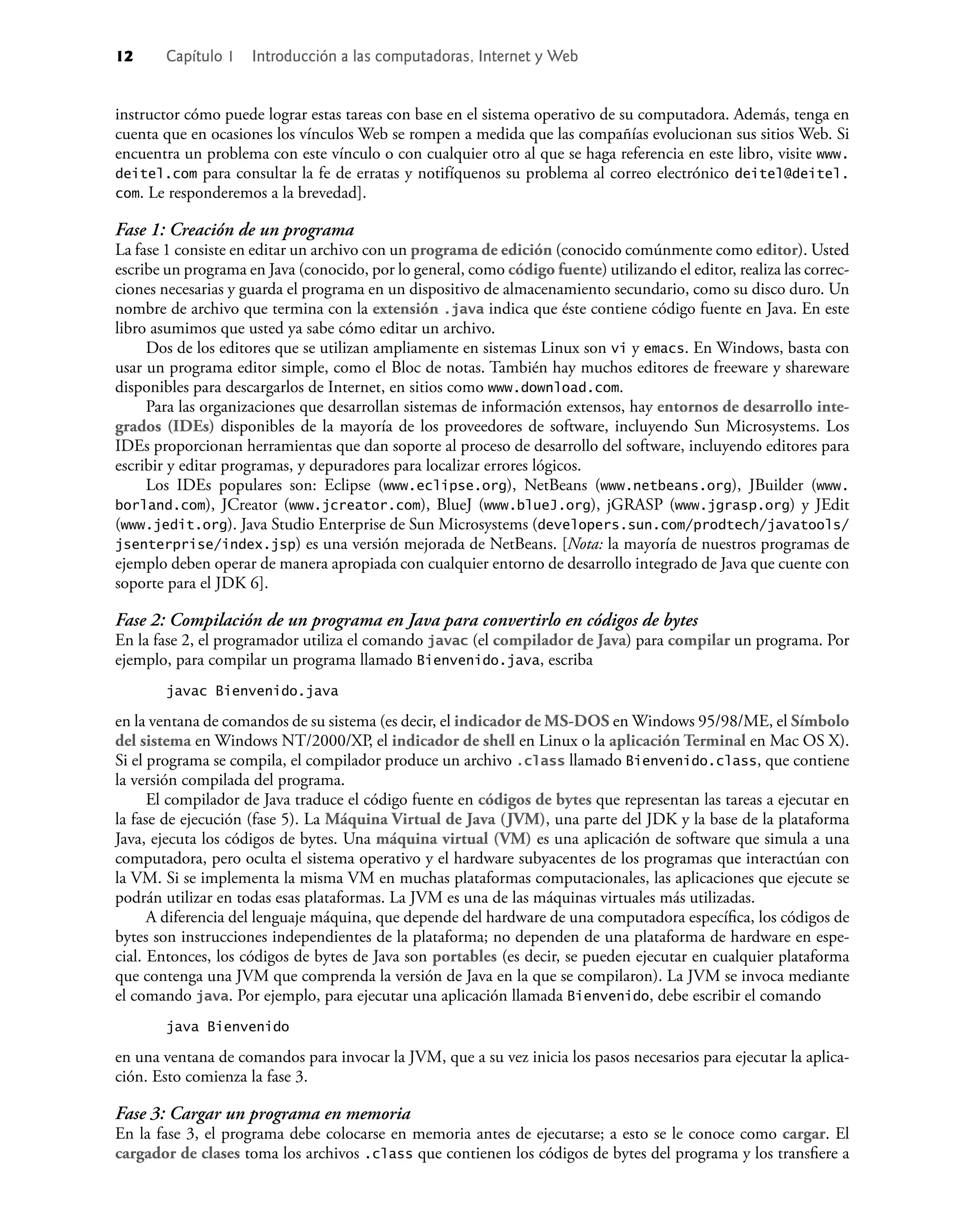 12 Capítulo 1 Introducción a las computadoras, Internet y Web
instructor cómo puede lograr estas tareas con base en el sistema operativo de su computadora. Además, tenga en
cuenta que en ocasiones los vínculos Web se rompen a medida que las compañías evolucionan sus sitios Web. Si
encuentra un problema con este vínculo o con cualquier otro al que se haga referencia en este libro, visite www.
deitel.com para consultar la fe de erratas y notifíquenos su problema al correo electrónico deitel@deitel.
com. Le responderemos a la brevedad].
Fase 1: Creación de un programa
La fase 1 consiste en editar un archivo con un programa de edición (conocido comúnmente como editor). Usted
escribe un programa en Java (conocido, por lo general, como código fuente) utilizando el editor, realiza las correc-
ciones necesarias y guarda el programa en un dispositivo de almacenamiento secundario, como su disco duro. Un
nombre de archivo que termina con la extensión .java indica que éste contiene código fuente en Java. En este
libro asumimos que usted ya sabe cómo editar un archivo.
Dos de los editores que se utilizan ampliamente en sistemas Linux son vi y emacs. En Windows, basta con
usar un programa editor simple, como el Bloc de notas. También hay muchos editores de freeware y shareware
disponibles para descargarlos de Internet, en sitios como www.download.com.
Para las organizaciones que desarrollan sistemas de información extensos, hay entornos de desarrollo inte-
grados (IDEs) disponibles de la mayoría de los proveedores de software, incluyendo Sun Microsystems. Los
IDEs proporcionan herramientas que dan soporte al proceso de desarrollo del software, incluyendo editores para
escribir y editar programas, y depuradores para localizar errores lógicos.
Los IDEs populares son: Eclipse (www.eclipse.org), NetBeans (www.netbeans.org), JBuilder (www.
borland.com), JCreator (www.jcreator.com), BlueJ (www.blueJ.org), jGRASP (www.jgrasp.org) y JEdit
(www.jedit.org). Java Studio Enterprise de Sun Microsystems (developers.sun.com/prodtech/javatools/
jsenterprise/index.jsp) es una versión mejorada de NetBeans. [Nota: la mayoría de nuestros programas de
ejemplo deben operar de manera apropiada con cualquier entorno de desarrollo integrado de Java que cuente con
soporte para el JDK 6].
Fase 2: Compilación de un programa en Java para convertirlo en códigos de bytes
En la fase 2, el programador utiliza el comando javac (el compilador de Java) para compilar un programa. Por
ejemplo, para compilar un programa llamado Bienvenido.java, escriba
javac Bienvenido.java
en la ventana de comandos de su sistema (es decir, el indicador de MS-DOS en Windows 95/98/ME, el Símbolo
del sistema en Windows NT/2000/XP, el indicador de shell en Linux o la aplicación Terminal en Mac OS X).
Si el programa se compila, el compilador produce un archivo .class llamado Bienvenido.class, que contiene
la versión compilada del programa.
El compilador de Java traduce el código fuente en códigos de bytes que representan las tareas a ejecutar en
la fase de ejecución (fase 5). La Máquina Virtual de Java (JVM), una parte del JDK y la base de la plataforma
Java, ejecuta los códigos de bytes. Una máquina virtual (VM) es una aplicación de software que simula a una
computadora, pero oculta el sistema operativo y el hardware subyacentes de los programas que interactúan con
la VM. Si se implementa la misma VM en muchas plataformas computacionales, las aplicaciones que ejecute se
podrán utilizar en todas esas plataformas. La JVM es una de las máquinas virtuales más utilizadas.
A diferencia del lenguaje máquina, que depende del hardware de una computadora especíﬁca, los códigos de
bytes son instrucciones independientes de la plataforma; no dependen de una plataforma de hardware en espe-
cial. Entonces, los códigos de bytes de Java son portables (es decir, se pueden ejecutar en cualquier plataforma
que contenga una JVM que comprenda la versión de Java en la que se compilaron). La JVM se invoca mediante
el comando java. Por ejemplo, para ejecutar una aplicación llamada Bienvenido, debe escribir el comando
java Bienvenido
en una ventana de comandos para invocar la JVM, que a su vez inicia los pasos necesarios para ejecutar la aplica-
ción. Esto comienza la fase 3.
Fase 3: Cargar un programa en memoria
En la fase 3, el programa debe colocarse en memoria antes de ejecutarse; a esto se le conoce como cargar. El
cargador de clases toma los archivos .class que contienen los códigos de bytes del programa y los transﬁere a
 
